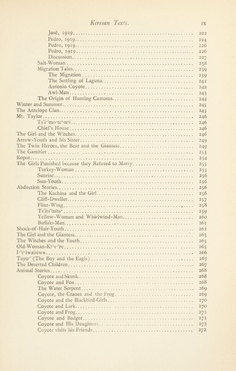 Jos£, 1919. 222 Pedro, 1919. 224 Pedro, 1919.. . 226 Pedro, 1919. 226 Discussion. 227 Salt-Woman. 238 Migration Tales. 239 The Migration. 239 The Settling of Laguna. 241 Antonio Coyote. 242 Awl-Man. 243 The Origin of Hunting Customs. 244 Winter and Summer. 245 The Antelope Clan. 245 Mt. Taylor. 246 TsT'mo-tchnyi. 246 Chiefs House. 246 The Girl and the Witches. 246 Arrow-Youth and his Sister. 249 The Twin Heroes, the Bear and the Giantess. 249 The Gambler. 253 Kopot.... 254 The Girls Punished because they Refused to Marry. 255 Turkey-Woman. 255 Sunrise. 256 Sun-Youth. 256 Abduction Stories. 256 The Kachina and the Girl. 256 Cliff-Dweller. 257 Flint-Wing. 258 Ts’its’inits4. 259 Yellow-Woman and Whirlwind-Man. 260 Buffalo-Man. 261 Shock-of-Hair-Youth. 262 The Girl and the Giantess..263 The Witches and the Youth. 263 01d-Woman-Ky££*'pe. 265 TYnwaisiwa. 266 Tayo1' (The Boy and the Eagle). 267 The Deserted Children. 267 Animal Stories. 268 Coyote and Skunk. 268 Coyote and Fox.. 268 The Water Serpent. 269 Coyote, the Cranes and the Frog. 269 Coyote and the Blackbird-Girls. 270 Coyote and Lark. 270 Coyote and Frog. 271 Coyote and Badger. 271 Coyote and His Daughters. 272 Coyote visits his Friends. 272