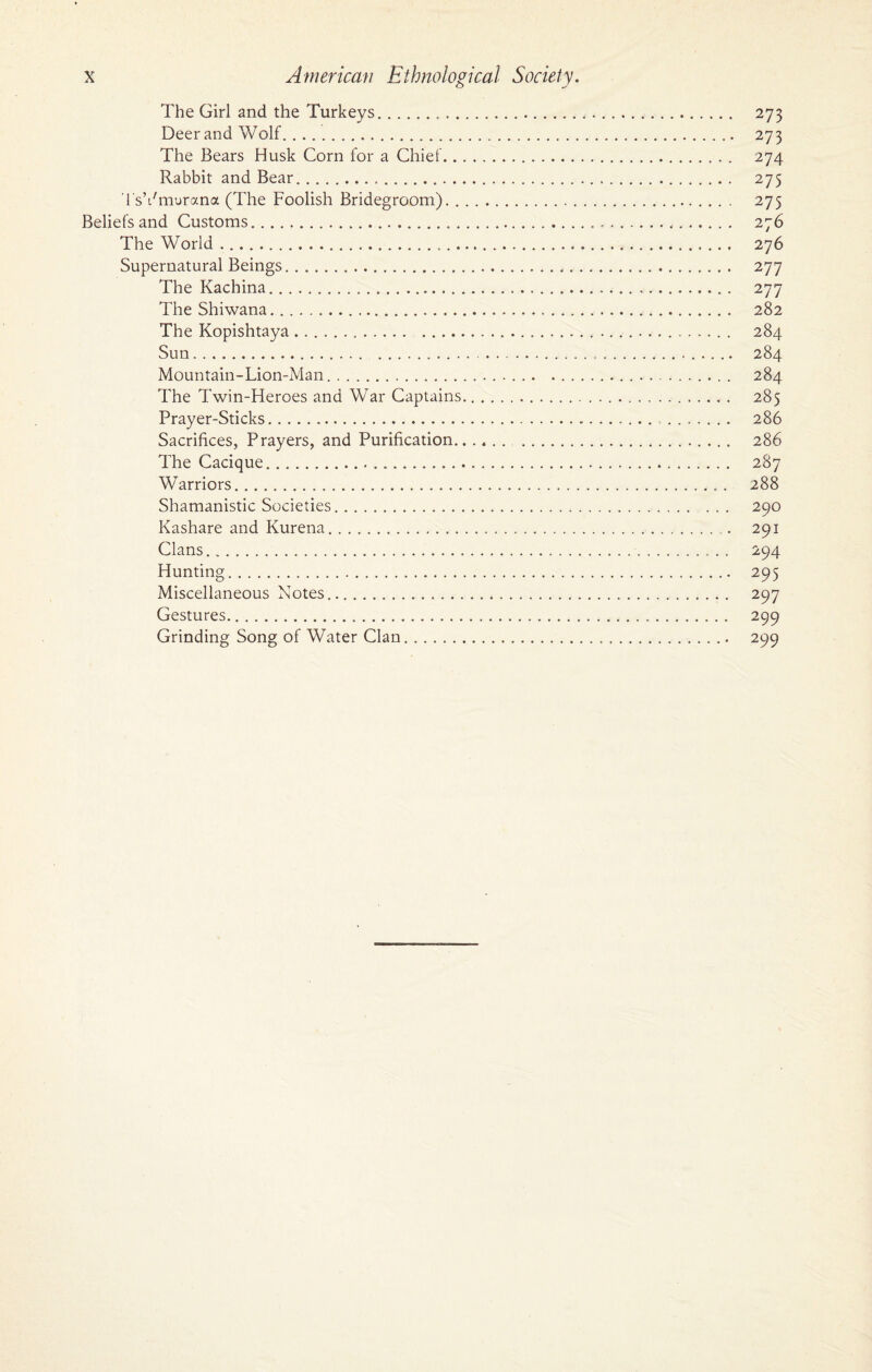 The Girl and the Turkeys. 273 Deer and Wolf. 273 The Bears Husk Corn for a Chief.. 274 Rabbit and Bear. 275 TsVmurana (The Foolish Bridegroom). 275 Beliefs and Customs...... 276 The World .. 276 Supernatural Beings. 277 The Kachina. 277 The Shiwana. 282 The Kopishtaya..... 284 Sun.. 284 Mountain-Lion-Man... . 284 The Twin-Heroes and War Captains. 285 Prayer-Sticks. 286 Sacrifices, Prayers, and Purification. . 286 The Cacique.... 287 Warriors.. . 288 Shamanistic Societies. 290 Kashare and Kurena. 291 Clans. 294 Hunting. 295 Miscellaneous Notes. 297 Gestures... 299 Grinding Song of Water Clan.. 299