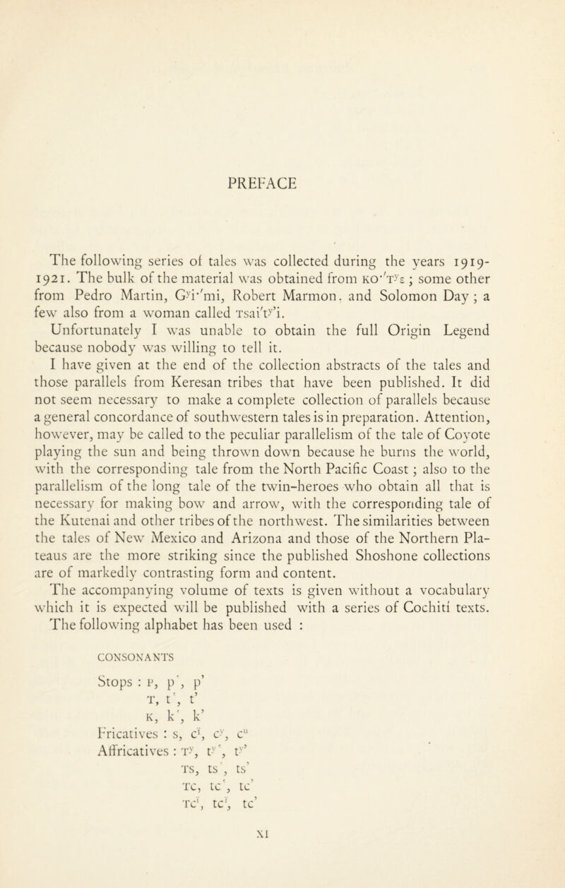 PREFACE The following series of tales was collected during the years 1919- 1921. The bulk of the material was obtained from ko* Tys ; some other from Pedro Martin, G-'r'mi, Robert Marmon. and Solomon Day; a few also from a woman called TsaiT’i. Unfortunately I was unable to obtain the full Origin Legend because nobody was willing to tell it. I have given at the end of the collection abstracts of the tales and those parallels from Keresan tribes that have been published. It did not seem necessary to make a complete collection of parallels because a general concordance of southwestern tales is in preparation. Attention, however, may be called to the peculiar parallelism of the tale of Coyote playing the sun and being thrown down because he burns the world, with the corresponding tale from the North Pacific Coast; also to the parallelism of the long tale of the twin-heroes who obtain all that is necessary for making bow and arrow, with the corresponding tale of the Kutenai and other tribes of the northwest. The similarities between the tales of New Mexico and Arizona and those of the Northern Pla¬ teaus are the more striking since the published Shoshone collections are of markedly contrasting form and content. The accompanying volume of texts is given without a vocabulary which it is expected will be published with a series of Cochiti texts. The following alphabet has been used : CONSONANTS Stops : p, p', p’ t, t', t’ K, k', k’ Fricatives : s, eg cy, cu Affricatives : Ty, t-v', t-v’ ts, ts', ts’ TC, tC , tC T C1, tC1, tC