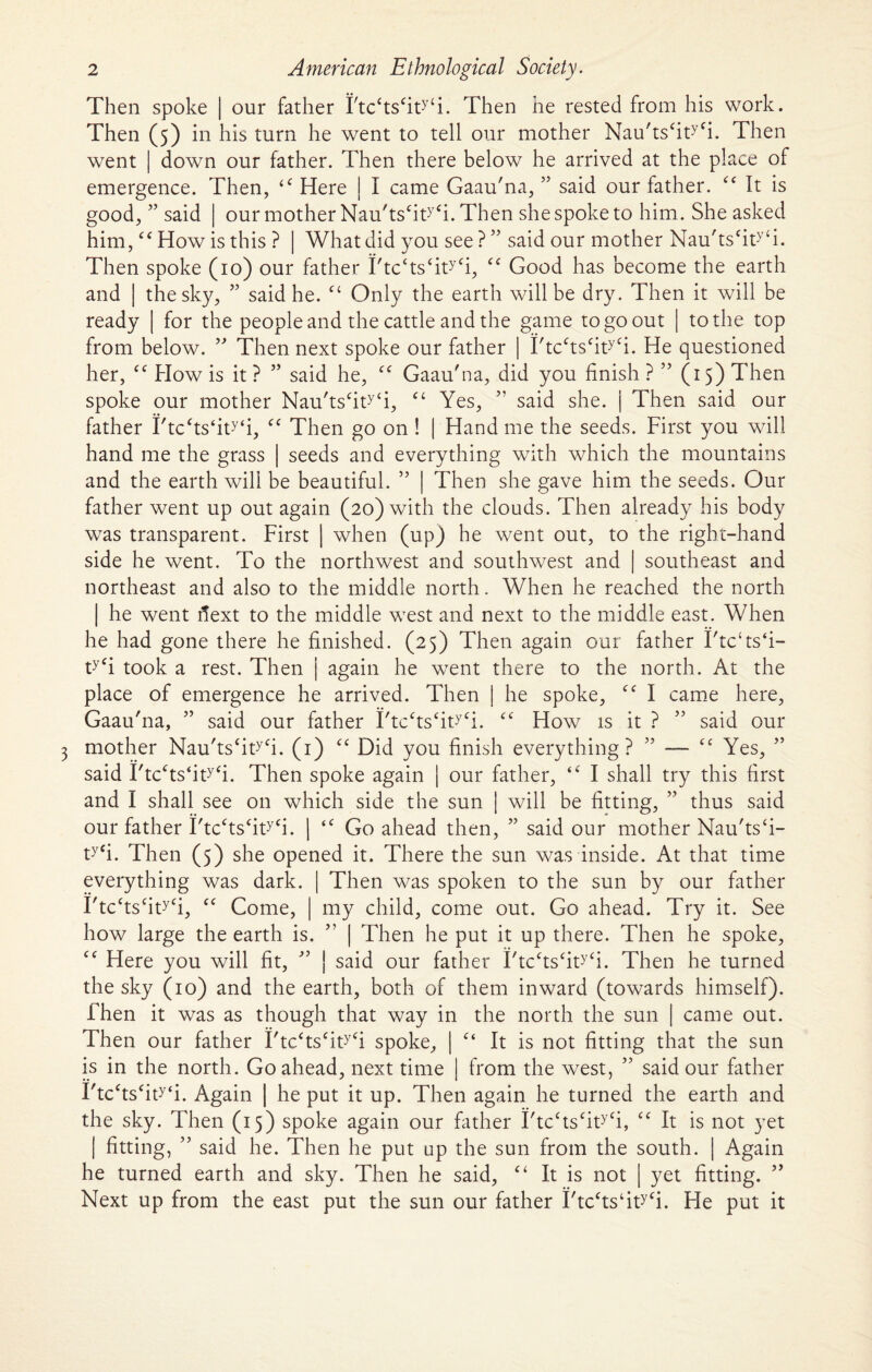 Then spoke | our father I'tcctscityti. Then he rested from his work. Then (5) in his turn he went to tell our mother Nau'tscityfi. Then went | down our father. Then there below he arrived at the place of emergence. Then, <f Here | I came Gaau'na, ” said our father. It is good, ” said | our mother Nau'tscityCi. Then she spoke to him. She asked him, ‘£ How is this ? | What did you see ? ” said our mother Nau'tscity‘i. Then spoke (10) our father i'tc‘ts‘ityCi, <c Good has become the earth and | the sky, ” said he. “ Only the earth will be dry. Then it will be ready | for the people and the cattle and the game to go out | to the top from below. ” Then next spoke our father | I'tcctscityCi. He questioned her, How is it ? ” said he, £C Gaau'na, did you finish ? ” (15) Then spoke our mother Nau'tscity‘i, £< Yes, ” said she. j Then said our father I'tcfts‘ity‘i, f< Then go on ! | Hand me the seeds. First you will hand me the grass | seeds and everything with which the mountains and the earth will be beautiful. ” | Then she gave him the seeds. Our father went up out again (20) with the clouds. Then already his body was transparent. First | when (up) he went out, to the right-hand side he went. To the northwest and southwest and | southeast and northeast and also to the middle north. When he reached the north | he went fiext to the middle w7est and next to the middle east. When he had gone there he finished. (25) Then again our father 1'tc‘ts‘i- ty<i took a rest. Then j again he went there to the north. At the place of emergence he arrived. Then | he spoke, I came here, Gaau'na, ” said our father I'tcctscity<:i. <c How is it ? ” said our mother Nau'ts£ity£i. (1) ££ Did you finish everything? ” — ££ Yes, ” said I'tc£ts‘ity£i. Then spoke again | our father, <£ I shall try this first and I shall see on which side the sun | will be fitting, ” thus said our father I'tc£ts£ity£i. | <£ Go ahead then, ” said our mother Nau'tsfi- ty£i. Then (5) she opened it. There the sun was inside. At that time everything was dark. | Then was spoken to the sun by our father I'tc£ts£ity£i, ££ Come, | my child, come out. Go ahead. Try it. See how large the earth is. ” | Then he put it up there. Then he spoke, ££ Here you will fit, ” | said our father I'tc£ts£ity£i. Then he turned the sky (10) and the earth, both of them inward (towards himself). Then it was as though that way in the north the sun | came out. Then our father I'tc£ts£ity£i spoke, | £< It is not fitting that the sun is in the north. Go ahead, next time | from the west, ” said our father I'tc£ts£ity‘i. Again | he put it up. Then again he turned the earth and the sky. Then (15) spoke again our father I'tc£ts£ity£i, ££ It is not yet | fitting, ” said he. Then he put up the sun from the south. | Again he turned earth and sky. Then he said, £‘ It is not | yet fitting. ” Next up from the east put the sun our father I'tc£ts‘ity£i. He put it