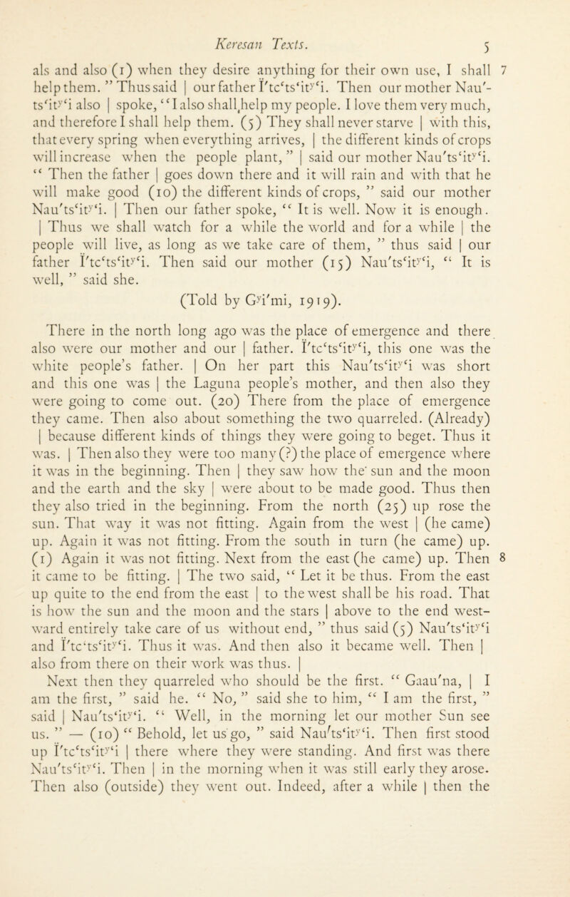 als and also (i) when they desire anything for their own use, I shall 7 help them. ” Thus said | our father Ftccts‘ityfi. Then our mother Nau'- ts'ity‘i also | spoke, ‘c I also shall(help my people. I love them very much, and therefore I shall help them. (5) They shall never starve | with this, that every spring when everything arrives, | the different kinds of crops will increase when the people plant, ” | said our mother Nau'ts‘ityCi. “ Then the father | goes down there and it will rain and with that he will make good (10) the different kinds of crops, ” said our mother Nau'ts‘ity‘i. | Then our father spoke, <f It is well. Now it is enough. | Thus we shall watch for a while the world and for a while | the people will live, as long as we take care of them, ” thus said | our father FtcffsfiWi. Then said our mother (15) Nau'tscityCi, “ It is well, ” said she. (Told by Gyi'mi, 1919). There in the north long ago was the place of emergence and there also were our mother and our | father. I'tcctscityCi, this one was the white people’s father. | On her part this Nau'ts‘ity<i was short and this one was | the Laguna people’s mother, and then also they were going to come out. (20) There from the place of emergence they came. Then also about something the two quarreled. (Already) | because different kinds of things they were going to beget. Thus it was. | Then also they were too many (?) the place of emergence where it was in the beginning. Then | they saw how the' sun and the moon and the earth and the sky | were about to be made good. Thus then they also tried in the beginning. From the north (25) up rose the sun. That way it was not fitting. Again from the west | (he came) up. Again it was not fitting. From the south in turn (he came) up. (1) Again it was not fitting. Next from the east (he came) up. Then 8 it came to be fitting. | The two said, “ Let it be thus. From the east up quite to the end from the east to the west shall be his road. That is how the sun and the moon and the stars | above to the end west¬ ward entirely take care of us without end, ” thus said (5) Nau'ts‘ity<i and I'tc‘tsfity<i. Thus it was. And then also it became well. Then | also from there on their work was thus. | Next then they quarreled who should be the first. cc Gaau'na, | I am the first, ” said he. cc No, ” said she to him, “ I am the first, said | Nau'ts‘ity‘i. “ Well, in the morning let our mother Sun see us. ” — (10) cc Behold, let us go, ” said Nauhs‘ity‘i. Then first stood up I'tcfts‘ity‘i | there where they were standing. And first was there Nau'tscity‘i. Then | in the morning when it was still early they arose. Then also (outside) they went out. Indeed, after a while | then the