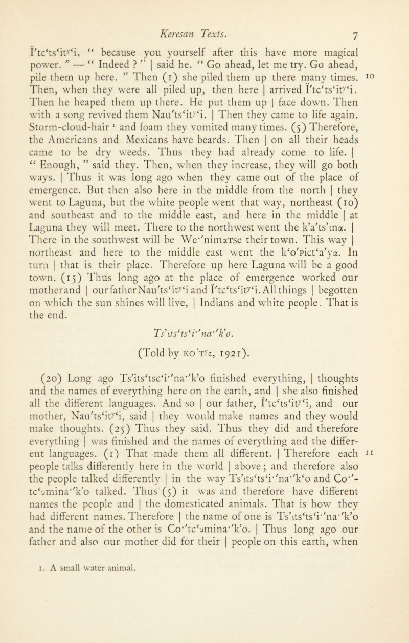 1'tc‘ts‘ity‘i, “ because you yourself after this have more magical power. ” — £C Indeed ? ” | said he. “ Go ahead, let me try. Go ahead, pile them up here. ” Then (i) she piled them up there many times. Then, when they were all piled up, then here | arrived I'tcctstity<i. Then he heaped them up there. He put them up | face down. Then with a song revived them Nau'tscit>,£i. | Then they came to life again. Storm-cloud-hair 1 and foam they vomited many times. (5) Therefore, the Americans and Mexicans have beards. Then | on all their heads came to be dry weeds. Thus they had already come to life. | ££ Enough, ” said they. Then, when they increase, they will go both ways. | Thus it was long ago when they came out of the place of emergence. But then also here in the middle from the north | they went to Laguna, but the white people went that way, northeast (10) and southeast and to the middle east, and here in the middle | at Laguna they will meet. There to the northwest went the k’a'tshna. There in the southwest will be We*'nimaTse their town. This way northeast and here to the middle east went the k£o'pict‘a'ya. In turn | that is their place. Therefore up here Laguna will be a good town. (15) Thus long ago at the place of emergence worked our motherand | ourfatherNau'tsht^i and I'tcctscity4i. All things | begotten on which the sun shines will live, | Indians and white people. That is the end. Ts\tscts‘i''ncr'kyo. (Told by koTs, 1921). (20) Long ago Ts’its£tsc‘f'na’T’o finished everything, | thoughts and the names of everything here on the earth, and | she also finished all the different languages. And so | our father, I'tcctscityCi, and our mother, Nau'ts£it>'£i, said | they would make names and they would make thoughts. (25) Thus they said. Thus they did and therefore everything | was finished and the names of everything and the differ¬ ent languages. (1) That made them all different. | Therefore each people talks differently here in the world | above; and therefore also the people talked differently | in the way Tshtscts£i,/na'/k<o and Co*'- tcSmina''k,o talked. Thus (5) it was and therefore have different names the people and | the domesticated animals. That is how they had different names. Therefore | the name of one is Tshts£ts£r'na''k’o and the name of the other is Co''tc£,jmina,/k’o. | Thus long ago our father and also our mother did for their | people on this earth, when 1. A small water animal.