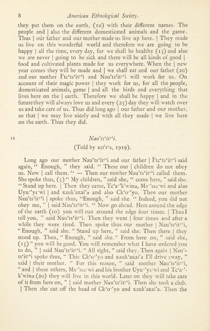 they put them on the earth, (io) with their different names. The people and | also the different domesticated animals and the game. Thus | our father and our mother made us live up here. | They made us live on this wonderful world and therefore we are going to be happy | all the time, every day, for we shall be healthy (15) and also we are never | going to be sick and there will be all kinds of good | food and cultivated plants made for us everywhere. When the | new year comes they will be made and | we shall eat and our father (20) and our mother I'tcctscityCi and Nau'tshWi will work for us. On account of their magic power | they work for us, for all the people, domesticated animals, game | and all the birds and everything that lives here on the | earth. Therefore we shall be happy | and in the future they will always love us and every (25) day they will watch over us and take care of us. Thus did long ago | our father and our mother, so that | we may live nicely and with all they made | we live here on the earth. Thus they did. Nau'ts‘ity‘i. (Told by koVs, 1919). Long ago our mother Nau'tsfftW and our father | I'tcffsffWi said again, “ Enough, ” they said. “ These our | children do not obey us. Now | call them. “ — Then our mother Nau'tscity‘i called them. She spoke thus, (5) “ My children, ” said she, “ come here, ” said she. “Stand up here. | Then they came, Tcca*'kVina, Ma''s£s*wi and also Uyu*'ye*wi ] and Kauk’aKai'a and also Ckfo*'yo. Then our mother Nau'tshWi | spoke thus, “Enough, ” said she. “ Indeed, you did not obey me, ” | said Nau'ts‘ity‘i. “ Now go ahead. Here around the edge of the earth (10) you will run around the edge four times. | Thus I tell you, ” said Nau'tscity‘i. Then they went | four times and after a while they were tired. Then spoke thus our mother | Nau'ts‘ityCi, “ Enough, ” said she. “ Stand up here, ” said she. Then there | they stood up. Then, “ Enough, ” said she.  From here on, ” said she, (15) “ you will be good. You will remember what I have ordered you to do, ” | said Nau'tscity‘i. “ All right, ” said they. Then again | Nau'- ts‘ity<i spoke thus, “ This Ck‘o’'yo and KaulffaKai'a I’ll drive away, said | their mother. “ For this reason, ” said mother Nau'tscity‘i, “ and | these others, Ma‘'sse'wi and his brother Uyir'ys'wi and Tcca“- k’wina (20) they will live in this world. Later on they will take care of it from here on, ” j said mother Nau'tscity‘i. Then she took a club. | Then she cut off the head of Ckco’'yo and Kauk’aKai'a, Then the