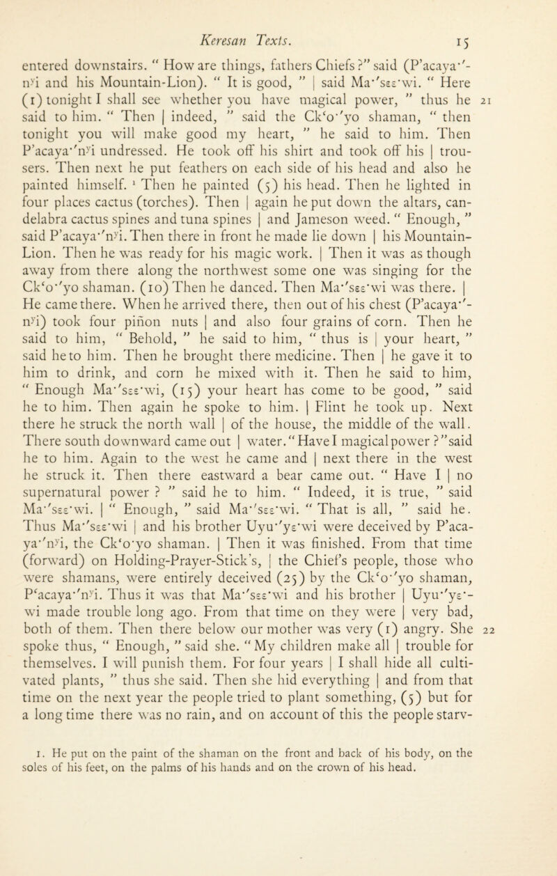 entered downstairs. “ How are things, fathers Chiefs ?” said (P’acaya''- n-vi and his Mountain-Lion). “ It is good, ” | said Masses*wi. “ Here (1) tonight I shall see whether you have magical power, ” thus he said to him. “ Then | indeed, ” said the Ck‘o''yo shaman, “ then tonight you will make good my heart, ” he said to him. Then P’acaya*'nyi undressed. He took oft' his shirt and took off his trou¬ sers. Then next he put feathers on each side of his head and also he painted himself. 1 Then he painted (5) his head. Then he lighted in four places cactus (torches). Then | again he put down the altars, can¬ delabra cactus spines and tuna spines | and Jameson weed. “ Enough, ” said P’acaya*'nyi. Then there in front he made lie down | his Mountain- Lion. Then he was ready for his magic work. | Then it was as though away from there along the northwest some one was singing for the Ck‘o*'yo shaman. (10) Then he danced. Then Ma'Tes'wi was there. He came there. When he arrived there, then out of his chest (P’acaya*'- n>’i) took four pinon nuts | and also four grains of corn. Then he said to him, “ Behold, ” he said to him, “ thus is | your heart, ” said he to him. Then he brought there medicine. Then | he gave it to him to drink, and corn he mixed with it. Then he said to him, “ Enough Ma*'s£s*wi, (15) your heart has come to be good, ” said he to him. Then again he spoke to him. | Flint he took up. Next there he struck the north wall | of the house, the middle of the wall. There south downward came out | water. “Have I magical power ? ^ said he to him. Again to the west he came and | next there in the west he struck it. Then there eastward a bear came out. “ Have I | no supernatural power ? ” said he to him. “ Indeed, it is true, ” said Ma*'ss£*wi. | “ Enough, ” said Ma*'ss£*wi. “That is all, ” said he. Thus Ma''s££’wi | and his brother Uyu’'y£*wi were deceived by P’aca- ya*'n>i, the Ck‘o*yo shaman. | Then it was finished. From that time (forward) on Holding-Prayer-Stick’s, the Chief’s people, those who were shamans, were entirely deceived (25) by the Ckco''yo shaman. Uyu-'ye- very bad. P‘acaya''n-Vi. Thus it was that Ma^sss’wi and his brother wi made trouble long ago. From that time on they wTere both of them. Then there below our mother was very (1) angry. She spoke thus, “ Enough, ” said she. “ My children make all | trouble for themselves. I will punish them. For four years | I shall hide all culti¬ vated plants, ” thus she said. Then she hid everything | and from that time on the next year the people tried to plant something, (5) but for a long time there was no rain, and on account of this the people starv- 1. He put on the paint of the shaman on the front and back of his body, on the soles of his feet, on the palms of his hands and on the crown of his head.