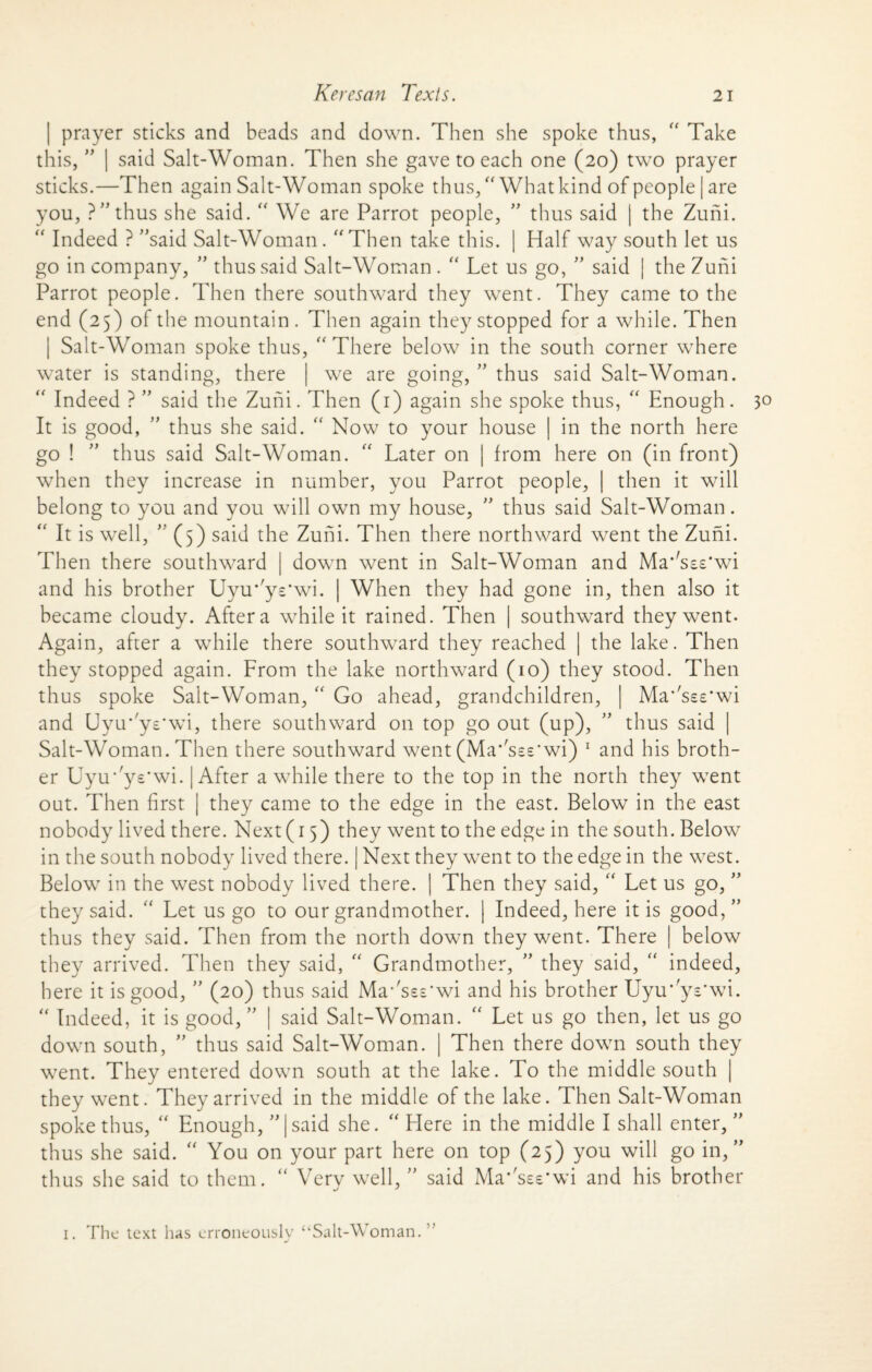 prayer sticks and beads and down. Then she spoke thus, “ Take us, ” | said Salt-Woman. Then she gave to each one (20) two prayer sticks.—Then again Salt-Woman spoke thus/'What kind of people | are you, ?” thus she said. “ We are Parrot people, ” thus said | the Zuni. “ Indeed ? ”said Salt-Woman. Then take this. | Half way south let us go in company, ” thus said Salt-Woman . “ Let us go, ” said | the Zuni Parrot people. Then there southward they went. They came to the end (25) of the mountain . Then again they stopped for a while. Then | Salt-Woman spoke thus, “ There below in the south corner where water is standing, there | we are going, ” thus said Salt-Woman.  Indeed ? ” said the Zuni. Then (1) again she spoke thus, “ Enough. It is good, ” thus she said. “ Now to your house | in the north here go ! ” thus said Salt-Woman. “ Later on | from here on (in front) when they increase in number, you Parrot people, | then it will belong to you and you will own my house, ” thus said Salt-Woman. “ It is well, ” (5) said the Zuni. Then there northward went the Zuni. Then there southward | down went in Salt-Woman and Ma'Lss'wi and his brother Uyu* y-’wi. | When they had gone in, then also it became cloudy. After a while it rained. Then | southward they went- Again, after a while there southward they reached | the lake. Then they stopped again. From the lake northward (10) they stood. Then thus spoke Salt-Woman, “ Go ahead, grandchildren, | Ma’'sse*wi and Uyu*'ys*wi, there southward on top go out (up), ” thus said | Salt-Woman. Then there southward went (Ma*'se£'wi) 1 and his broth¬ er Uyu’ys'wi. | After awhile there to the top in the north they went out. Then first | they came to the edge in the east. Below in the east nobody lived there. Next (r 5) they went to the edge in the south. Below in the south nobody lived there. | Next they went to the edge in the west. Below in the west nobody lived there. | Then they said, “ Let us go, ” they said. “ Let us go to our grandmother. | Indeed, here it is good,” thus they said. Then from the north down they went. There | below they arrived. Then they said, “ Grandmother, ” they said, “ indeed, here it is good, ” (20) thus said Ma-'sss’wi and his brother Uyu*'ys*wi. “ Indeed, it is good, ” | said Salt-Woman. “ Let us go then, let us go down south, ” thus said Salt-Woman. | Then there down south they went. They entered down south at the lake. To the middle south | they went. They arrived in the middle of the lake. Then Salt-Woman spoke thus,  Enough, ^|said she. “ Here in the middle I shall enter, ” thus she said. “ You on your part here on top (25) you will go in,” thus she said to them. “ Very well, ” said Ma*'see’wi and his brother 1. The text has erroneously “Salt-Woman.”
