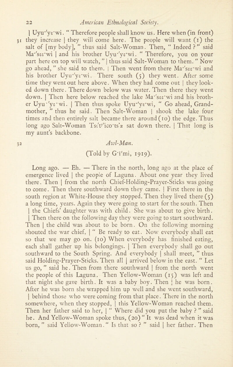 ] Uyir'ye'wi. “ Therefore people shall know us. Here when (in front) 31 they increase | they will come here. The people will want (1) the salt of [my body], ” thus said Salt-Woman. Then, “ Indeed ? ” said Ma^ss-s^wi | and his brother Uyu’ys'wi. “ Therefore, you on your part here on top will watch, ” | thus said Salt-Woman to them. “ Now go ahead, ” she said to them. | Then went from there Masses*wi and his brother Uyu’ys'wi. There south (5) they went. After some time they went out here above. When they had come out | they look¬ ed down there. There down below was water. Then there they went down. | Then here below reached the lake Ma'sss'wi and his broth¬ er Uyu'ys'wi. | Then thus spoke Uyu*'ys*wi, “ Go ahead, Grand¬ mother, ” thus he said. Then Salt-Woman 1 shook the lake four times and then entirely salt became there around (10) the edge. Thus long ago Salt-Woman TsiWico’ts’a sat down there. | That long is my aunt’s backbone. 32 Awl-Man. (Told by GTmi, 1919). Long ago. — Eh. — There in the north, long ago at the place of emergence lived | the people of Laguna. About one year they lived there. Then | from the north Chief-Holding-Prayer-Sticks was going to come. Then there southward down they came. | First there in the south region at White-House they stopped. Then they lived there (5) a long time, years. Again they were going to start for the south. Then the Chiefs’ daughter was with child. She was about to give birth. Then there on the following day they were going to start southward. Then | the child was about to be born. On the following morning shouted the war chief, | “ Be ready to eat. Now everybody shall eat so that we may go on. (10) When everybody has finished eating, each shall gather up his belongings. | Then everybody shall go out southward to the South Spring. And everybody | shall meet, ” thus said Holding-Prayer-Sticks. Then all j arrived below in the east. “ Let us go, ” said he. Then from there southward | from the north went the people of this Laguna. Then Yellow-Woman (15) was left and that night she gave birth. It was a baby boy. Then j he was born. After he was born she wrapped him up well and she went southward, | behind those who were coming from that place. There in the north somewhere, when they stopped, | this Yellow-Woman reached them. Then her father said to her, | “ Where did you put the baby ? ” said he. And Yellow-Woman spoke thus, (20)  It was dead when it was born, ” said Yellow-Woman. “ Is that so ? ” said | her father. Then