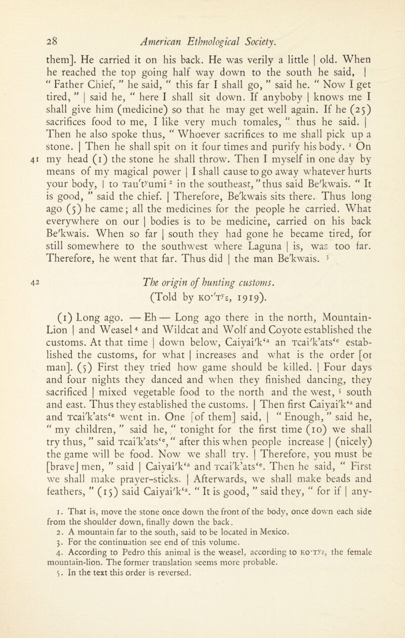 them]. He carried it on his back. He was verily a little | old. When he reached the top going half way down to the south he said, | “ Father Chief, ” he said, “ this far I shall go, ” said he. “ Now I get tired, ” | said he, “ here I shall sit down. If anyboby | knows ine I shall give him (medicine) so that he may get well again. If he (25) sacrifices food to me, I like very much tomales, ” thus he said. | Then he also spoke thus,  Whoever sacrifices to me shall pick up a stone. | Then he shall spit on it four times and purify his body. 1 On 41 my head (1) the stone he shall throw. Then I myself in one day by means of my magical power | I shall cause to go away whatever hurts your body, | to Tau'tMimi2 in the southeast, ” thus said Be'kwais. “ It is good, ” said the chief. | Therefore, Be'kwais sits there. Thus long ago (5) he came; all the medicines for the people he carried. What everywhere on our | bodies is to be medicine, carried on his back Be'kwais. When so far | south they had gone he became tired, for still somewhere to the southwest where Laguna | is, was too far. Therefore, he went that far. Thus did | the man Be'kwais. 3 42 The origin of hunting customs. (Told by kcNt^e, 1919). (1) Long ago. —Eh— Long ago there in the north, Mountain- Lion | and Weasel4 and Wildcat and Wolf and Coyote established the customs. At that time | down below, Caiyai'k£a an Tcai'k’ats£e estab¬ lished the customs, for what | increases and what is the order [or man]. (5) First they tried how game should be killed. | Four days and four nights they danced and when they finished dancing, they sacrificed mixed vegetable food to the north and the west, 5 south and east. Thus they established the customs. | Then first Caiyai'k‘a and and Tcai'k’ats£e went in. One [of them] said, | “ Enough/' said he,  my children, ” said he, “ tonight for the first time (10) we shall try thus, ” said Tcai'k’ats£e, “ after this when people increase | (nicely) the game will be food. Now we shall try. | Therefore, you must be [brave] men, ” said | Caiyai'k£a and Tcai'k’ats£e. Then he said, “ First we shall make prayer-sticks. | Afterwards, we shall make beads and feathers, ” (15) said Caiyai'k£a. “ It is good, ” said they, “ for if | any- 1. That is, move the stone once down the front of the body, once down each side from the shoulder down, finally down the back. 2. A mountain far to the south, said to be located in Mexico. 3. For the continuation see end of this volume. 4. According to Pedro this animal is the weasel, according to KO’Tys, the female mountain-lion. The former translation seems more probable. 5. In the text this order is reversed.