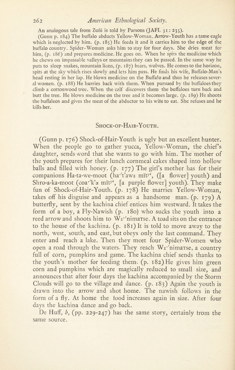 An analogous tale from Zuni is told by Parsons (JAFL 31 : 235). (Gunn p. 184) The buffalo abducts Yellow-Woman. Arrow-Youth has a tame eagle which is neglected by him. (p. 185) He feeds it and it carries him to the edge of the buffalo country. Spider-Woman asks him to stay for four days. She dries meat for him, (p. 186) and prepares medicine. He goes on. When he spits the medicine which he chews on impassable valleys or mountains they can be passed. In the same way he puts to sleep snakes, mountain lions, (p. 187) bears, wolves. He comes to the horizon, spits at the sky which rises slowly and lets him pass. He finds his wife, Buffalo-Man’s head resting in her lap. He blows medicine on the Buffalo and thus he releases sever¬ al women. (p. 188) He hurries back with them. When pursued by the buffaloes they climb a cottonwood tree. When the calf discovers them the buffaloes turn back and butt the tree. He blows medicine on the tree and it becomes large, (p. 189) He shoots the buffaleos and gives the meat of the abductor to his wife to eat. She refuses and he kills her. Shock-of-Hair-Youth. (Gunn p. 176) Shock-of-Hair-Youth is ugly but an excellent hunter. When the people go to gather yucca, Yellow-Woman, the chief's daughter, sends word that she wants to go with him. The mother of the youth prepares for their lunch cornmeal cakes shaped into hollow balls and filled with honey, (p. 177) The girl’s mother has for their companions Ha-ta-we-moot (ha'Vaws miW, ([a flower] youth) and Shro-a-ka-moot (coa’T’a miHc, [a purple flower] youth). They make fun of Shock-of-Hair-Youth. (p. 178) Fie marries Yellow-Woman, takes off his disguise and appears as a handsome man. (p. 179) A butterfly, sent by the kachina chief entices him westward. It takes the form of a boy, a Fly-Nawish (p. 180) who sucks the youth into a reed arrow and shoots him to Ws*'nimaTse. A toad sits on the entrance to the house of the kachina. (p. 181) It is told to move away to the north, west, south, and east, but obeys only the last command. They enter and reach a lake. Then they meet four Spider-Women who open a road through the waters. They reach Ws'fifimaTse, a country full of corn, pumpkins and game. The kachina chief sends thanks to the youth’s mother for feeding them. (p. 182) He gives him green corn and pumpkins which are magically reduced to small size, and announces that after four days the kachina accompanied by the Storm Clouds will go to the village and dance, (p. 183) Again the youth is drawn into the arrow and shot home. The nawish follows in the form of a fly. At home the food increases again in size. After four days the kachina dance and go back. De Huff, b, (pp. 229-247) has the same story, certainly from the same source.