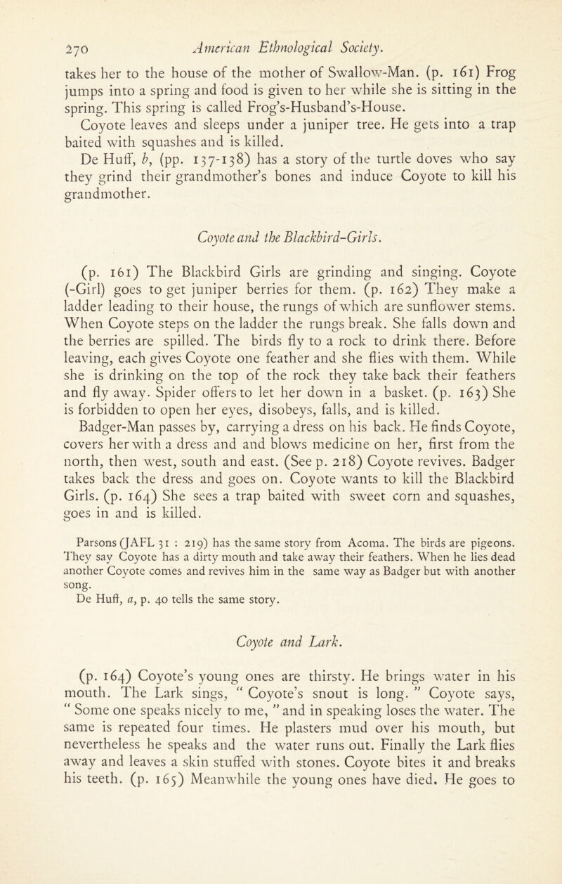 takes her to the house of the mother of Swallow-Man. (p. 161) Frog jumps into a spring and food is given to her while she is sitting in the spring. This spring is called Frog’s-Husband’s-House. Coyote leaves and sleeps under a juniper tree. He gets into a trap baited with squashes and is killed. De Huff, b, (pp. 137-138) has a story of the turtle doves who say they grind their grandmother’s bones and induce Coyote to kill his grandmother. Coyote and the Blackbird-Girls. (p. 161) The Blackbird Girls are grinding and singing. Coyote (-Girl) goes to get juniper berries for them. (p. 162) They make a ladder leading to their house, the rungs of which are sunflower stems. When Coyote steps on the ladder the rungs break. She falls down and the berries are spilled. The birds fly to a rock to drink there. Before leaving, each gives Coyote one feather and she flies with them. While she is drinking on the top of the rock they take back their feathers and fly away. Spider offers to let her down in a basket, (p. 163) She is forbidden to open her eyes, disobeys, falls, and is killed. Badger-Man passes by, carrying a dress on his back. He finds Coyote, covers her with a dress and and blows medicine on her, first from the north, then west, south and east. (Seep. 218) Coyote revives. Badger takes back the dress and goes on. Coyote wants to kill the Blackbird Girls, (p. 164) She sees a trap baited with sweet corn and squashes, goes in and is killed. Parsons (JAFL 31 : 219) has the same story from Acoma. The birds are pigeons. They say Coyote has a dirty mouth and take away their feathers. When he lies dead another Coyote comes and revives him in the same way as Badger but with another song. De Huff, a, p. 40 tells the same story. Coyote and Lark. (p. 164) Coyote’s young ones are thirsty. He brings water in his mouth. The Lark sings, “ Coyote’s snout is long. ” Coyote says, “ Some one speaks nicely to me, ” and in speaking loses the water. The same is repeated four times. He plasters mud over his mouth, but nevertheless he speaks and the water runs out. Finally the Lark flies away and leaves a skin stuffed with stones. Coyote bites it and breaks his teeth, (p. 165) Meanwhile the young ones have died. He goes to