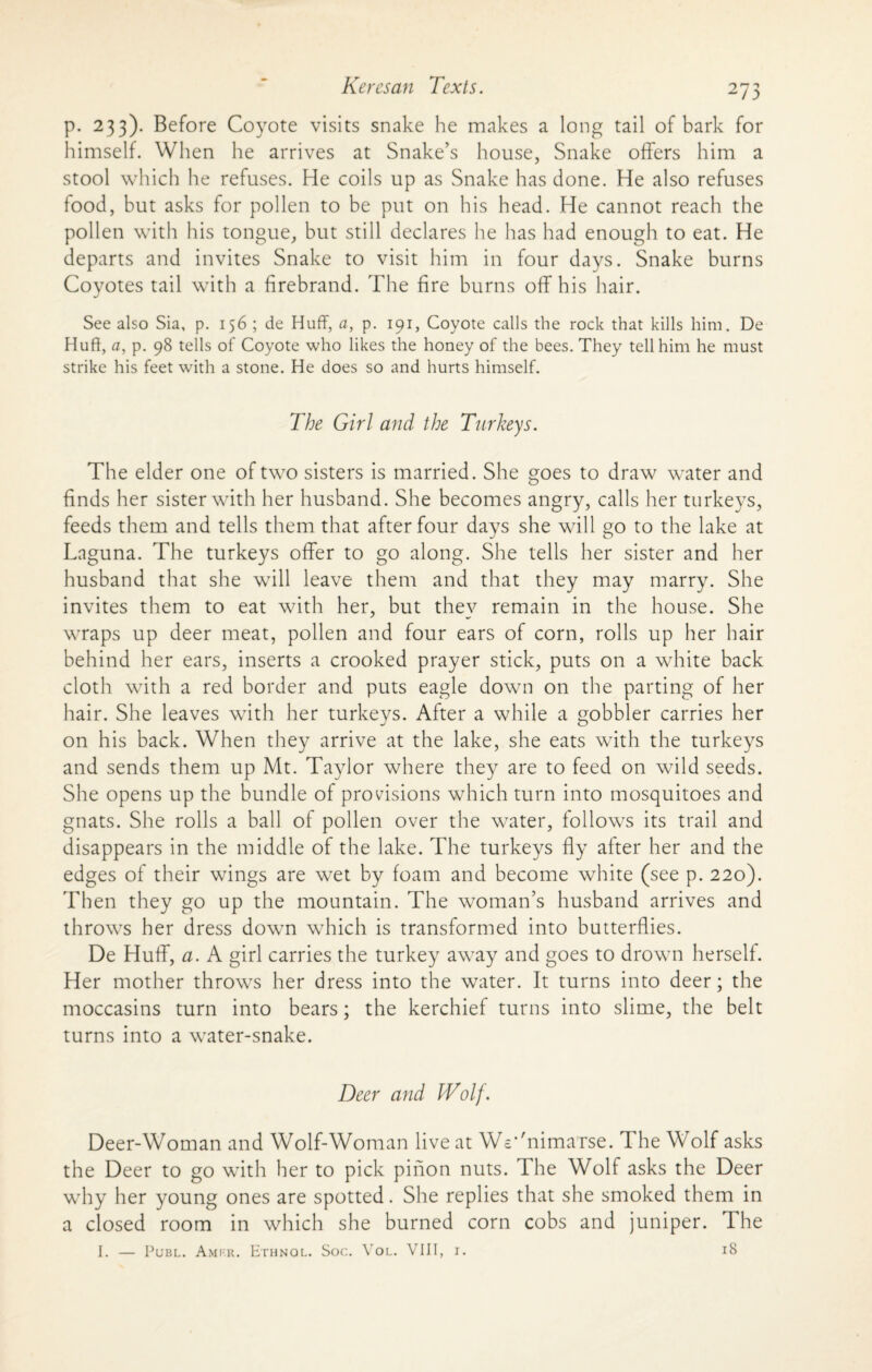 p. 233). Before Coyote visits snake he makes a long tail of bark for himself. When he arrives at Snake’s house, Snake offers him a stool which he refuses. He coils up as Snake has done. He also refuses food, but asks for pollen to be put on his head. He cannot reach the pollen with his tongue, but still declares he has had enough to eat. He departs and invites Snake to visit him in four days. Snake burns Coyotes tail with a firebrand. The fire burns off his hair. See also Sia, p. 156 ; de Huff, a, p. 191, Coyote calls the rock that kills him. De Huft, a, p. 98 tells of Coyote who likes the honey of the bees. They tell him he must strike his feet with a stone. He does so and hurts himself. The Girl and the Turkeys. The elder one of two sisters is married. She goes to draw water and finds her sister with her husband. She becomes angry, calls her turkeys, feeds them and tells them that after four days she will go to the lake at Lnguna. The turkeys offer to go along. She tells her sister and her husband that she will leave them and that they may marry. She invites them to eat with her, but they remain in the house. She wraps up deer meat, pollen and four ears of corn, rolls up her hair behind her ears, inserts a crooked prayer stick, puts on a white back cloth with a red border and puts eagle down on the parting of her hair. She leaves with her turkeys. After a while a gobbler carries her on his back. When they arrive at the lake, she eats with the turkeys and sends them up Mt. Taylor where they are to feed on wild seeds. She opens up the bundle of provisions which turn into mosquitoes and gnats. She rolls a ball of pollen over the water, follows its trail and disappears in the middle of the lake. The turkeys fly after her and the edges of their wings are wet by foam and become white (see p. 220). Then they go up the mountain. The woman’s husband arrives and throws her dress down which is transformed into butterflies. De Huff, a. A girl carries the turkey away and goes to drown herself. Her mother throws her dress into the water. It turns into deer; the moccasins turn into bears; the kerchief turns into slime, the belt turns into a water-snake. Deer and Wolf. Deer-Woman and Wolf-Woman live at WWnimaTse. The Wolf asks the Deer to go with her to pick pinon nuts. The Wolf asks the Deer why her young ones are spotted. She replies that she smoked them in a closed room in which she burned corn cobs and juniper. The I. — Publ. Amrr. Ethnol. Soc. Vol. VIII, I. 18