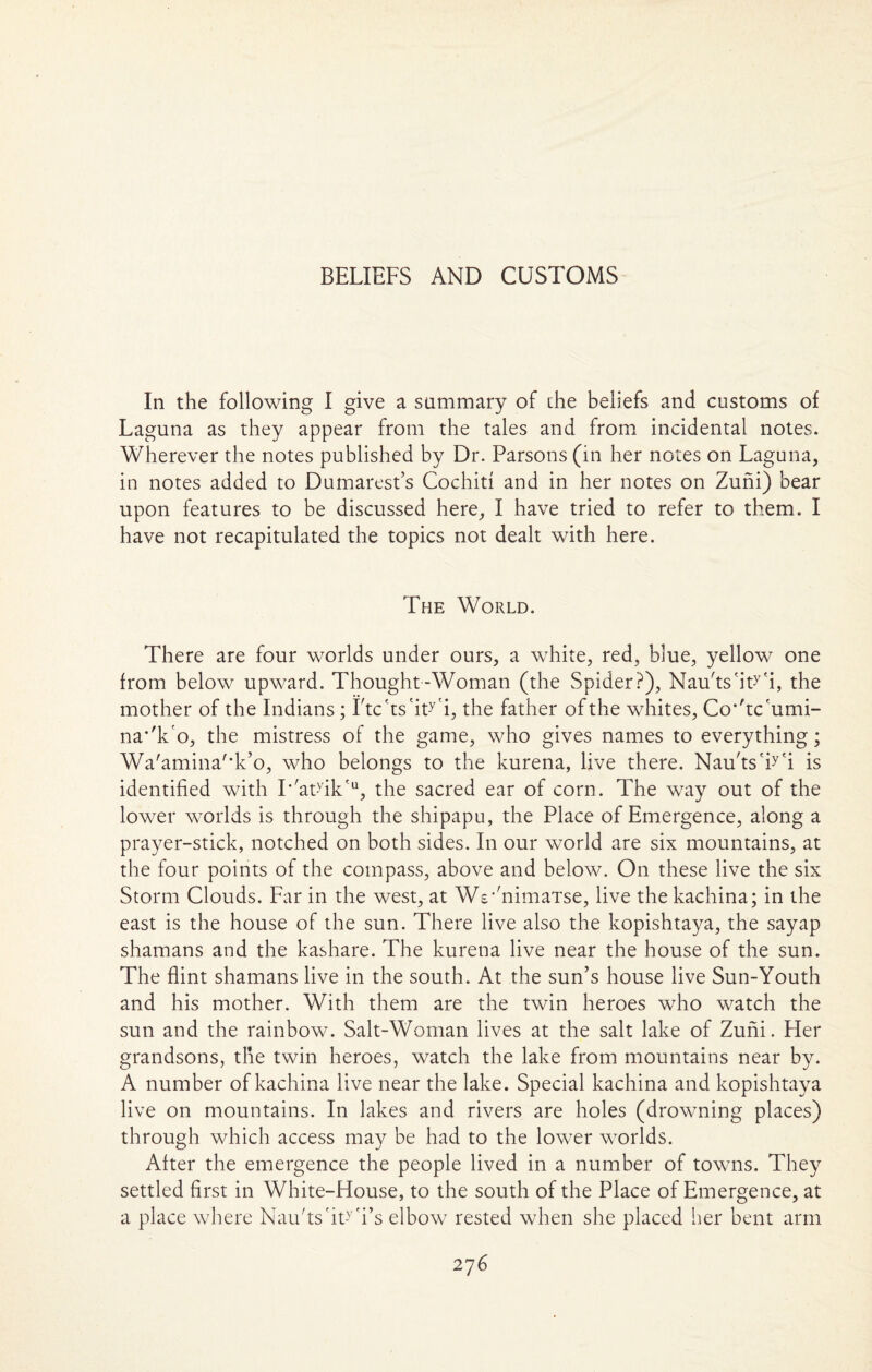 BELIEFS AND CUSTOMS In the following I give a summary of the beliefs and customs of Laguna as they appear from the tales and from incidental notes. Wherever the notes published by Dr. Parsons (in her notes on Laguna, in notes added to Dumarest’s Cochid and in her notes on Zuni) bear upon features to be discussed here, I have tried to refer to them. I have not recapitulated the topics not dealt with here. The World. There are four worlds under ours, a white, red, blue, yellow one from below upward. Thought-Woman (the Spider?), Nau'ts'iWi, the mother of the Indians; Ltc'ts'iWi, the father of the whites, Co*'tc'umi- na*'k o, the mistress of the game, who gives names to everything; Wa'amina'*k’o, who belongs to the kurena, live there. Nau'tsWi is identified with I*'atdk<u, the sacred ear of corn. The way out of the lower worlds is through the shipapu, the Place of Emergence, along a prayer-stick, notched on both sides. In our world are six mountains, at the four points of the compass, above and below. On these live the six Storm Clouds. Far in the west, at We^nimaTse, live the kachina; in the east is the house of the sun. There live also the kopishtaya, the sayap shamans and the kashare. The kurena live near the house of the sun. The flint shamans live in the south. At the sun’s house live Sun-Youth and his mother. With them are the twin heroes who watch the sun and the rainbow. Salt-Woman lives at the salt lake of Zuni. Her grandsons, the twin heroes, watch the lake from mountains near by. A number of kachina live near the lake. Special kachina and kopishtaya live on mountains. In lakes and rivers are holes (drowning places) through which access may be had to the lower worlds. After the emergence the people lived in a number of towns. They settled first in White-House, to the south of the Place of Emergence, at a place where Nau'tshWi’s elbow rested when she placed her bent arm