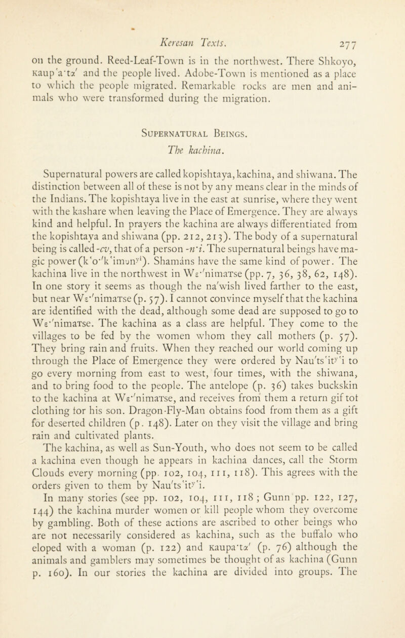on the ground. Reed-Leaf-Town is in the northwest. There Shkoyo, Kaup'a'tT and the people lived. Adobe-Town is mentioned as a place to which the people migrated. Remarkable rocks are men and ani¬ mals who were transformed during the migration. Supernatural Beings. The kachina. Supernatural powers are called kopishtaya, kachina, and shiwana. The distinction between all of these is not by any means clear in the minds of the Indians. The kopishtaya live in the east at sunrise, where they went with the kashare when leaving the Place of Emergence. They are always kind and helpful. In prayers the kachina are always differentiated from the kopishtaya and shiwana (pp. 212, 213). The body of a supernatural being is called -cv, that of a person -n'i. The supernatural beings have ma¬ gic power (kWimuny1). Shamans have the same kind of power. The kachina live in the northwest in WV'nimaTse (pp. 7, 36, 38, 62, 148). In one story it seems as though the na'wish lived farther to the east, but near 'VW'nimaTse (p. 57). I cannot convince myself that the kachina are identified with the dead, although some dead are supposed to go to Wc‘'nimaTse. The kachina as a class are helpful. They come to the villages to be fed by the women whom they call mothers (p. 57). They bring rain and fruits. When they reached our world coming up through the Place of Emergence they were ordered by Nau'ts'ity'i to go every morning from east to west, four times, with the shiwana, and to bring food to the people. The antelope (p. 36) takes buckskin to the kachina at We^nimaTse, and receives from them a return gif tot clothing tor his son. Dragon-Fly-Man obtains food from them as a gift for deserted children (p. 148). Later on they visit the village and bring rain and cultivated plants. The kachina, as well as Sun-Youth, who does not seem to be called a kachina even though he appears in kachina dances, call the Storm Clouds every morning (pp. 102, 104, hi, 118). This agrees with the orders given to them by Naffts'ity'i. In many stories (see pp. 102, 104, in, 118 ; Gunn pp. 122, 127, 144) the kachina murder women or kill people whom they overcome by gambling. Both of these actions are ascribed to other beings who are not necessarily considered as kachina, such as the buffalo who eloped with a woman (p. 122) and Kaupa'tT (p. 76) although the animals and gamblers may sometimes be thought of as kachina (Gunn p. 160). In our stories the kachina are divided into groups. The