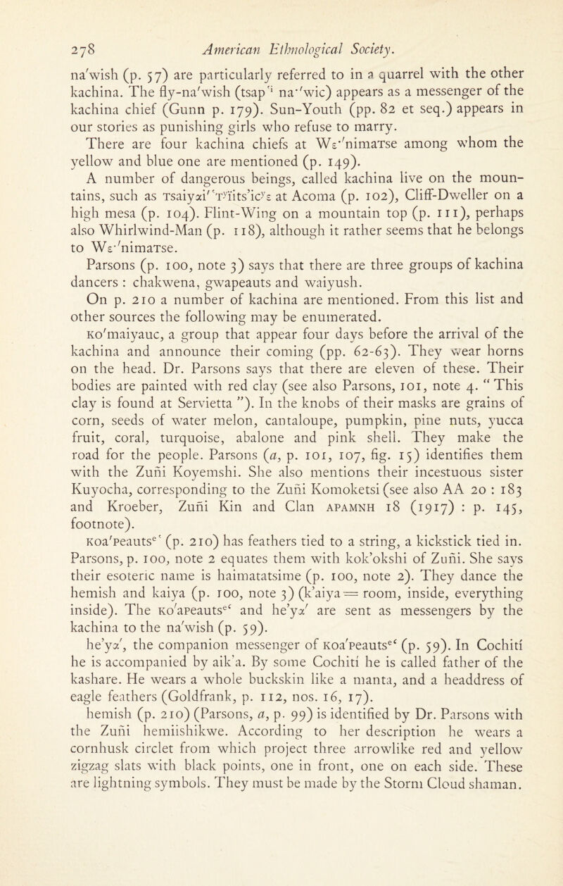 na'wish (p. 57) are particularly referred to in a quarrel with the other kachina. The fly-na'wish (tsap'1 na'^wic) appears as a messenger of the kachina chief (Gunn p. 179). Sun-Youth (pp. 82 et seq.) appears in our stories as punishing girls who refuse to marry. There are four kachina chiefs at Ws'mimaTse among whom the yellow and blue one are mentioned (p. 149). A number of dangerous beings, called kachina live on the moun¬ tains, such as Tsaiyai/tTyfits,icys at Acoma (p. 102), Cliff-Dweller on a high mesa (p. 104). Flint-Wing on a mountain top (p. in), perhaps also Whirlwind-Man (p. 118), although it rather seems that he belongs to WWnimaTse. Parsons (p. 100, note 3) says that there are three groups of kachina dancers : chakwena, gwapeauts and waiyush. On p. 210 a number of kachina are mentioned. From this list and other sources the following may be enumerated. Ko'maiyauc, a group that appear four days before the arrival of the kachina and announce their coming (pp. 62-63). They wear horns on the head. Dr. Parsons says that there are eleven of these. Their bodies are painted with red clay (see also Parsons, 101, note 4. “ This clay is found at Servietta ”). In the knobs of their masks are grains of corn, seeds of water melon, cantaloupe, pumpkin, pine nuts, yucca fruit, coral, turquoise, abalone and pink shell. They make the road for the people. Parsons (<2, p. 101, 107, fig. 15) identifies them with the Zuni Koyemshi. She also mentions their incestuous sister Kuyocha, corresponding to the Zuhi Komoketsi (see also AA 20 : 183 and Kroeber, Zuhi Kin and Clan apamnh 18 (1917) : p. 145, footnote). Koa'peauts6' (p. 210) has feathers tied to a string, a kickstick tied in. Parsons, p. 100, note 2 equates them with kok’okshi of Zuhi. She says their esoteric name is haimatatsime (p. 100, note 2). They dance the hemish and kaiya (p. too, note 3) (k’aiya = room, inside, everything inside). The Ko/apeautseC and he’ya' are sent as messengers by the kachina to the na'wish (p. 59). he’ya', the companion messenger of Koa'peautseC (p. 59). In Cochid he is accompanied by aik’a. By some Cochid he is called father of the kashare. He wears a whole buckskin like a manta, and a headdress of eagle feathers (Goldfrank, p. 112, nos. 16, 17). hemish (p. 210) (Parsons, a, p. 99) is identified by Dr. Parsons with the Zuhi hemiishikwe. According to her description he wears a cornhusk circlet from which project three arrowlike red and yellow zigzag slats with black points, one in front, one on each side. These are lightning symbols. They must be made by the Storm Cloud shaman.