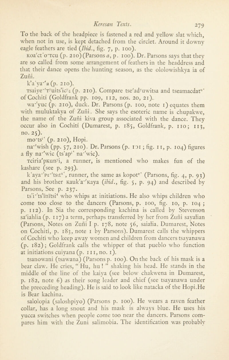 To the back of the headpiece is fastened a red and yellow slat which, when not in use, is kept detached from the circlet. Around it downy eagle feathers are tied (Ibid., fig. 7, p. 100). Koa'ct'o’Tcu (p. 210) (Parsons a, p. 100). Dr. Parsons says that they are so called from some arrangement of feathers in the headdress and that their dance opens the hunting season, as the ololowishkya ia of Zuni. kVya*'a (p. 210). Tsaiye’/T>,uits,ic>E (p. 210). Compare tse'ad-vuwitsa and tseamacdatu' of Cochin (Goldfrank pp. 109, 112, nos. 20, 21). wa* yuc (p. 210), duck. Dr. Parsons (p. 100, note 1) equates them with muluktakya of Zuni. She says the esoteric name is chupakwe, the name of the Zuni kiva group associated with the dance. They occur also in Cochid (Dumarest, p. 185, Goldfrank, p. no; 113, no. 25). mo'ts1' (p. 210), Hopi. na*'wish (pp. 57, 210). Dr. Parsons (p. to 1 ; fig. n,p. 104) figures a fly na*'wic (ts'ap*' na'wic). Tciria'pKund, a runner, is mentioned who makes fun of the kashare (see p. 293). k'aya* Ps'flsu11', runner, the same as kopote' (Parsons, fig. 4, p. 93) and his brother Kauk’a'Taya (ibid., fig. 5, p. 94) and described by Parsons, See p. 237. tsTds’initsic who whips at initiations. He also whips children who come too close to the dancers (Parsons, p. 100, fig. 10, p. 104 ; p. 112). In Sia the corresponding kachina is called by Stevenson sa'iahlia (p. 117) a term, perhaps transferred by her from Zuni sayalian (Parsons, Notes on Zuni I p. 178, note 56, saialia. Dumarest, Notes on Cochiti, p. 183, note 1 by Parsons). Dumarest calls the whippers of Cochiti who keep away women and children from dancers tsayanawa (p. 182); Goldfrank calls the whipper of that pueblo who function at initiations cuiyana (p. 111, no. 1). tsanowani (tsawana) (Parsons p. 100). On the back of his mask is a bear claw. He cries, “ Hu, hu ! ” shaking his head. He stands in the middle of the line of the kaiya (see below chakwena in Dumarest, p. 182, note 6) as their song leader and chief (see tsayanawa under the preeceding heading). He is said to look like natacka of the Hopi.He is Bear kachina. salolopia (saloshpiyo) (Parsons p. 100). He wears a raven feather collar, has a long snout and his mask is always blue. He uses his yucca switches when people come too near the dancers. Parsons com¬ pares him with the Zuni salimobia. The identification was probably