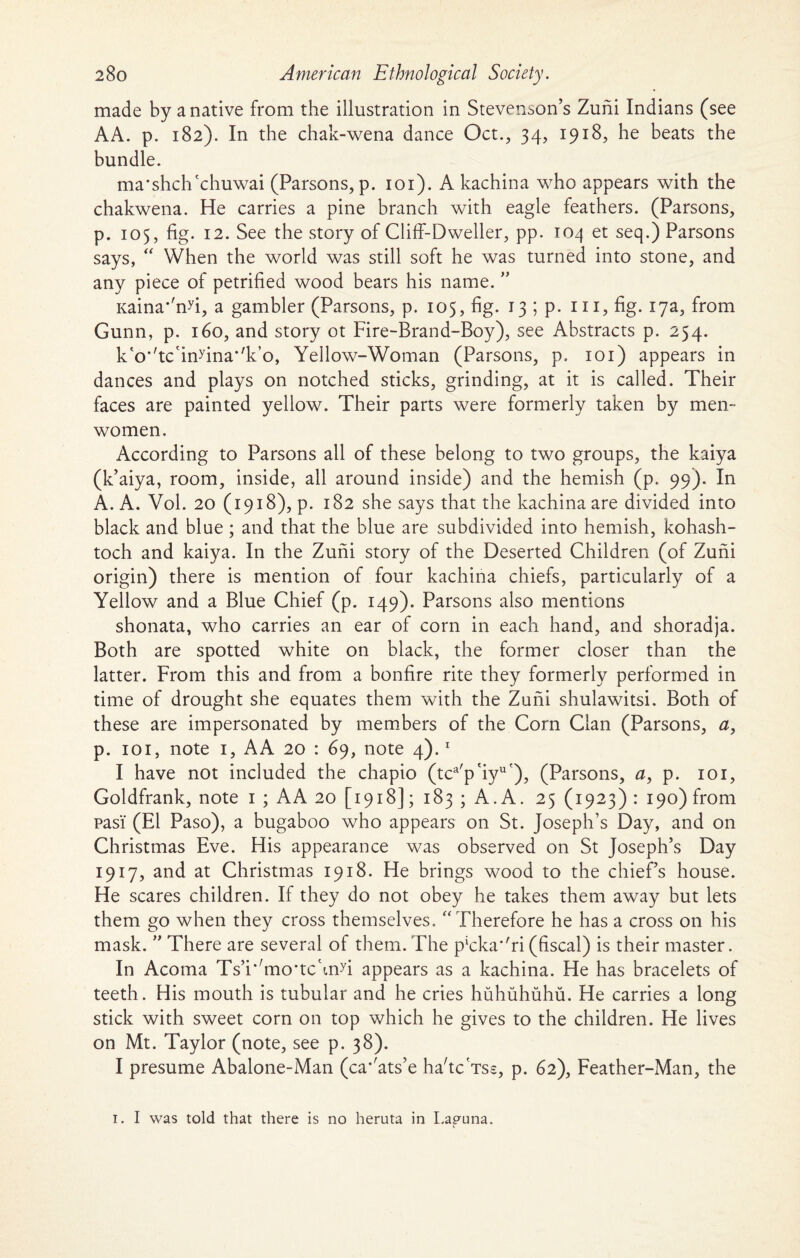 made by a native from the illustration in Stevenson’s Zuhi Indians (see AA. p. 182). In the chak-wena dance Oct., 34, 1918, he beats the bundle. ma*shchcchuwai (Parsons, p. 101). A kachina who appears with the chakwena. He carries a pine branch with eagle feathers. (Parsons, p. 105, fig. 12. See the story of Cliff-Dweller, pp. 104 et seq.) Parsons says, “ When the world was still soft he was turned into stone, and any piece of petrified wood bears his name. ” Kaina*'nfi, a gambler (Parsons, p. 105, fig. 13 ; p. 111, fig. 17a, from Gunn, p. 160, and story ot Fire-Brand-Boy), see Abstracts p. 254. k'o’'tc'in>'ina*,k,o, Yellow-Woman (Parsons, p. 101) appears in dances and plays on notched sticks, grinding, at it is called. Their faces are painted yellow. Their parts were formerly taken by men-- women. According to Parsons all of these belong to two groups, the kaiya (k’aiya, room, inside, all around inside) and the hemish (p. 99). In A. A. Vol. 20 (1918), p. 182 she says that the kachina are divided into black and blue ; and that the blue are subdivided into hemish, kohash- toch and kaiya. In the Zuni story of the Deserted Children (of Zuni origin) there is mention of four kachina chiefs, particularly of a Yellow and a Blue Chief (p. 149). Parsons also mentions shonata, who carries an ear of corn in each hand, and shoradja. Both are spotted white on black, the former closer than the latter. From this and from a bonfire rite they formerly performed in time of drought she equates them with the Zuni shulawitsi. Both of these are impersonated by members of the Corn Clan (Parsons, a, p. 101, note 1, AA 20 : 69, note 4).1 I have not included the chapio (tca'p'iyu'), (Parsons, a, p. 101, Goldfrank, note 1 ; AA 20 [1918]; 183 ; A. A. 25 (1923) : 190) from pas'i (El Paso), a bugaboo who appears on St. Joseph’s Day, and on Christmas Eve. His appearance was observed on St Joseph’s Day 1917, and at Christmas 1918. He brings wood to the chief’s house. He scares children. If they do not obey he takes them away but lets them go when they cross themselves. “ Therefore he has a cross on his mask. ” There are several of them. The p‘cka‘'ri (fiscal) is their master. In Acoma Ts’i^mo'tchnfi appears as a kachina. He has bracelets of teeth. His mouth is tubular and he cries huhuhuhu. He carries a long stick with sweet corn on top which he gives to the children. He lives on Mt. Taylor (note, see p. 38). I presume Abalone-Man (ca’kits’e ha'tc'Tss, p. 62), Feather-Man, the 1. I was told that there is no heruta in I.apuna.