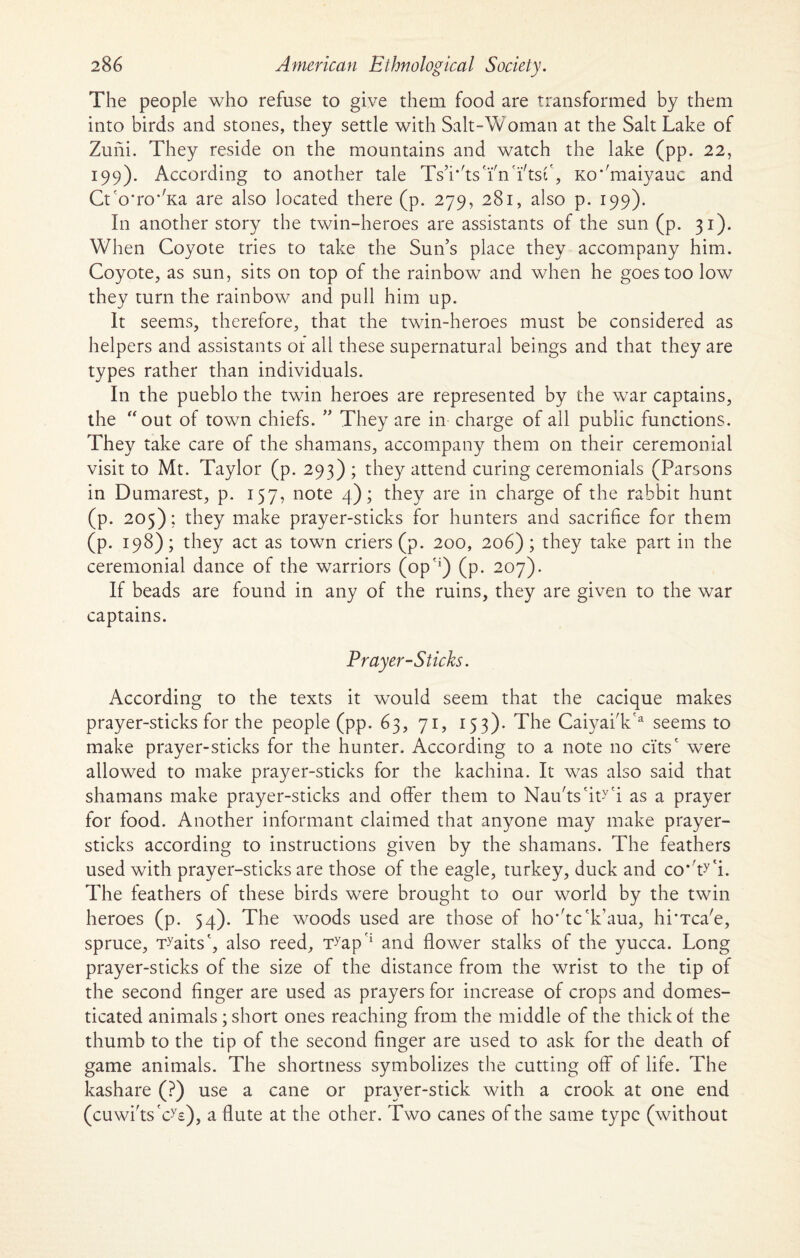 The people who refuse to give them food are transformed by them into birds and stones, they settle with Salt-Woman at the Salt Lake of Zuiii. They reside on the mountains and watch the lake (pp. 22, 199). According to another tale Ts’iAsYnYtsf, Ko*/maiyauc and Ctco*ro*'Ka are also located there (p. 279, 281, also p. 199). In another story the twin-heroes are assistants of the sun (p. 31). When Coyote tries to take the Sun’s place they accompany him. Coyote, as sun, sits on top of the rainbow and when he goes too low they turn the rainbow and pull him up. It seems, therefore, that the twin-heroes must be considered as helpers and assistants of all these supernatural beings and that they are types rather than individuals. In the pueblo the twin heroes are represented by the war captains, the “out of town chiefs. ” They are in charge of all public functions. They take care of the shamans, accompany them on their ceremonial visit to Mt. Taylor (p. 293) ; they attend curing ceremonials (Parsons in Dumarest, p. 157, note 4); they are in charge of the rabbit hunt (p. 205): they make prayer-sticks for hunters and sacrifice for them (p. 198); they act as town criers (p. 200, 206); they take part in the ceremonial dance of the warriors (op?i) (p. 207). If beads are found in any of the ruins, they are given to the war captains. Prayer-Sticks. According to the texts it would seem that the cacique makes prayer-sticks for the people (pp. 63, 71, 153). The CaiyaiVa seems to make prayer-sticks for the hunter. According to a note no ci'tsc were allowed to make prayer-sticks for the kachina. It was also said that shamans make prayer-sticks and offer them to Nau'ts'iWi as a prayer for food. Another informant claimed that anyone may make prayer- sticks according to instructions given by the shamans. The feathers used with prayer-sticks are those of the eagle, turkey, duck and co'ty'i. The feathers of these birds were brought to our world by the twin heroes (p. 54). The woods used are those of ho*'tc'k’aua, hi'Tca'e, spruce, Traits', also reed, Tyap?i and flower stalks of the yucca. Long prayer-sticks of the size of the distance from the wrist to the tip of the second finger are used as prayers for increase of crops and domes¬ ticated animals; short ones reaching from the middle of the thick of the thumb to the tip of the second finger are used to ask for the death of game animals. The shortness symbolizes the cutting off of life. The kashare (?) use a cane or prayer-stick with a crook at one end (cuwi'ts'cy£), a flute at the other. Two canes of the same type (without