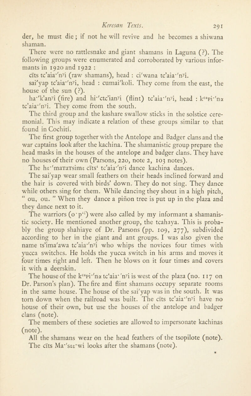 der, he must die ; if not he will revive and he becomes a shiwana shaman. There were no rattlesnake and giant shamans in Laguna (?). The following groups were enumerated and corroborated by various infor¬ mants in 1920 and 1922 : cits tc’aia*'nyi (raw shamans), head : ci'wana tc’aia‘'nyi. sai'yap tc’aia*'nyi, head : cumai'koli. They come from the east, the house of the sun (?). ha*'k’anyi (fire) and hr'ctc’ianyi (flint) tc’aia''nyi, head : kcapr'n:* tc’aia*'nyi. They come from the south. The third group and the kashare swallow sticks in the solstice cere¬ monial. This may indicate a relation of these groups similar to that found in Cochid. The first group together with the Antelope and Badger clans and the war captains look after the kachina. The shamanistic group prepare the head masks in the houses of the antelope and badger clans. They have no houses of their own (Parsons, 220, note 2, 103 notes). The hs*'maTaTsims cits‘ tc’aia''nyi dance kachina dances. The sai yap wear small feathers on their heads inclined forward and the hair is covered with birds’ down. They do not sing. They dance while others sing for them. While dancing they shout in a high pitch, ou, ou. ” When they dance a pinon tree is put up in the plaza and they dance next to it. The warriors (o'pci) were also called by my informant a shamanis¬ tic society. He mentioned another group, the tcahaya. This is proba¬ bly the group shahiaye of Dr. Parsons (pp. 109, 277), subdivided according to her in the giant and ant groups. I was also given the name ts’ima'awa tc’aia'Tu who whips the novices four times with yucca switches. He holds the yucca switch in his arms and moves it four times right and left. Then he blows on it four times and covers it with a deerskin. The house of the kcapi‘'na tc’aia* 'nyi is west of the plaza (no. 117 on Dr. Parson’s plan). The fire and flint shamans occupy separate rooms in the same house. The house of the sai'yap was in the south. It was torn down when the railroad was built. The cits tc’aia*'nyi have no house of their own, but use the houses of the antelope and badger clans (note). The members of these societies are allowed to impersonate kachinas (note). All the shamans wear on the head feathers of the tsopilote (note). The cits Ma’'sse*wi looks after the shamans (note).