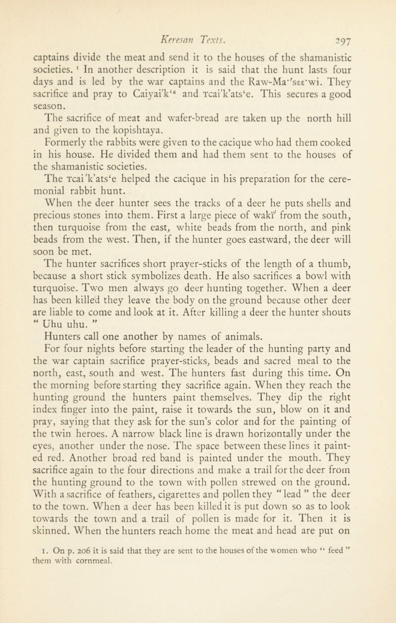 captains divide the meat and send it to the houses of the shamanistic societies. 1 In another description it is said that the hunt lasts four days and is led by the war captains and the Raw-Ma*'s££'wi. They sacrifice and pray to CaiyaiV* and Tcai'k’ats‘e. This secures a good season. The sacrifice of meat and wafer-bread are taken up the north hill and given to the kopishtaya. Formerly the rabbits were given to the cacique who had them cooked in his house. He divided them and had them sent to the houses of the shamanistic societies. The Tcai'k’ats‘e helped the cacique in his preparation for the cere¬ monial rabbit hunt. When the deer hunter sees the tracks of a deer he puts shells and precious stones into them. First a large piece of wakF from the south, then turquoise from the east, white beads from the north, and pink beads from the west. Then, if the hunter goes eastward, the deer will soon be met. The hunter sacrifices short prayer-sticks of the length of a thumb, because a short stick symbolizes death. He also sacrifices a bowl with turquoise. Two men always go deer hunting together. When a deer has been killed they leave the body on the ground because other deer are liable to come and look at it. After killing a deer the hunter shouts “ Uhu uhu. Hunters call one another by names of animals. For four nights before starting the leader of the hunting party and the war captain sacrifice prayer-sticks, beads and sacred meal to the north, east, south and west. The hunters fast during this time. On the morning before starting they sacrifice again. When they reach the hunting ground the hunters paint themselves. They dip the right index finger into the paint, raise it towards the sun, blow on it and pray, saying that they ask for the sun’s color and for the painting of the twin heroes. A narrow black line is drawn horizontally under the eyes, another under the nose. The space between these lines it paint¬ ed red. Another broad red band is painted under the mouth. They sacrifice again to the four directions and make a trail for the deer from the hunting ground to the town with pollen strewed on the ground. With a sacrifice of feathers, cigarettes and pollen they ‘Head ” the deer to the town. When a deer has been killed it is put down so as to look towards the town and a trail of pollen is made for it. Then it is skinned. When the hunters reach home the meat and head are put on 1. On p. 206 it is said that they are sent to the houses of the -women who “ feed ” them wdth cornmeal.