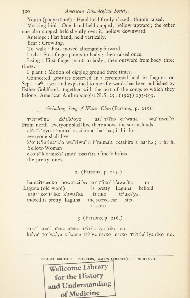 Youth (pVyaTyami) : Hand held firmly closed ; thumb raised. Mocking bird : One hand held cupped, hollow upward; the other one also cupped held slightly over it, hollow downward. Antelope : Flat hand, held vertically. Bear : Growling. To walk : Fists moved alternately forward. I talk : First finger points to body ; then raised once. I sing : First finger points to body; then outward from body three times. I plant : Motion of digging ground three times. Connected gestures observed in a ceremonial held in Laguna on Sept. 19th, 1921 and explained to me afterwards has been published by Esther Goldfrank, together with the text of the songs to which they belong. American Anthropologist N.S. 25 : (1923) 193-195. Grinding Song of Water Clan (Parsons, p. 215). Tyiiywi'na ckVk'oyo aai' TTna ci*'wana wu'hiwu^ri From north everyone shall live there above the stormclouds ckWoyo i^mima'Tcaai'ira a* ha’ ha; i' hi* hi. everyone shall live k<o*'tc<in>rina*'k,o wu'’riwu'’ri i‘'mima'a Tcaai'ira a ha*ha; i‘hi*hi Yellow-Woman cKO'tyT’o’micV smee' Tcaai'ira i*'me*'s ha'ma the pretty ones. 2. (Parsons, p. 215.) hamaii'yiaa'Ko* howa*sai*'aa Laguna (old word) KahT KO’V’iKo' k’awai'Ka indeed is pretty Laguna Ko*'ty’iKo' k’awai'Ka mi' is pretty Laguna behold ia'rixo tc‘uK’/ya. the sacred-ear sits of-corn 3. (Parsons, p. 216.) Koa*' Koa*' n^sKO n^KO T^T^ia iya*'riKO no. he’ya' To*'wa’ya ci'wana tT'ya n^sKo n^sKO T^T^ia' iya'riKO no. PROTAT BROTHERS, PRINTERS, MACON (FRANCE). Wellcome Library for the History and Understanding of Medicine — MCMXXVIII