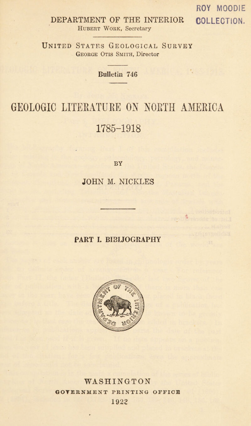 ROY MOODIE DEPARTMENT OF THE INTERIOR COLLECTION. Hubert Work, Secretary United States Geological Survey George Otis Smith, Director Bulletin 746 GEOLOGIC LITERATURE ON NORTH AMERICA 1785-1918 BY JOHN M. NICKLES PART L BIBLIOGRAPHY WASHINGTON GOVERNMENT PRINTING OFFICE 1922