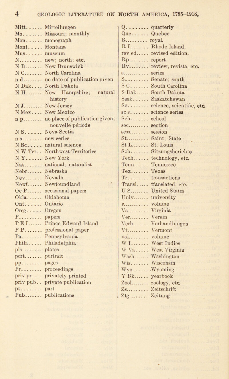 Mitt.Mitteil ungen Mo.Missouri; monthly Mon.monograph Mont.Montana Mus.museum N....new; north; etc. N B. New Brunswick N C. North Carolina n d. no date of publication given N Dak.... North Dakota N II. New Hampshire; natural history NJ.... New Jersey N Mex.... New Mexico n p. no place of publication given; nouvelle periode NS.Nova Scotia ns. new series N Sc.natural science N W Ter.. Northwest Territories NY.New York Nat.national; naturalist Nebr. Nebraska Nev. Nevada Newf. Newfoundland Oc P. occasional papers Okla__ Oklahoma Ont.Ontario Oreg.Oregon P. papers PEI. Prince Edward Island P P. professional paper Pa.. Pennsylvania Phila.Philadelphia pis.plates port. portrait pp. pages Pr.proceedings privpr.... privately printed priv pub. . private publication pt.part Pub.publications Q.quarterly Que.Quebec R. royal. R I. Rhode Island. rev ed. revised edition. Rp. report. Rv. review, revista, etc. s. series S.Senate; south SC.South Carolina S Dak. South Dakota Sask.Saskatchewan Sc.science, scientific, etc, sc s.science series Sch.school sec. section sess. session St. Saint; State St L. St. Louis Szb. Sitzungsberichte Tech. technology, eta Tenn. Tennessee Tex. Texas Tr.transactions Transl. translated, etc. U S. United States Univ. university v. volume Ya. Virginia Yer. Verein Verh. Verhandlungen Yt. Vermont vol. volume W I. West Indies W Ya.West Virginia Wash. Washington Wis.Wisconsin Wyo. __Wyoming Y Bk. yearbook Zool. zoology, eta Zs. Zeitschrift Ztg... Zeitung