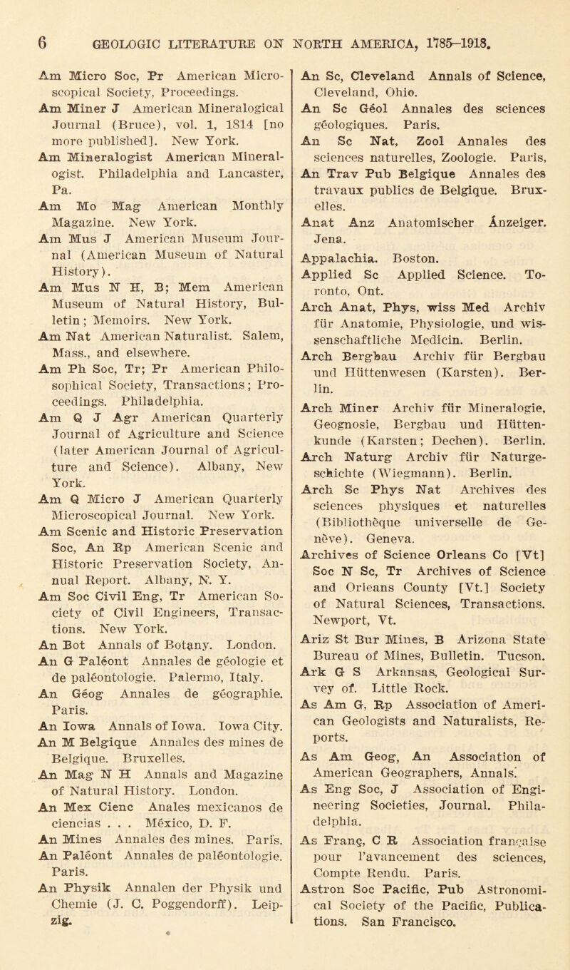 Am Micro Soc, Pr American Micro¬ scopical Society, Proceedings. Am Miner J American Mineralogical Journal (Bruce), vol. 1, 1814 [no more published]. New York. Am Mineralogist American Mineral¬ ogist. Philadelphia and Lancaster, Pa. Am Mo Mag American Monthly Magazine. New York. Am Mus J American Museum Jour¬ nal (American Museum of Natural History). Am Mus 1ST K, B; Mem American Museum of Natural History, Bul¬ letin ; Memoirs. New York. Am Nat American Naturalist. Salem, Mass., and elsewhere. Am Ph Soc, Tr; Pr American Philo¬ sophical Society, Transactions; Pro¬ ceedings. Philadelphia. Am Q J Agr American Quarterly Journal of Agriculture and Science (later American Journal of Agricul¬ ture and Science). Albany, New York. Am Q Micro J American Quarterly Microscopical Journal. New York. Am Scenic and Historic Preservation Soc, An Bp American Scenic and Historic Preservation Society, An¬ nual Report. Albany, N. Y. Am Soc Civil Eng, Tr American So¬ ciety of Civil Engineers, Transac¬ tions. New York. An Bot Annals of Botany. London. An G Paleont Annales de geologie et de paleontologie. Palermo, Italy. An Geog Annales de geographic. Paris. An Iowa Annals of Iowa. Iowa City. An M Belgique Annales des mines de Belgique. Bruxelles. An Mag N H Annals and Magazine of Natural History. London. An Mex Cienc Anales mexicanos de ciencias . . . Mexico, D. F. An Mines Annales des mines. Paris. An Paleont Annales de paleontologie. Paris. An Physik Annalen der Physik und Chemie ( J. C. Poggendorff). Leip¬ zig. An Sc, Cleveland Annals of Science, Cleveland, Ohio. An Sc Geol Annales des sciences geologiques. Paris. An Sc Nat, Zool Annales des sciences naturelles, Zoologie. Paris, An Trav Pub Belgique Annales des travaux publics de Belgique. Brux¬ elles. Anat Anz Anatomischer Anzeiger. Jena. Appalachia. Boston. Applied Sc Applied Science. To¬ ronto, Ont. Arch Anat, Phys, wiss Med Archiv fur Anatomie, Physiologie, und wis- senschaftliche Medicin. Berlin. Arch Bergbau Archiv fur Bergbau und Hiittenwesen (Karsten). Ber¬ lin. Arch Miner Archiv fur Mineralogie, Geognosie, Bergbau und Hiitten- kunde (Karsten; Dechen). Berlin. Arch Naturg Archiv fur Naturge- schichte (Wiegmann). Berlin. Arch Sc Phys Nat Archives des sciences physiques et naturelles (Bibliotheque universelle de Ge¬ neve). Geneva. Archives of Science Orleans Co [Vt] Soc N Sc, Tr Archives of Science and Orleans County [Vt.] Society of Natural Sciences, Transactions. Newport, Vt. Ariz St Bur Mines, B Arizona State Bureau of Mines, Bulletin. Tucson. Ark G S Arkansas, Geological Sur¬ vey of. Little Rock. As Am G, Bp Association of Ameri¬ can Geologists and Naturalists, Re¬ ports. As Am Geog, An Association of American Geographers, Annals! As Eng Soc, J Association of Engi¬ neering Societies, Journal. Phila¬ delphia. As Frang, C B Association franchise pour l’avancement des sciences, Compte Rendu. Paris. Astron Soc Pacific, Pub Astronomi¬ cal Society of the Pacific, Publica¬ tions. San Francisco.