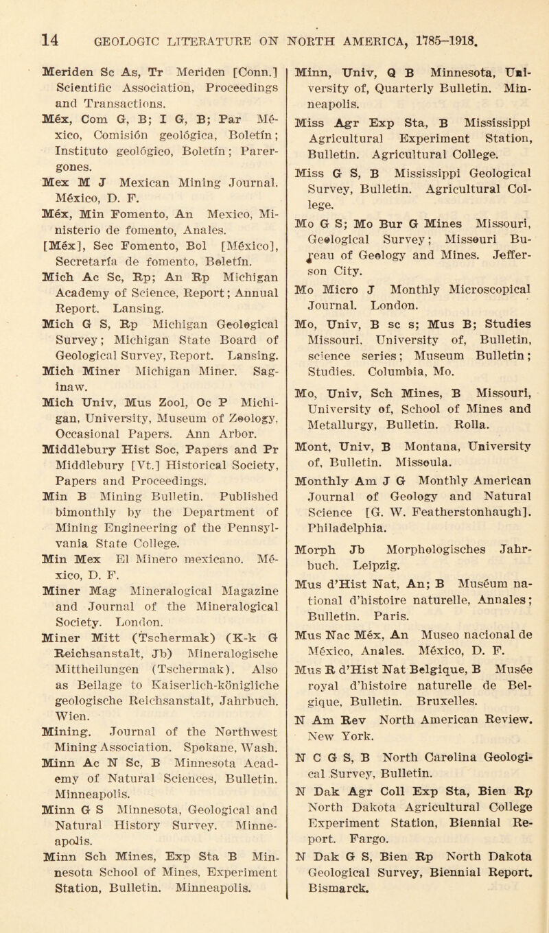 Meriden Sc As, Tr Meriden [Conn.] Scientific Association, Proceedings and Transactions. Mex, Com G, B; I G, B; Par Me¬ xico, Comision geologica, Boletin; Institute geologico, Boletin; Parer- gones. Mex M J Mexican Mining Journal. Mexico, D. F. Mex, Min Fomento, An Mexico, Mi- nisterio de fomento, Anales. [Mex], Sec Fomento, Bol [Mexico], Secretaria de fomento, Boletin. Mich. Ac Sc, Up; An Up Michigan Academy of Science, Report; Annual Report. Lansing. Mich G S, Rp Michigan Geological Survey; Michigan State Board of Geological Survey, Report. Lansing. Mich Miner Michigan Miner. Sag¬ inaw. Mich Univ, Mus Zool, Oc P Michi¬ gan, University, Museum of Zoology, Occasional Papers. Ann Arbor. Middlebury Hist Soc, Papers and Pr Middlebury [Vt.] Historical Society, Papers and Proceedings. Min B Mining Bulletin. Published bimonthly by the Department of Mining Engineering of the Pennsyl¬ vania State College. Min Mex El Minero mexicano. Me¬ xico, D. F. Miner Mag Mineralogical Magazine and Journal of the Mineralogical Society. London. Miner Mitt (Tsehermak) (K-k G Reichsanstalt, Jb) Mineralogische Mittheilungen (Tsehermak). Also as Beilage to Ivaiserlich-konigliche geologische Reichsanstalt, Jahrbuch. Wien. Mining. Journal of the Northwest Mining Association. Spokane, Wash. Minn Ac FT Sc, B Minnesota Acad¬ emy of Natural Sciences, Bulletin. Minneapolis. Minn G S Minnesota, Geological and Natural History Survey. Minne¬ apolis. Minn Sch Mines, Exp Sta B Min¬ nesota School of Mines, Experiment Station, Bulletin. Minneapolis. Minn, Univ, Q B Minnesota, Uni¬ versity of, Quarterly Bulletin. Min¬ neapolis. Miss Agr Exp Sta, B Mississippi Agricultural Experiment Station, Bulletin. Agricultural College. Miss G S, B Mississippi Geological Survey, Bulletin. Agricultural Col¬ lege. Mo G S; Mo Bur G Mines Missouri, Geological Survey; Missouri Bu¬ reau of Geology and Mines. Jeffer¬ son City. Mo Micro J Monthly Microscopical Journal. London. Mo, Univ, B sc s; Mus B; Studies Missouri. University of, Bulletin, science series; Museum Bulletin; Studies. Columbia, Mo. Mo, Univ, Sch Mines, B Missouri, University of, School of Mines and Metallurgy, Bulletin. Rolla. Mont, Univ, B Montana, University of, Bulletin. Missoula. Monthly Am J G Monthly American Journal of Geology and Natural Science [G. W. Featherstonhaugh]. Philadelphia. Morph Jb Morphologisches Jahr¬ buch. Leipzig. Mus d’Hist Nat, An; B Museum na¬ tional d’histoire naturelle, Ann ales; Bulletin. Paris. Mus Nac Mex, An Museo nacional de Mexico, Anales. Mexico, D. F. Mus R d’Hist Nat Belgique, B Musee royal d’histoire naturelle de Bel¬ gique, Bulletin. Bruxelles. N Am Rev North American Review. New York. N C G S, B North Carolina Geologi¬ cal Survey, Bulletin. N Dak Agr Coll Exp Sta, Bien Rp North Dakota Agricultural College Experiment Station, Biennial Re¬ port. Fargo. N Dak G S, Bien Rp North Dakota Geological Survey, Biennial Report. Bismarck.