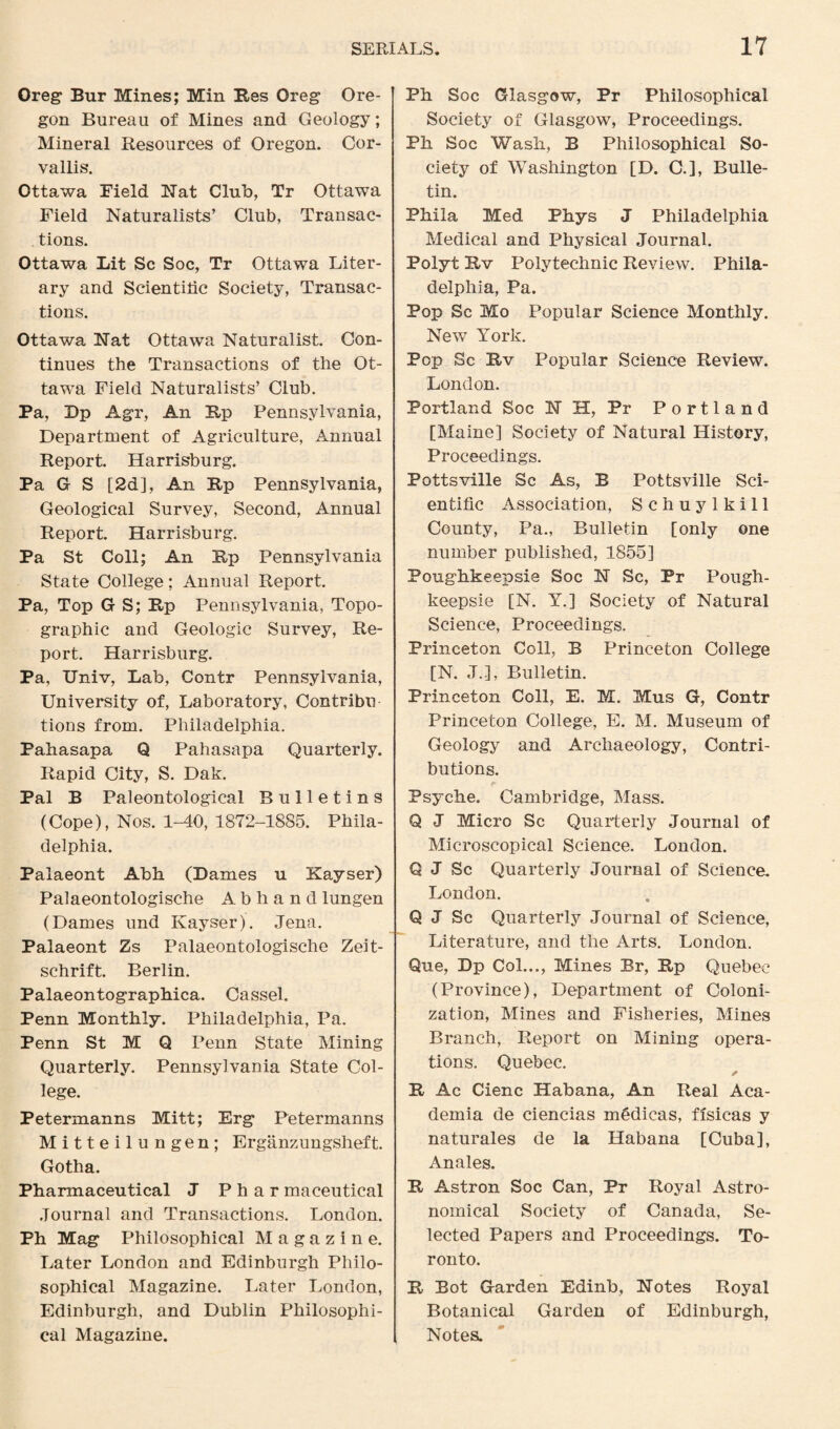 Oreg Bur Mines; Min Res Oreg Ore¬ gon Bureau of Mines and Geology; Mineral Resources of Oregon. Cor¬ vallis. Ottawa Field Nat Club, Tr Ottawa Field Naturalists’ Club, Transac¬ tions. Ottawa Lit Sc Soc, Tr Ottawa Liter¬ ary and Scientific Society, Transac¬ tions. Ottawa Nat Ottawa Naturalist. Con¬ tinues the Transactions of the Ot¬ tawa Field Naturalists’ Club. Pa, Dp Agr, An Up Pennsylvania, Department of Agriculture, Annual Report. Harrisburg. Pa G S [2d], An Rp Pennsylvania, Geological Survey, Second, Annual Report. Harrisburg. Pa St Coll; An Rp Pennsylvania State College; Annual Report. Pa, Top G S; Rp Pennsylvania, Topo¬ graphic and Geologic Survey, Re¬ port. Harrisburg. Pa, Univ, Lab, Contr Pennsylvania, University of, Laboratory, Contribu tions from. Philadelphia. Pahasapa Q Pahasapa Quarterly. Rapid City, S. Dak. Pal B Paleontological Bulletins (Cope), Nos. 1-40, 1872-1885. Phila¬ delphia. Palaeont Abh (Dames u Kayser) Palaeontologische Abliand lungen (Dames und Kayser). Jena. Palaeont Zs Palaeontologische Zeit- schrift. Berlin. Palaeontographica. Cassel. Penn Monthly. Philadelphia, Pa. Penn St M Q Penn State Mining Quarterly. Pennsylvania State Col¬ lege. Petermanns Mitt; Erg Petermanns Mitteilungen; Erganzungsheft. Gotha. Pharmaceutical J P h a r maceutical Journal and Transactions. London. Ph Mag Philosophical Magazine. Later London and Edinburgh Philo¬ sophical Magazine. Later London, Edinburgh, and Dublin Philosophi¬ cal Magazine. Ph Soc Glasgow, Pr Philosophical Society of Glasgow, Proceedings. Ph Soc Wash, B Philosophical So¬ ciety of Washington [D. C.], Bulle¬ tin. Phila Med Phys J Philadelphia Medical and Physical Journal. Polyt Rv Polytechnic Review. Phila¬ delphia, Pa. Pop Sc Mo Popular Science Monthly. New York. Pop Sc Rv Popular Science Review. London. Portland Soc NH, Pr Portland [Maine] Society of Natural History, Proceedings. Pottsville Sc As, B Pottsville Sci¬ entific Association, Schuylkill County, Pa., Bulletin [only one number published, 1855] Poughkeepsie Soc N Sc, Pr Pough¬ keepsie [N. Y.] Society of Natural Science, Proceedings. Princeton Coll, B Princeton College [N. J.], Bulletin. Princeton Coll, E. M. Mus G, Contr Princeton College, E. M. Museum of Geology and Archaeology, Contri¬ butions. Psyche. Cambridge, Mass. Q J Micro Sc Quarterly Journal of Microscopical Science. London. Q J Sc Quarterly Journal of Science. London. Q J Sc Quarterly Journal of Science, Literature, and the Arts. London. Gue, Dp Col..., Mines Br, Rp Quebec (Province), Department of Coloni¬ zation, Mines and Fisheries, Mines Branch, Report on Mining opera¬ tions. Quebec. R Ac Cienc Habana, An Real Aca¬ demia de ciencias m§dicas, fisicas y naturales de la Habana [Cuba], Anales. R Astron Soc Can, Pr Royal Astro¬ nomical Society of Canada, Se¬ lected Papers and Proceedings. To¬ ronto. R Bot Garden Edinb, Notes Royal Botanical Garden of Edinburgh, Notes.