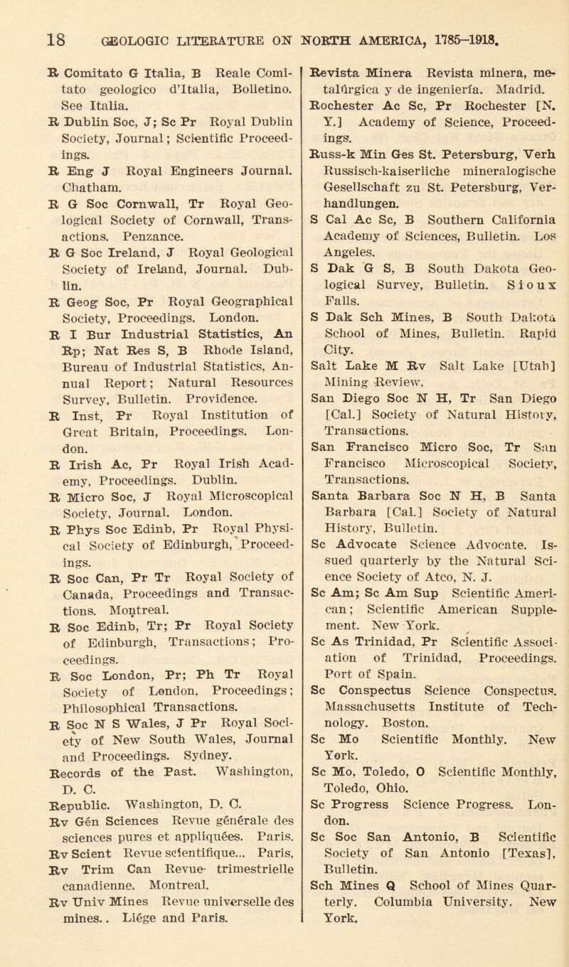R Comitato G Italia, B Reale Comi¬ tate geologico d’ltalia, Bolletino. See Italia. R Dublin Soc, J; Sc Pr Royal Dublin Society, Journal; Scientific Proceed¬ ings. It Eng J Royal Engineers Journal. Chatham. R G Soc Cornwall, Tr Royal Geo¬ logical Society of Cornwall, Trans¬ actions. Penzance. R G Soc Ireland, J Royal Geological Society of Ireland, Journal. Dub¬ lin. R Geog Soc, Pr Royal Geographical Society, Proceedings. London. R I Bur Industrial Statistics, An Rp; Nat Res S, B Rhode Island, Bureau of Industrial Statistics, An¬ nual Report; Natural Resources Survey, Bulletin. Providence. R Inst, Pr Royal Institution of Great Britain, Proceedings. Lon¬ don. R Irish Ac, Pr Royal Irish Acad¬ emy, Proceedings. Dublin. R Micro Soc, J Royal Microscopical Society, Journal. London. R Phys Soc Edinb, Pr Royal Physi¬ cal Society of Edinburgh, Proceed¬ ings. R Soc Can, Pr Tr Royal Society of Canada, Proceedings and Transac¬ tions. Montreal. R Soc Edinb, Tr; Pr Royal Society of Edinburgh, Transactions; Pro¬ ceedings. R Soc London, Pr; Ph Tr Royal Society of London, Proceedings; Philosophical Transactions. R Soc N S Wales, J Pr Royal Soci¬ ety of New South Wales, Journal and Proceedings. Sydney. Records of the Past. Washington, D. C. Republic. Washington, D. C. Rv Gen Sciences Revue generale des sciences pures et appliquees. Paris. Rv Scient Revue scientifique... Paris, Rv Trim Can Revue- trimestrielle canadienne. Montreal. Rv Univ Mines Revue universelle des mines.. Liege and Paris. Revista Minera Revista minera, me- talfirgica y de ingenieria. Madrid. Rochester Ac Sc, Pr Rochester [N. Y.] Academy of Science, Proceed¬ ings. Russ-k Min Ges St. Petersburg, Verh Russisch-kaiserliche mineralogische Gesellschaft zu St. Petersburg, Ver- handlungen. S Cal Ac Sc, B Southern California Academy of Sciences, Bulletin. Los Angeles. S Dak G S, B South Dakota Geo¬ logical Survey, Bulletin. Sioux Falls. S Dak Sch Mines, B South Dakota School of Mines, Bulletin. Rapid City. Salt Lake M Rv Salt Lake [Utah] Mining Review. San Diego Soc N H, Tr San Diego [Cal.] Society of Natural History, Transactions. San Francisco Micro Soc, Tr San Francisco Microscopical Society, Transactions. Santa Barbara Soc N H, B Santa Barbara [Cal.] Society of Natural History, Bulletin. Sc Advocate Science Advocate. Is¬ sued quarterly by the Natural Sci¬ ence Society of Atco, N. J. Sc Am; Sc Am Sup Scientific Ameri¬ can ; Scientific American Supple¬ ment. New York. Sc As Trinidad, Pr Scientific Associ¬ ation of Trinidad, Proceedings. Port of Spain. Sc Conspectus Science Conspectus. Massachusetts Institute of Tech¬ nology. Boston. Sc Mo Scientific Monthly. New York. Sc Mo, Toledo, O Scientific Monthly, Toledo, Ohio. Sc Progress Science Progress. Lon¬ don. Sc Soc San Antonio, B Scientific Society of San Antonio [Texas], Bulletin. Sch Mines Q School of Mines Quar¬ terly. Columbia University. New York.