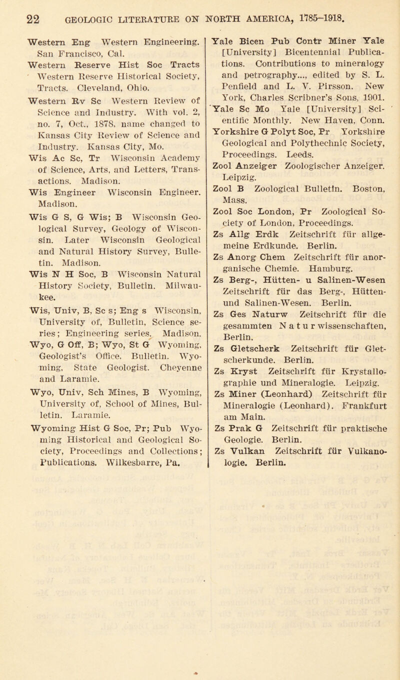 Western Eng- Western Engineering. San Francisco, Cal. Western Reserve Hist Soc Tracts Western Reserve Historical Society, Tracts. Cleveland, Ohio. Western Rv Sc Western Review of Science and Industry. With vol. 2, no. 7, Oct., 1S78, name changed to Kansas City Review of Science and Industry. Kansas City, Mo. Wis Ac Sc, Tr Wisconsin Academy of Science, Arts, and Letters, Trans¬ actions. Madison. Wis Engineer Wisconsin Engineer. Madison. Wis G S, G Wis; B Wisconsin Geo¬ logical Survey, Geology of Wiscon¬ sin. Later Wisconsin Geological and Natural History Survey, Bulle¬ tin. Madison. Wis FT H Soc, B Wisconsin Natural History Society, Bulletin. Milwau¬ kee. Wis, Univ, B, Sc s; Eng s Wisconsin, University of, Bulletin, Science se¬ ries; Engineering series. Madison. Wyo, G Off, B; Wyo, St G Wyoming, Geologist’s Office. Bulletin. Wyo¬ ming, State Geologist. Cheyenne and Laramie. Wyo, Univ, Sch Mines, B Wyoming, University of, School of Mines, Bul¬ letin. Laramie. Wyoming Hist G Soc, Pr; Pub Wyo¬ ming Historical and Geological So¬ ciety, Proceedings and Collections; Publications. Wulkesbarre, Pa. Yale Bicen Pub Contr Miner Yale [University] Bicentennial Publica¬ tions. Contributions to mineralogy and petrography..., edited by S. L. Penfield and L. V. Pirsson. New York, Charles Scribner’s Sons, 1901. Yale Sc Mo Yale [University] Sci¬ entific Monthly. New Haven, Conn. Yorkshire G Polyt Soc, Pr Yorkshire Geological and Polythechnic Society, Proceedings. Leeds. Zool Anzeiger Zoologischer Anzeiger. Leipzig. Zool B Zoological Bulletin. Boston, Mass. Zool Soc London, Pr Zoological So¬ ciety of London, Proceedings. Zs Ailg Erdk Zeitschrift fur allge- meine Erdkunde. Berlin. Zs Anorg Chem Zeitschrift fiir anor- ganische Chemie. Hamburg. Zs Berg-, Hiitten- u Salinen-Wesen Zeitschrift fiir das Berg-, Hiitten- und Salinen-Wesen. Berlin. Zs Ges Naturw Zeitschrift fiir die gesammten N a t u r wissenschaften, Berlin. Zs Gletscherk Zeitschrift fiir Glet- scherkunde. Berlin. Zs Kryst Zeitschrift fiir Krystallo- graphie und Mineralogie. Leipzig. Zs Miner (Leonhard) Zeitschrift fiir Mineralogie (Leonhard). Frankfurt am Main. Zs Prak G Zeitschrift fiir praktische Geologie. Berlin. Zs Vulkan Zeitschrift fiir Vulkano- logie. Berlin.