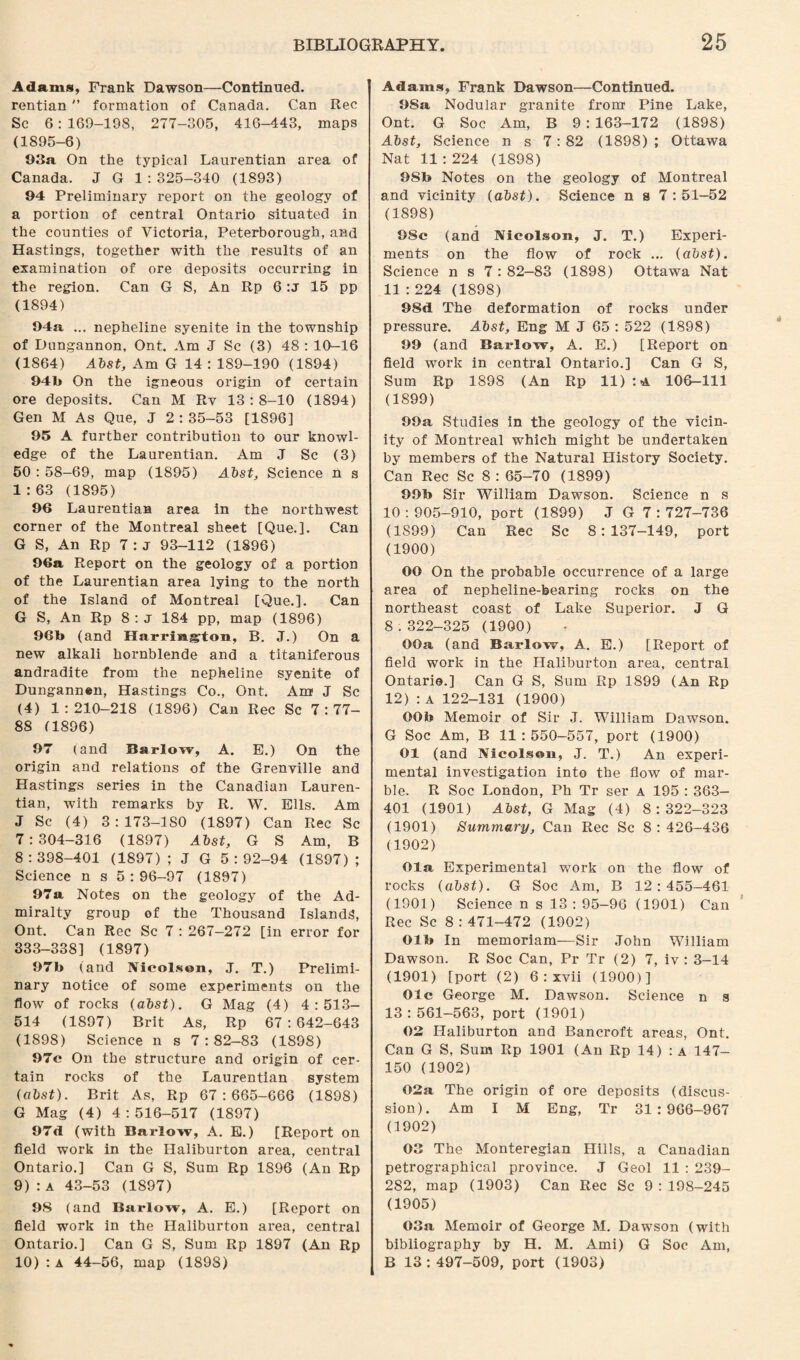 Adams, Frank Dawson—Continued. rentian formation of Canada. Can Rec Sc 6:169-198, 277-305, 416-443, maps (1895-6) 93a On the typical Laurentian area of Canada. J G 1 : 325-340 (1893) 94 Preliminary report on the geology of a portion of central Ontario situated in the counties of Victoria, Peterborough, and Hastings, together with the results of an examination of ore deposits occurring in the region. Can G S, An Rp 6 :j 15 pp (1894) 94a ... nepheline syenite in the township of Dungannon, Ont. Am J Sc (3) 48 : 10—16 (1864) Abst, Am G 14 : 189-190 (1894) 94b On the igneous origin of certain ore deposits. Can M Ry 13:8-10 (1894) Gen M As Que, J 2 : 35-53 [1896] 95 A further contribution to our knowl¬ edge of the Laurentian. Am J Sc (3) 50 : 58-69, map (1895) Abst, Science n s 1:63 (1895) 96 Laurentian area in the northwest corner of the Montreal sheet [Que.]. Can G S, An Rp 7 : j 93-112 (1896) 96a Report on the geology of a portion of the Laurentian area lying to the north of the Island of Montreal [Que.]. Can G S, An Rp 8:j 184 pp, map (1896) 96b (and Harristglon, B. J.) On a new alkali hornblende and a titaniferous andradite from the nepheline syenite of Dungann«n, Hastings Co., Ont. Am J Sc (4) 1:210-218 (1896) Can Rec Sc 7:77- 88 (1896) 97 (and Barlow, A. E.) On the origin and relations of the Grenville and Hastings series in the Canadian Lauren¬ tian, with remarks by R. W. Ells. Am J Sc (4) 3: 173-ISO (1897) Can Rec Sc 7:304-316 (1897) Abst, G S Am, B 8:398-401 (1897); J G 5:92-94 (1897); Science n s 5:96-97 (1897) 97a Notes on the geology of the Ad¬ miralty group of the Thousand Islands, Ont. Can Rec Sc 7 : 267-272 [in error for 333-338] (1897) 97b (and Nicolsen, J. T.) Prelimi¬ nary notice of some experiments on the flow of rocks (abst). G Mag (4) 4:513- 514 (1897) Brit As, Rp 67:642-643 (1898) Science n s 7:82-83 (1898) 97c On the structure and origin of cer¬ tain rocks of the Laurentian system (abst). Brit As, Rp 67:665-666 (1898) G Mag (4) 4:516-517 (1897) 97d (with Barlow, A. E.) [Report on field work in the Haliburton area, central Ontario.] Can G S, Sum Rp 1896 (An Rp 9) : a 43-53 (1897) 98 (and Barlow, A. E.) [Report on field work in the Haliburton area, central Ontario.] Can G S, Sum Rp 1897 (An Rp 10) : a 44-56, map (1898) Adams, Frank Dawson—Continued. 98a Nodular granite from Pine Lake, Ont. G Soc Am, B 9:163-172 (1898) Abst, Science n s 7 : 82 (1898) ; Ottawa Nat 11 : 224 (1898) 9Sb Notes on the geology of Montreal and vicinity (abst). Science n s 7:51-52 (1898) 98c (and Nicolson, J. T.) Experi¬ ments on the flow of rock ... (abst). Science n s 7 : 82-83 (1898) Ottawa Nat 11:224 (1898) 98d The deformation of rocks under pressure. Abst, Eng M J 65 : 522 (1898) 99 (and Barlow, A. E.) [Report on field work in central Ontario.] Can G S, Sum Rp 1898 (An Rp 11) : 4 106-111 (1899) 99a Studies in the geology of the vicin¬ ity of Montreal which might be undertaken by members of the Natural History Society. Can Rec Sc 8 : 65-70 (1899) 99b Sir William Dawson. Science n s 10:905-910, port (1899) J G 7:727-736 (1S99) Can Rec Sc 8:137-149, port (1900) OO On the probable occurrence of a large area of nepheline-bearing rocks on the northeast coast of Lake Superior. J G 8 .322-325 (1900) OOa (and Barlow, A. E.) [Report of field work in the Haliburton area, central Ontario.] Can G S, Sum Rp 1899 (An Rp 12):a 122-131 (1900) OOb Memoir of Sir J. William Dawson. G Soc Am, B 11 : 550-557, port (1900) 01 (and Nicolson, J. T.) An experi¬ mental investigation into the flow of mar¬ ble. R Soc London, Ph Tr ser a 195 : 363- 401 (1901) Abst, G Mag (4) 8:322-323 (1901) Summary, Can Rec Sc 8:426-436 (1902) Ola Experimental work on the flow of rocks (abst). G Soc Am, B 12:455-461 (1901) Science n s 13 : 95-96 (1901) Can Rec Sc 8 : 471-472 (1902) Olb In memoriam—Sir John William Dawson. R Soc Can, Pr Tr (2) 7, iv : 3-14 (1901) [port (2) 6 : xvii (1900)] Ole George M. Dawson. Science n s 13 : 561-563, port (1901) 02 Haliburton and Bancroft areas, Ont. Can G S, Sum Rp 1901 (An Rp 14) : a 147- 150 (1902) 02a The origin of ore deposits (discus¬ sion). Am I M Eng, Tr 31:966-967 (1902) 03 The Monteregian Hills, a Canadian petrographical province. J Geol 11 : 239- 282, map (1903) Can Rec Sc 9 : 198-245 (1905) 03a Memoir of George M. Dawson (with bibliography by H. M. Ami) G Soc Am, B 13:497-509, port (1903)