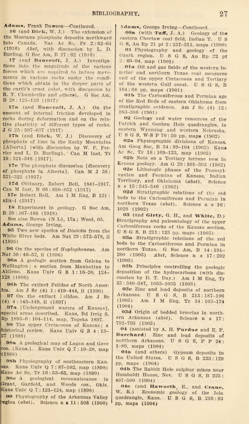 Adams, Frank Dawson—Continued. 16 (and Dick, W. J.) Tlie extension of the Montana phosphate deposits northward into Canada. Nat Ac Sc, Pr 2: 62-64 (1916) Abst, with discussion by L. D. Burling, G Soc Am, B 27:62 (1936) 17 (and Bancroft, J. A.) Investiga¬ tions into the magnitude of the various forces which are required to induce move¬ ments in various rocks under the condi¬ tions which obtain in the deeper parts of the earth’s crust (abst, with discussion by R. T. Chamberlin and others). G Soc Am, B 28 : 125-126 (1917) 17a (and Bancroft, J. A.) On the amount of internal friction developed in rocks during deformation and on the rela¬ tive plasticity of different types of rocks. J G 25 : 597-637 (1917) 47b (and Djek, TV. J.) Discovery of phosphate of lime in the Rocky Mountains [Alberta] (with discussion by W. F. Fer- rier and L. D. Burling). Can M Inst, Tr 19 : 321-348 [1917]. 17c The phosphate discussion [discovery of phosphate in Alberta]. Can M J 38: 321-322 (1917) 17d Obituary, Robert Bell, 1841-1917. Can M Inst, B 66:850-852 (1917) 17e Robert Bell. Am I M Eng, B 131 : xlix-1 (1917) 18 Experiment in geology. G Soc Am, B 29 : 167-186 (191S) See also Bowen (N L), 17a; Weed, 05. Adams, George Irving. 95 Two new species of Dinictis from the White River beds. Am Nat 29 : 573-578, il (1895) 96 On the species of Hoplophoneus. Am Nat 30 : 46-52, il (1896) 96a A geologic section from Galena to Wellington ; a section from Manhattan to Abilene. Kans Univ G S 1 : 16-20, 124- 128 (1896) 96b The extinct Felidae of North Amer¬ ica. Am J Sc (4) 1 : 419-444, il (1896) 97 On the extinct I clidae. Am J Sc (4) 4 : 145-149, il (1897) 97a [Underground waters of Kansas], special areas described. Kans, Bd Irrig S, Rp 1S95-6 : 104-114, map, Topeka 1897. 98 The upper Cretaceous of Kansas; a historical review. Kans Univ G S 4 : 13- 27 (1898) 98a A geological map of Logan and Gove cos. [Kans.]. Kans Univ Q 7:19-20, map (1898) 9S1> Physiography of southeastern Kan¬ sas. Kans Univ Q 7:87-102, map (1898) Kans Ac Sc, Tr 16:53-63, map (1899) 98c A geological reconnaissance in Grant, Garfield, and Woods cos., Okla. Kans Univ Q 7 : 121-124, map (1898) j OO Physiography of the Arkansas Valley (region (abst). Science n s 11:508 (1900) Adams, George Irving—Continued. OOa (with Taff, J. A.) Geology of the eastern Choctaw coal field, Indian T. U S G S, An Rp 21 pt 2 : 257-311, maps (1900) 01 Physiography and geology of the Ozark region. U S G S, An Rp 22 pt 2 : 69-94, map (1901) Ola Oil and gas fields of the western in¬ terior and northern Texas coal measures and of the upper Cretaceous and Tertiary of the western Gulf coast. U S G S, B 1S4 : 64 pp, maps (1901) Olb The Carboniferous and Permian age of the Red Beds of eastern Oklahoma from stratigraphic evidence. Am J Sc (4) 12: 383-386 (1901) 02 Geology and water resources of the Patrick and Goshen Hole quadrangles, in eastern Wyoming and western Nebraska. U S G S, W-S P 70:50 pp, maps (1902) 02a, Physiographic divisions of Kansas. Am Geog Soc, B 34 : 89-104 (1902) Kans Ac Sc, Tr 18:109-123, map (1903) 02b Note on a Tertiary terrane new in Kansas geology. Am G 29:301-303 (1902) 02c Lithologic phases of the Pennsyl¬ vanian and Permian of Kansas, Indian Territory, and Oklahoma (abst). Science n s 15:545-546 (1902) 62d Stratigraphic relations of the red beds to the Carboniferous and Permian in northern Texas (abst). Science n s 16: 1029 (1902) 03 (and Girty, G. H., and White, D.) Stratigraphy and paleontology of the upper Carboniferous rocks of the Kansas section. U S G S, B 211 : 123 pp, maps (1903) 03a Stratigraphic relations of the red beds to the Carboniferous and Permian in northern Texas. G Soc Am, B 14: 191- 200 (1903) Abst, Science n s 17:292 (1903) 03b Principles controlling the geologic deposition of the hydrocarbons (with dis¬ cussion by D. T. Day.) Am I M Eng, Tr 33:340-347, 1053-1055 (1903) 03c Zinc and lead deposits of northern Arkansas. U S G S, B 213: 187-196 (1903) Am I M Eng, Tr 34 : 163-174 (1904) 03d Origin of bedded breccias in north¬ ern Arkansas (abst). Science n s 17: 792-793 (1903) 04 (assisted by A. H. Purdue and E. F. Rurehard) Zinc and lead deposits of northern Arkansas. U S G S, P P 24: 1-89, maps (1904) 04a (and others) Gypsum deposits in the United States. U S G S, B 223 : 129 pp, maps (1904) 04b The Rabbit Hole sulphur mines near Humboldt House, Nev. U S G S, B 225 : 497-500 (1904) 04c (and Haworth E., and Crane, W. R.) Economic geology of the Iola quadrangle, Kans. U S G S, B 238:83 pp, maps (1904)
