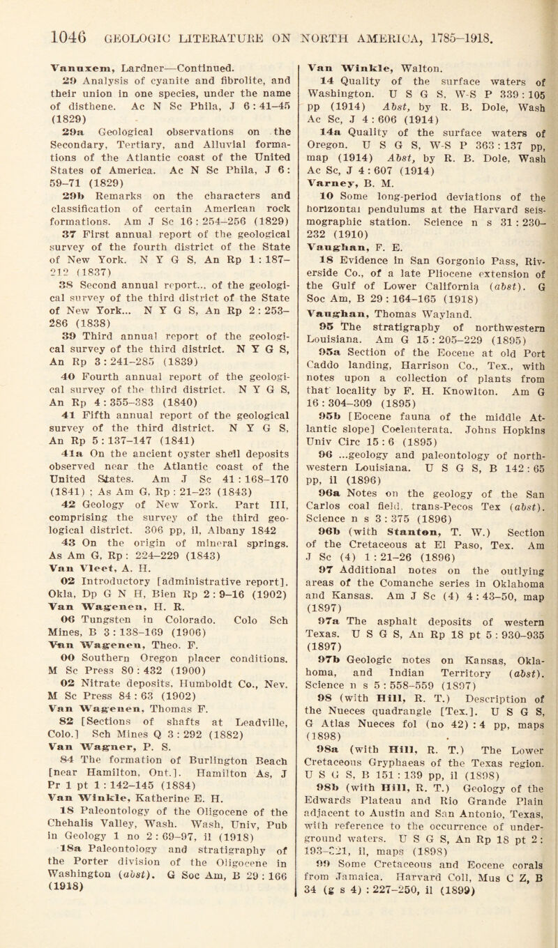 Vanuxem, Lardner—Continued. 29 Analysis of cyanite and fibrolite, and their union in one species, under the name of disthene. Ac N Sc Phila, J 6:41-45 (1829) 29a. Geological observations on the Secondary, Tertiary, and Alluvial forma¬ tions of the Atlantic coast of the United States of America. Ac N Sc Phila, J 6: 59-71 (1829) 291» Remarks on the characters and classification of certain American rock formations. Am J Sc 16 : 254—256 (1829) 37 First annual report of the geological survey of the fourth district of the State of New York. N Y G S, An Rp 1: 187- 212 (1837) 38 Second annual report... of the geologi¬ cal survey of the third district of the State of New York... N Y G S, An Rp 2 : 253- 286 (1838) 39 Third annual report of the geologi¬ cal survey of the third district. N Y G S, An Rp 3:241-285 (1839) 40 Fourth annual report of the geologi¬ cal survey of the third district. N Y G S, An Rp 4:355-383 (1840) 41 Fifth annual report of the geological survey of the third district. N Y G S, An Rp 5:137-147 (1841) 41a On the ancient oyster shell deposits observed near the Atlantic coast of the United States. Am J Sc 41 : 168-170 (1841) ; As Am G, Rp : 21-23 (1843) 42 Geology of New York. Part III, comprising the survey of the third geo¬ logical district. 306 pp, il, Albany 1842 43 On the origin of mineral springs. As Am G, Rp : 224-229 (1843) Van Vleet, A. H. 02 Introductory [administrative report]. Okla, Dp G N FI, Bien Rp 2 : 9-16 (1902) Van Wagenen, FI. R. OO Tungsten in Colorado. Colo Sch Mines, B 3 : 138-169 (1906) Van Wagenen, Theo. F. OO Southern Oregon placer conditions. M Sc Press 80:432 (1900) 02 Nitrate deposits, Humboldt Co., Nev. M Sc Press 84 : 63 (1902) Van Wagenen, Thomas F. 82 [Sections of shafts at Leadville, Colo.] Sch Mines Q 3 : 292 (1882) Van Wagner, P. S. 84 The formation of Burlington Beach [near Hamilton, Ont.]. Hamilton As, J Pr 1 pt 1 : 142-145 (1884) Van Winkle, Katherine E. FI. IS Paleontology of the Oligocene of the Chehalis Valley, Wash. Wash, Univ, Pub in Geology 1 no 2:69-97, il (1918) 18a Paleontology and stratigraphy of the Porter division of the Oligocene in Washington (abst). G Soc Am, B 29 : 166 (1918) Van Winkle, Walton. 14 Quality of the surface waters of Washington. U S G S, W-S P 339 : 105 pp (1914) Abst, by R. B. Dole, Wash Ac Sc, J 4:606 (1914) 14a Quality of the surface waters of Oregon. U S G S, W-S P 363 : 137 pp, map (1914) Abst, by R. B. Dole, Wash Ac Sc, J 4 : 607 (1914) Varney, B. M. 10 Some long-period deviations of the horizontal pendulums at the Harvard seis- mographic station. Science n s 31 : 230- 232 (1910) Vaughan, F. E. 18 Evidence in San Gorgonio Pass, Riv¬ erside Co., of a late Pliocene extension of the Gulf of Lower California (abst). G Soc Am, B 29: 164-165 (1918) Vaughan, Thomas Wayland. 95 The stratigraphy of northwestern Louisiana. Am G 15:205-229 (1895) 95a Section of the Eocene at old Port Caddo landing, Flarrison Co., Tex., with notes upon a collection of plants from that locality by F. H. Knowlton. Am G 16:304-309 (1895) 95b [Eocene fauna of the middle At¬ lantic slope] Coelenterata. Johns Hopkins Univ Circ 15 : 6 (1895) 9G ...geology and paleontology of north¬ western Louisiana. U S G S, B 142: 65 pp, il (1896) 96a Notes on the geology of the San Carlos coal field, trans-Pecos Tex (abst). Science n s 3 : 375 (1896) 96b (with Stantnn, T. W.) Section of the Cretaceous at El Paso, Tex. Am J Sc (4) 1 : 21-26 (1896) 97 Additional notes on the outlying areas of the Comanche series in Oklahoma and Kansas. Am J Sc (4) 4 : 43-50, map (1897) 97a The asphalt deposits of western Texas. U S G S, An Rp 18 pt 5 : 930-935 (1897) 97b Geologic notes on Kansas, Okla¬ homa, and Indian Territory (abst). Science n s 5 : 558-559 (1S97) 98 (with Hill, R. T.) Description of the Nueces quadrangle [Tex.]. U S G S, G Atlas Nueces fol (no 42) : 4 pp, maps (1898) 98a (with Hill, R. T.) The Lower Cretaceous Gryphaeas of the Texas region. U S G S, B 151 : 139 pp, il (1898) 98b (with Hill, R. T.) Geology of the Edwards Plateau and Rio Grande Plain adjacent to Austin and San Antonio, Texas, with reference to the occurrence of under¬ ground waters. U S G S, An Rp IS pt 2 : 193-C21, il, maps (1898) 99 Some Cretaceous and Eocene corals from Jamaica. Harvard Coll, Mus C Z, B 34 (g s 4) : 227-250, il (1899)