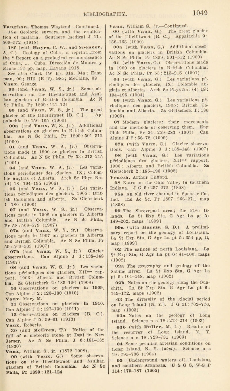 Vaugrban, Thomas Wayrand—Continued. lSe Geologic surveys and the eradica¬ tion of malaria. Southerr Medical J 11: 569-572 (1918) 18f (with Hayes, C. W., and Spencer, A. C.) Geology of Cuba; a reprint...from the “ Report on a geological reconnaissance of Cuba,”... Cuba, Direccion de Montes y Minas : 37 pp, map, Havana 1918 See also Clark (W B), Ola, 04a; East¬ man, 00; Hill (R T), 98c; McCallie, 08 Vaux, George. 99 (and Vaux, W. S., jr.) Some ob¬ servations on the Illecillewaet and Asul- kan glaciers of British Columbia. Ac N Sc Phila, Pr 1899 : 121-124 OO (and Vaux, W. S., jr.) The great glacier of the Illicilliwaet [B. C.]. Ap¬ palachia 9:156-165 (1900) OOa (and Vaux, W. S., jr.) Additional observations on glaciers in British Colum¬ bia. Ac N Sc Phila, Pr 1899: 501-512 (1900) 01 (and Vaux, W. S., jr.) Observa¬ tions made in 1900 on glaciers in British Columbia. Ac N Sc Phila, Pr 53 : 213—215 (1901) 04 (and Vaux, W. S., jr.) Les varia¬ tions periodiques des glaciers, IX; Colom- bie anglais et Alberta. Arch Sc Phys Nat (4) 18 : 194-195 (1904) 06 (and Vaux, W. S., jr.) Les varia¬ tions periodiques des glaciers, 1905 ; Brit¬ ish Columbia and Alberta. Zs Gletscherk 1:180 (1906) 07 (and Vaux, W. S., jr.) Observa¬ tions made in 1906 on glaciers in Alberta and British Columbia. Ac N Sc Phila, Pr 58 : 568-579 (1907) 07a (and Vaux, W. S., jr.) Observa¬ tions made in 1907 on glaciers in Alberta and British Columbia. Ac N Sc Phila, Pr 59:580-563 (1907) 07b (and Vaux, W. S., jr.) Glacier observations. Can Alpine J 1 : 138-148 (1907) OS (and Vaux, W. S., jr.) Les varia¬ tions periodiques des glaciers, XIIme rap¬ port, 1906; Alberta and British Colum¬ bia. Zs Gletscherk 2:185-196 (1908) 10 Observations on glaciers in 1909. Can Alpine J 2 : 126-130 (1910) Vaux, Mary M. 11 Observations on glaciers In 1910. Can Alpine J 3 : 127-130 (1911) 13 Observations on glaciers [B. C.]. Can Alpine J 5 : 59-61 (1913) Vaux, Roberts. 30 (and McEven, T.) Notice of the fall of a meteoric stone at Deal in New Jersey. Ac N Sc Phila, J 6: 181—182 (1830) Vaux, William S., jr. (1872-1908). 99 (with Vaux, G.) Some observa¬ tions on the Illecillewaet and Asulkan glaciers of British Columbia. Ac N Sc Phila, Pr 1899 : 121-124 A^aux, William S., jr.—Continued. OO (with Vaux, G.) The great glacier of the Illicilliwaet [B. C.] Appalachia 9: 156-165 (1900) OOa (with Vaux, G.) Additional obser¬ vations on glaciers in British Columbia. Ac N Sc Phila, Pr 1899:501-512 (1900) 01 (with Vaux, G.) Observations made in 1900 on glaciers in British Columbia. Ac N Sc Phila, Pr 53:213-215 (1901) 04 (with Vaux, G.) Les variations p6- riodiques des glaciers, IX ; Colombie an¬ glais et Alberta. Arch Sc Phys Nat (4) 18: 194-195 (1904) 06 (with Vaux, G.) Les variations p6- riodiques des glaciers, 1905; British Co¬ lumbia and Alberta. Zs Gletscherk 1 : 180 (1906) 07 Modern glaciers: their movements and the methods of observing them. Eng Club Phila, Pr 24 : 259-283 (1907) Can Alpine J 2 : 56-78 (1909) 07a (with Vaux, G.) Glacier observa¬ tions. Can Alpine J 1 : 138-148 (1907) 08 (with Vaux, G.) Les variations periodiques des glaciers, XIIme rapport, 1906; Alberta and British Columbia. Zs Gletscherk 2:185-196 (1908) \eateh, Arthur Clifford. 98 Notes on the Ohio Valley in southern Indiana. J G 6:257-272 (1898) 98a An old river channel in Spencer Co., Ind. Ind Ac Sc, Pr 1S97 : 266-271, map (1898) 99 The Shreveport area; the Five Is¬ lands. La St Exp Sta, G Agr La pt 5: 149-262, maps [1899] 99a, (with Harris, G. D.) A prelimi¬ nary report on the geology of Louisiana. La St Exp Sta, G Agr La pt 5 : 354 pp, il, map [1899] 02 The salines of north Louisiana. La St Exp Sta, G Agr La pt 6 • 41-100, maps (1902) 02a The geography and geology of the Sabine River. La St Exp Sta, G Agr La pt 6:101-148, map (1902) 02b Notes on the geology along the Oua¬ chita. La St Exp Sta, G Agr La pt 6: 149-172, maps (1902) 03 The diversity of the glacial period on Long Island [N. Y.]. J G 11 : 762-776, map (1903) 03a Notes on the geology of Long Island. Science n s 18:213-214 (1903) 03b (with Fuller, M. L.) Results of the resurvey of Long Island, N. Y. Science n s 18:729-731 (1903) 04 Some peculiar artesian conditions on Long Island, N. Y. (abst). Science n s 19:795-796 (1904) 05 [Underground waters of] Louisiana and southern Arkansas. U S G S, W-S P 114:179-187 (1905)