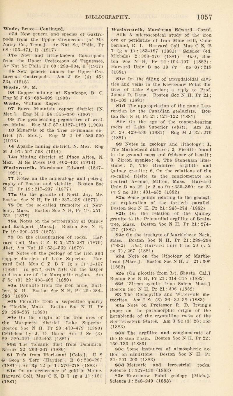 Wade, Bruce—Continued. 17d New genera and species of Gastro¬ poda from the Upper Cretaceous [of Mc- Nairy Co., Tenn.]. Ac Nat Sc, Phila, Pr 08:455-471, il (1917) I7e New and little-known Gastropoda from the Upper Cretaceous of Tennessee. Ac Nat Sc Phila Pr 69: 280-304, il*(1917) IS New generic names for Upper Cre¬ taceous Gastropoda. Am J Sc (4) 45: 334 (1918) Wade, W. M. 98 Copper mining at Kamloops, B. C. Eng M J 66 : 698-699 (1898) Wade, William Rogers. 07 Burro Mountain copper district [N. Mex.]. Eng M J 84:355-356 (1907) 09 The gem-bearing pegmatites of west¬ ern Maine. Eng M J 87 : 1127-1129 (1909) 13 Minerals of the Tres Hermanas dis¬ trict [N. Mex.]. Eng M J 96:589-590 (1913) 14 Apache mining district, N. Mex. Eng M ,T 97:597-598 (1914) 14a Mining district of Pinos Altos, N. Mex. M Sc Press 109 : 402-403 (1914) Wadsworth, Marsh man Edward (1847- 1921). 77 Notes on the mineralogy and petrog¬ raphy of Boston and vicinity. Boston Soc N H, Pr 19:217-237 (1877) 77a On the granite of North Jay, Me. Boston Soc N H, Pr 19:237-238 (1877) 78 On the so-called tremolite of New¬ bury, Mass. Boston Soc N H, Pr 19 : 251- 252 (1878) 78a Notes on the petrography of Quincy and Rockport [Mass.]. Boston Soc N H, Pr 19:309-316 (1878) 79 On the classification of rocks. Har¬ vard Coll, Mus C Z, B 5:275-287 (1879) Abst, Am Nat 13:531-532 (1879) 80 Notes on the geology of the iron and copper districts of Lake Superior. Har¬ vard Coll, Mus C Z, B 7 (g s 1) : 1-157 (1880) In part, with title On the jasper and iron ore of the Marquette region. Am J Sc (3) 22:403-408 (1880) 80a Danalite from the iron mine, Bart¬ lett, N. H. Boston Soc N H, Pr 20 : 284— 286 (1880) SOb Picrolite from a serpentine quarry in Florida, Mass. Boston Soc N H, Pr 20:286-287 (1880) 80c On the origin of the iron ores of the Marquette district, Lake Superior. Boston Soc N H, Pr 20:470-479 (1880) Criticism by .J. D. Dana, Am J Sc (3) 22:320-321. 402-403 (1881) 80d The volcanic dust from Dominica. Nature 22:266-267 (1880) 81 Tufa from Florissant [Colo.]. U S G Geog S Terr (Hayden), B 6:286-287 (1881) : An Rp 12 pt 1 : 276-278 (1883) 81a On an occurrence of gold in Maine. Harvard Coll, Mus C Z, B 7 (g s 1) : 181 (1881) Wadsworth, Marshman Edward—Contd. 811> A microscopical study of the iron ore or peridotite of Iron Mine Hill, Cum¬ berland, R. I. Harvard Coll, Mus C Z, B 7 (g s 1) : 183-187 (1881) Science (ed, Michels) 2:368-370 (1881) Abst, Bos¬ ton Soc N H, Pr 21:194-197 (1882); Harvard Univ B no 19 (v no 6) : 219 (1881) 81c On the filling of amygdaloidal cavi¬ ties and veins in the Keweenaw Point dis¬ trict of Lake Superior; a reply to Prof. James D. Dana. Boston Soc N H, Pr 21 : 91-103 (1881) 81d The appropriation of the name Lau- rentian by the Canadian geologists. Bos¬ ton Soc N H, Pr 21 : 121-122 (1881) 81 e On the age of the copper-bearing rocks of Lake Superior (abst). Am As, Pr 29:429-430 (1881) Eng M J 32:270 (1881) 82 Notes in geology and lithology; 1, The Marblehead diabase; 2, Picotite found in the ground mass and feldspar of basalt; 3, Zircon syenite; 4, The Stoneham lime¬ stone ; 5, The Braintree argillite and Quincy granite ; 6, On the relations of the so-called felsite to the conglomerate on Central Avenue, Milton, Mass. Harvard Univ B no 22 (v 2 no 9) : 359-360 ; no 23 (v 2 no 10) : 431-432 (1882) 82a Some points relating to the geologi¬ cal exploration of the fortieth parallel. Boston Soc N H, Pr 21 : 243-274 (1882) S2b On the relation of the Quincy granite to the Primordial argillite of Brain¬ tree, Mass. Boston Soc N H, Pr 21 : 274- 277 (1882) S2c On the trachyte of Marblehead Neck, Mass. Boston Soc N H, Pr 21: 288-294 (1882) Abst, Harvard Univ B no 20 (v 2 no 7)* 267 (1881) 82d Note on the lithology of Marble¬ head [Mass.]. Boston Soc N H, 1 • 21 : 306 (1882) 82e [On picotite from Mt. Shasta, Cal.] Boston Soc N H, Pr 21:314-315 (1882) 82f [Zircon syenite from Salem, Mass.] Boston Soc N H, Pr 21:406 (1882) 83 The Bishopville and Wcterville me¬ teorites. Am J Sc (3) 26:32-38 (1883) 83a Note on Professor R. D. Irving’s paper on the paramorphic origin of the hornblende of the crystalline rocks of the Northwestern States. Am J Sc (3) 26:155 (1883) 83b The argillite and conglomerate of the Boston Basin. Boston Soc N H, Pr 22 : 130-133 (1883) 83c Some instances of atmospheric ac¬ tion on sandstone. Boston Soc N H, Pr 22:201-203 (1883) 83d Meteoric and terrestrial rocks. Science 1 : 127-130 (1883) 83e Keweenaw Point geology [Mich.]. Science 1 : 248-249 (1883)
