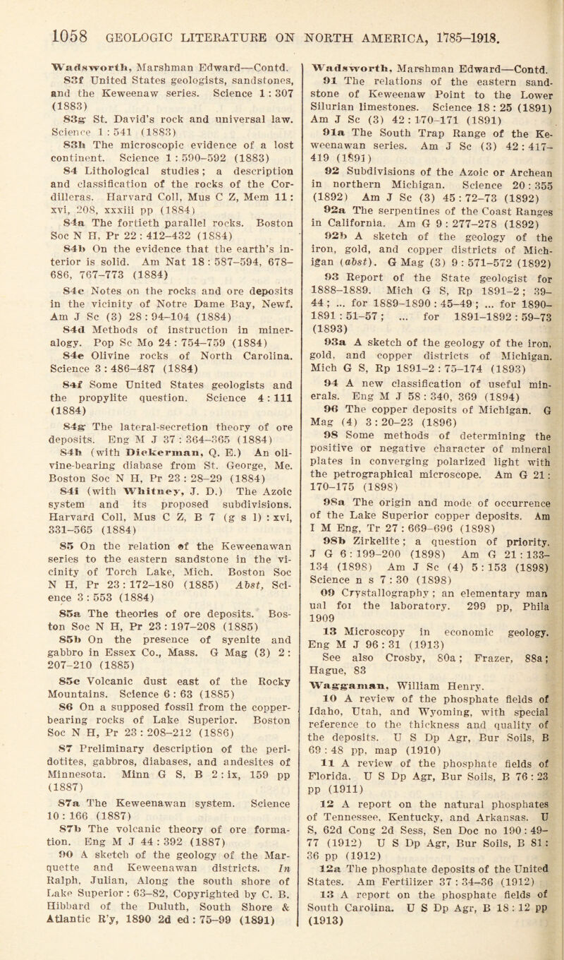 Wadsworth, Marshman Edward—Contd. S3f United States geologists, sandstones, and the Keweenaw series. Science 1 : 307 (1883) 83s; St. David’s rock and universal law. Science 1:541 (1883) 83h The microscopic evidence of a lost continent. Science 1 : 590-592 (1883) 84 Lithological studies; a description and classification of the rocks of the Cor¬ dilleras. Harvard Coll, Mus C Z, Mem 11: xvi, 208, xxxiii pp (1884) 84a The fortieth parallel rocks. Boston Soc N H, Pr 22 : 412-432 (1884) 84b On the evidence that the earth’s in¬ terior is solid. Am Nat 18 : 587-594, 678- 686, 767-773 (1884) S4c Notes on the rocks and ore deposits in the vicinity of Notre Dame Bay, Newf. Am J Sc (3) 28:94-104 (1884) 84d Methods of instruction in miner¬ alogy. Pop Sc Mo 24 : 754-759 (1884) S4e Olivine rocks of North Carolina. Science 3 : 486-487 (1884) 84f Some United States geologists and the propylite question. Science 4: 111 (1884) 84g- The lateral-secretion theory of ore deposits. Eng M J 37 : 364-365 (1884) S4h (with Diekeman, Q. E.) An oli¬ vine-bearing diabase from St. George, Me. Boston Soc N H, Pr 23:28-29 (1884) 84i (with Whitney, J. D.) The Azoic system and its proposed subdivisions. Harvard Coll, Mus C Z, B 7 (g s 1) : xvi, 331-565 (1884) 85 On the relation of the Keweenawan series to the eastern sandstone in the vi¬ cinity of Torch Lake, Mich. Boston Soc N H, Pr 23:172-180 (1885) Abst, Sci¬ ence 3:553 (1884) 85a The theories of ore deposits. Bos¬ ton Soc N H, Pr 23 : 197-208 (1885) 85b On the presence of syenite and gabbro in Essex Co., Mass. G Mag (3) 2 : 207-210 (1885) 85c Volcanic dust east of the Rocky Mountains. Science 6 : 63 (1885) 86 On a supposed fossil from the copper¬ bearing rocks of Lake Superior. Boston Soc N H, Pr 23:208-212 (1886) 87 Preliminary description of the peri- dotites, gabbros, diabases, and andesites of Minnesota. Minn G S, B 2: ix, 159 pp (1887) 87a The Keweenawan system. Science 10 : 166 (1887) 87b The volcanic theory of ore forma¬ tion. Eng M J 44:392 (1887) 90 A sketch of the geology of the Mar¬ quette and Keweenawan districts. In Ralph, Julian, Along the south shore of Lake Superior : 63—82, Copyrighted by C. B. Hibbard of the Duluth, South Shore & Atlantic R’y, 1890 2d ed : 75-99 (1891) Wadsworth, Marshman Edward—Contd. 91 The relations of the eastern sand¬ stone of Keweenaw Point to the Lower Silurian limestones. Science 18: 25 (1891) Am J Sc (3) 42:170-171 (1891) Ola The South Trap Range of the Ke¬ weenawan series. Am J Sc (3) 42: 417- 419 (1891) 92 Subdivisions of the Azoic or Archean in northern Michigan. Science 20: 355 (1892) Am J Sc (3) 45 : 72-73 (1892) 92a The serpentines of the Coast Ranges in California. Am G 9 : 277-278 (1892) 92b A sketch of the geology of the iron, gold, and copper districts of Mich¬ igan (abst). G Mag (3) 9:571-572 (1892) 93 Report of the State geologist for 1888-1889. Mich G S, Rp 1891-2 ; 39- 44 ; ... for 1889-1890 : 45-49 ; ... for 1890- 1891 : 51-57 ; ... for 1891-1892 : 59-73 (1893) 93a A sketch of the geology of the iron, gold, and copper districts of Michigan. Mich G S, Rp 1891-2:75-174 (1893) 94 A new classification of useful min¬ erals. Eng M J 58:340, 369 (1894) 96 The copper deposits of Michigan. G Mag (4) 3:20-23 (1896) 98 Some methods of determining the positive or negative character of mineral plates in converging polarized light with the petrographical microscope. Am G 21: 170-175 (1898) 9Sa The origin and mode of occurrence of the Lake Superior copper deposits. Am I M Eng, Tr 27:669-696 (1898) 98b Zirkelite; a question of priority. J G 6:199-200 (1898) Am G 21:133- 134 (1898) Am J Sc (4) 5:153 (1898) Science n s 7:30 (1898) 09 Crystallography ; an elementary man ual foi the laboratory. 299 pp, Phila 1909 13 Microscopy in economic geology. Eng M J 96 : 31 (1913) See also Crosby, 80a; Frazer, 88a; Hague, 83 Waggaman, William Henry. 10 A review of the phosphate fields of Idaho, Utah, and Wyoming, wdth special reference to the thickness and quality of the deposits. U S Dp Agr, Bur Soils, B 69 : 48 pp, map (1910) 11 A review of the phosphate fields of Florida. U S Dp Agr, Bur Soils, B 76 : 23 pp (1911) 12 A report on the natural phosphates of Tennessee, Kentucky, and Arkansas. IJ S, 62d Cong 2d Sess, Sen Doc no 190 : 49- 77 (1912) U S Dp Agr, Bur Soils, B 81: 36 pp (1912) 12a The phosphate deposits of the United States. Am Fertilizer 37 : 34-36 (1912) 13 A report on the phosphate fields of South Carolina. U S Dp Agr, B 18 : 12 pp (1913)