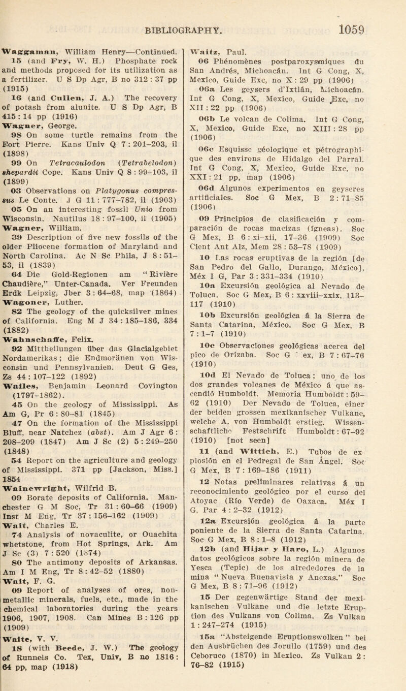 Waggraman, William Henry—Continued. 15 (and Pry, W. H.) Phosphate rock and methods proposed for its utilization as a fertilizer. U S Dp Agr, B no 312 : 37 pp (1915) 16 (and Cullen, J. A.) The recovery of potash from alunite. U S Dp Agr, B 415 : 14 pp (1916) Wagner, George. 98 On some turtle remains from the Fort Pierre. Kans Univ Q 7 : 201-203, il (1898) 99 On Tetracaulodon (Tetrabelodon) shepardii Cope. Kans Univ Q 8 : 99-103, il (1899) 03 Observations on Platygonus compres- eus Le Conte. J G 11 : 777-782, il (1903) 05 On an interesting fossil TJnio from Wisconsin. Nautilus 18 : 97-100, il (1905) Wagner, William. 39 Description of five new fossils of the older Pliocene formation of Maryland and North Carolina. Ac N Sc Phila, J 8 : 51- 53, il (1839) 64 Die Gold-Regionen am “ Rivihre Chaudi&re,” Unter-Canada. Ver Freunden Erdk Leipzig, Jber 3:64—68, map (1864) Wagoner, Luther. 82 The geology of the quicksilver mines of California. Eng M J 34 : 185-186, 334 (1882) Wahnschaflfe, Felix. 92 Mittheilungen iiber das Glacialgebiet Nordamerikas; die Endmoriinen von Wis¬ consin und Pennsylvanien. Deut G Ges, Zs 44 : 107-122 (1892) Wailes, Benjamin Leonard Covington (1797-1862). 45 On the geology of Mississippi. As Am G, Pr 6:80-81 (1845) 47 On the formation of the Mississippi Bluff, near Natchez (alst). Am J Agr 6: 208-209 (1847) Am J Sc (2) 5:249-250 (1848) 54 Report on the agriculture and geology of Mississippi. 371 pp [Jackson, Miss.] 1854 Wainewright, Wilfrid B. 09 Borate deposits of California. Man¬ chester G M Soc, Tr 31 : 60-66 (1909) Inst M Eng, Tr 37:156-162 (1909) Wait, Charles E. 74 Analysis of novaculite, or Ouachita •whetstone, from Hot Springs, Ark. Am J Sc (3) 7:520 (1874) 80 The antimony deposits of Arkansas. Am I M Eng, Tr 8:42-52 (1880) Wait, F. G. 09 Report of analyses of ores, non- metallic minerals, fuels, etc., made in the chemical laboratories during the years 1906, 1907, 1908. Can Mines B : 126 pp (1909) Waite, Y. V. 18 (with Beede, J. W.) The geology of Runnels Co. Tex, Univ, B no 1816: 64 pp, map (1918) Waitz, Paul. 06 Ph£nom6nes postparoxysmiques du San Andrds, Michoacfin. Int G Cong, X, Mexico, Guide Exc, no X : 29 pp (1906) 06a Les geysers d’lxtl&n, Michoac&n. Int G Cong, X, Mexico, Guide „Exc, no XII:22 pp (1906) 06b Le volcan de Colima. Int G Cong, X, Mexico, Guide Exc, no XIII : 28 pp (1906) 06c Esquisse g^ologique et pdtrographi- que des environs de Hidalgo del Parral. Int G Cong, X, Mexico, Guide Exc, no XXI: 21 pp, map (1906) 06d Algunos experimentos en geyseres artificiales. Soc G Mex, B 2: 71-85 (1906) 09 Principios de clasificacion y com- paracion de rocas macizas (lgneas). Soc G Mex, B 6: xi-xii, 17-36 (1909) Soc Cient Ant Alz, Mem 28 : 53-78 (1909) 10 Las rocas eruptivas de la region [de San Pedro del Gallo, Durango, Mexico]. Mex I G, Par 3:331-334 (1910) 10a Excursion geologica al Nevado de Toluca. Soc G Mex, B 6 : xxviii-xxix, 113- 117 (1910) 10b Excursidn geoldgica & la Sierra de Santa Catarina, Mexico. Soc G Mex, B 7:1-7 (1910) 10c Observaciones geologicas acerea del pico de Orizaba. Soc G ex, B 7 : 67-76 (1910) lOtl El Nevado de Toluca; uno de los dos grandes volcanes de Mexico & que as- cendio Humboldt. Memoria Humboldt: 59- 62 (1910) Der Nevado de Toluca, einer der beiden grossen mexikanischer Vulkane, welche A. von Humboldt erstieg. Wissen- schaftlicho Festschrift Humboldt: 67-92 (1910) [not seen] 11 (and Wittieli, E.) Tubos de ex¬ plosion en el Pedregal de San Angel. Soc1 G Mex, B 7:169-186 (1911) 12 Notas preliminares relativas & un reconocimiento geoldgico por el curso del Atoyac (Rio Verde) de Oaxaca. Mex T G, Par 4:2-32 (1912) 12a. Excursion geologica & la parte poniente de la Sierra de Santa Catarina. Soc G Mex, B 8:1-8 (1912) 12b (and Hijar y Haro, L.) Algunos datos geoldgicos sobre la region minera de Yesca (Tepic) de los alrededores de la mina “ Nueva Buenavista y Anexas.” Soc G Mex, B 8 : 71-96 (1912) 15 Der gegenwartige Stand der mexi- kanischen Vulkane und die letzte Erup¬ tion des Vulkans von Colima. Zs Vulkan 1 :247-274 (1915) 15a “Absteigende Eruptionswolken ” bei den Ausbrxiehen des Jorullo (1759) und des Ceboruco (1870) in Mexico. Zs Vulkan 2 : 76-82 (1915)