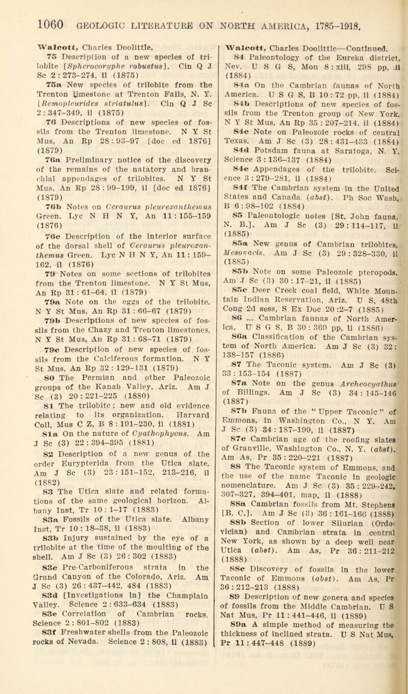 NORTH AMERICA, 1785-1918. Walcott, Charles Doolittle. 75 Description of a new species of tri- lobite [Spherocoryphe robustus]. Cin Q J Sc 2:273-274, il (1875) 75a New species of trilobite from the Trenton Rmestone at Trenton Falls, N. Y. [Remopleurides striatulus]. Cin Q J Sc 2:347-349, il (1875) 76 Descriptions of new species of fos¬ sils from the Trenton limestone. N Y St Mus, An Rp 28:93-97 [doc ed 1876] (1879) 76a Preliminary notice of the discovery of the remains of the natatory and bran¬ chial appendages of trilobites. N Y St Mus, An Rp 28 : 99-199, il [doc ed 1876] (1879) 76h Notes on Ceraurus pleurexanthemus Green. Lyc N H N Y, An 11 : 155-159 (1876) 76c Description of the interior surface of the dorsal shell of Ceraurus pleurexan¬ themus Green. Lyc N H N Y, An 11 : 159- 162, il (1876) 79 Notes on some sections of trilobites from the Trenton limestone. N Y St Mus, An Rp 31 : 61-64, il (1879) 79a Note on the eggs of the trilobite. N Y St Mus, An Rp 31 : 66-67 (1879) 79b Descriptions of new species of fos¬ sils from the Chazy and Trenton limestones. N Y St Mus, An Rp 31 : 68-71 (1879) 79c Description of new species of fos¬ sils from the Calciferous formation. N Y St Mus, An Rp 32 : 129-131 (1879) 80 The Permian and other Paleozoic groups of the Kanab Valley, Ariz. Am J Sc (3) 20:221-225 (18S0) 81 The trilobite ; new and old evidence relating to its organization. Harvard Coll, Mus C Z, B 8:191-230, il (1881) 81a On the nature of Cyathophycus. Am J Sc (3) 22:394-395 (1881) 82 Description of a new genus of the order Eurypterida from the Utica slate. Am J Sc (3) 23 : 151-152, 213-216, il (1882) S3 The Utica slate and related forma¬ tions of the same geological horizon. Al¬ bany Inst, Tr 10: 1-17 (1883) 83a Fossils of the Utica slate. Albany Inst, Tr 10 : 18-38, il (1883) 83b Injury sustained by the eye of a trilobite at the time of the moulting of the shell. Am J Sc (3) 26:302 (1883) 83c Pre-Carboniferous strata in the Grand Canyon of the Colorado, Ariz. Am J Sc (3) 26:437-442, 484 (1883) 83tl [Investigations in] the Champlain Valley. Science 2 : 633-634 (1883) 83e Correlation of Cambrian rocks. Science 2:801-802 (1883) 83f Freshwater shells from the Paleozoic rocks of Nevada. Science 2 : 808, 11 (1883) Walcott, Charles Doolittle—Continued. 84 Paleontology of the Eureka district, Nev. U S G S, Mon 8 : xiii, 298 pp, il (1884) 84a On the Cambrian faunas of North America. U S G S, B 10 : 72 pp, il (1884) 84b Descriptions of new species of fos¬ sils from the Trenton group of New York. N Y St Mus, An Rp 35 : 207-214, il (1884) 84c Note on Paleozoic rocks of central Texas. Am J Sc (3) 28:431-433 (1884) 84d Potsdam fauna at Saratoga, N. Y. Science 3 : 136-137 (1884) S4e Appendages of the trilobite. Sci¬ ence 3:279-281, il (1884) S4f The Cambrian system in the United States and Canada (abst). Ph Soc Wash, B 6 : 98-102 (1884) S5 Paleontologic notes [St. John fauna, N. B.]. Am .1 Sc (3) 29:114-117, il (1885) 85a New genus of Cambrian trilobites, Mesonacis. Am J Sc (3) 29 : 328-330, il (1885) 85b Note on some Paleozoic pteropods. Am J Sc (3) 30: 17-21, il (1885) 85c Deer Creek coal field, White Moun¬ tain Indian Reservation, Ariz. U S, 48th Cong 2d sess, S Ex Doc 20:2-7 (1885) 86 ... Cambrian faunas of North Amer¬ ica. IT S G S, B 30 : 369 pp, il (1886) 86a Classification of the Cambrian sys¬ tem of North America. Am J Sc (3) 32: 138-157 (18S6) 87 The Taconic system. Am J Sc (3) 33:153-154 (1887) S7a Note on the genus Arclieocyathus of Billings. Am J Sc (3) 34 : 145-146 (1887) S7b Fauna of the “ Upper Taconic ” of Emmons, in Washington Co., N Y. Am J Sc (3) 34 : 187-199, il (1887) S7c Cambrian age of the roofing slates of Granville, Washington Co., N. Y. (abst). Am As, Pr 35:220-221 (1887) 8S The Taconic system of Emmons, and the use of the name Taconic in geologic nomenclature. Am J Sc (3) 35:229-242, 307-327, 394-401, map, il (1888) SSa Cambrian fossils from Mt. Stephens [B. C.]. Am J Sc (3) 36: 161-166 (1888) 8Sb Section of lower Silurian (Ordo¬ vician) and Cambrian strata in central New York, as shown by a deep well near Utica (abst). Am As, Pr 36:211-212 (1888) SSc Discovery of fossils in the lower Taconic of Emmons (abst). Am As, Pr 36:212-213 (1888) 89 Description of new genera and species of fossils from the Middle Cambrian. U S Nat Mus, Pr 11:441-446, il (1889) 89a A simple method of measuring the thickness of inclined strata. U S Nat Mus, Pr 11:447-448 (1889)