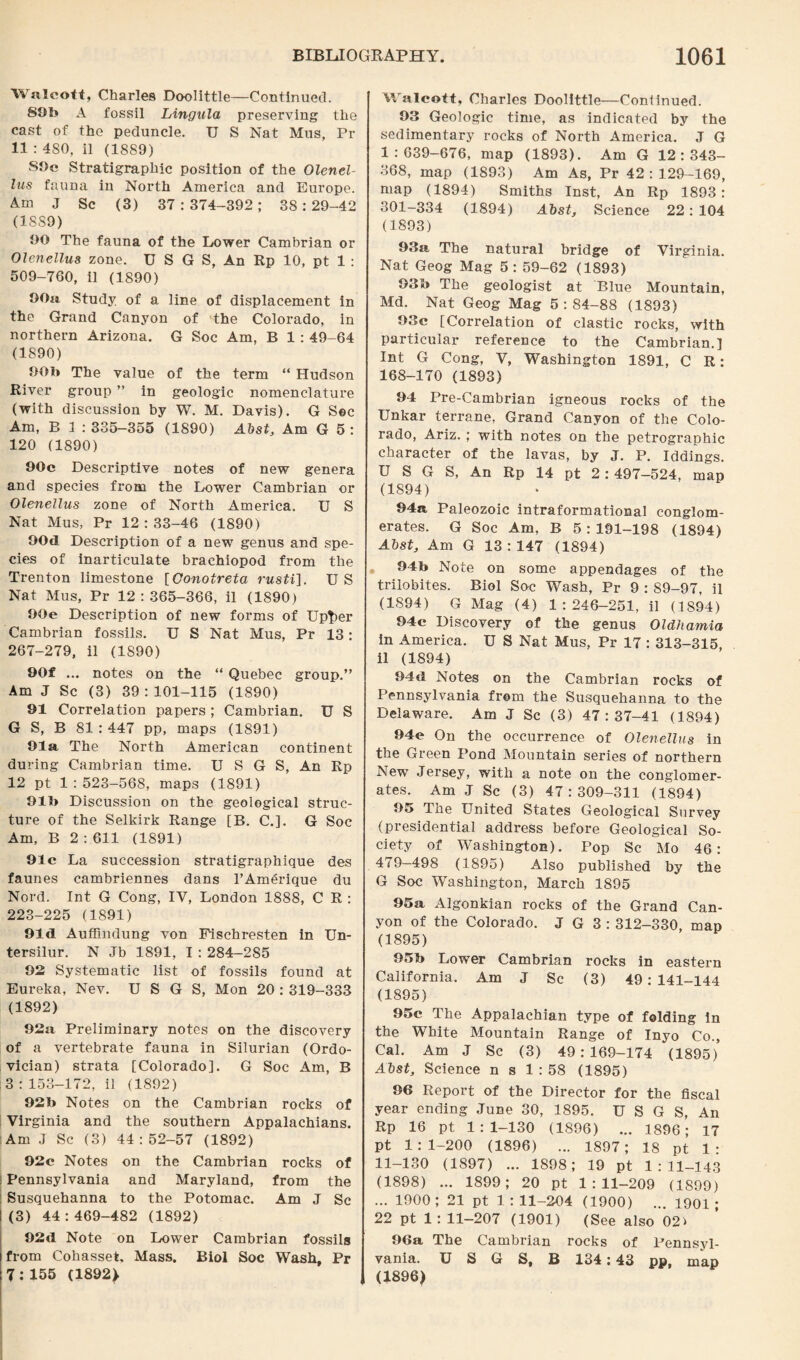 Walcott, Charles Doolittle—Continued. 89b A fossil Lingula preserving the cast of the peduncle. U S Nat Mus, Pi¬ ll : 4S0, il (1889) S9c Stratigraphic position of the Olenel- lus fauna in North America and Europe. Am J Sc (3) 37:374-392; 38:29-42 (18S9) 90 The fauna of the Lower Cambrian or Olenellus zone. U S G S, An Rp 10, pt 1 : 509-760, il (1890) 90a Study of a line of displacement in the Grand Canyon of the Colorado, in northern Arizona. G Soc Am, B 1 : 49-64 (1890) 90b The value of the term “ Hudson River group ” in geologic nomenclature (with discussion by W. M. Davis). G Sec Am, B 3 : 335-355 (1890) Abst, Am G 5 : 120 (1890) 90c Descriptive notes of new genera and species from the Lower Cambrian or Olenellus zone of North America. U S Nat Mus, Pr 12 : 33-46 (1890) 90d Description of a new genus and spe¬ cies of inarticulate brachiopod from the Trenton limestone [Oonotreta rusti]. U S Nat Mus, Pr 12 : 365-366, il (1890) 90e Description of new forms of Up^er Cambrian fossils. U S Nat Mus, Pr 13: 267-279, il (1890) 90f ... notes on the “ Quebec group.” Am J Sc (3) 39:101-115 (1890) 91 Correlation papers ; Cambrian. U S G S, B 81:447 pp, maps (1891) 91a The North American continent during Cambrian time. U S G S, An Rp 12 pt 1:523-568, maps (1891) 91b Discussion on the geological struc¬ ture of the Selkirk Range (B. C.]. G Soc Am, B 2 : 611 (1891) 91c La succession stratigraphique des faunes cambriennes dans l’Amerique du Nord. Int G Cong, IV, London 1888, C R : 223-225 (1891) 91d Auffmdung von Fischresten in Un- tersilur. N Jb 1891, I : 284-2S5 92 Systematic list of fossils found at Eureka, Nev. U S G S, Mon 20 : 319-333 (1892) 92a Preliminary notes on the discovery of a vertebrate fauna in Silurian (Ordo¬ vician) strata [Colorado]. G Soc Am, B 3:153-172, il (1892) 92b Notes on the Cambrian rocks of Virginia and the southern Appalachians. Am J Sc (3) 44:52-57 (1892) 92c Notes on the Cambrian rocks of Pennsylvania and Maryland, from the Susquehanna to the Potomac. Am J Sc (3) 44:469-482 (1892) 92tl Note on Lower Cambrian fossils from Cohasset. Mass. Biol Soc Wash, Pr 7: 155 (1892} Walcott, Charles Doolittle—Continued. 93 Geologic time, as indicated by the sedimentary rocks of North America. J G 1 : 639-676, map (1893). Am G 12 : 343- 368, map (1893) Am As, Pr 42:129-169, map (1894) Smiths Inst, An Rp 1893: 301-334 (1894) Abst, Science 22: 104 (1893) 93a The natural bridge of Virginia. Nat Geog Mag 5: 59-62 (1893) 93b The geologist at Blue Mountain, Md. Nat Geog Mag 5:84-88 (1893) 93c [Correlation of clastic rocks, with particular reference to the Cambrian.] Int G Cong, V, Washington 1891, C R: 168-170 (1893) 94 Pre-Cambrian igneous rocks of the Unkar terrane, Grand Canyon of the Colo¬ rado, Ariz. ; with notes on the petrographic character of the lavas, by J. P. Iddings. U S G S, An Rp 14 pt 2:497-524, map (1894) 94a Paleozoic intraformational conglom¬ erates. G Soc Am, B 5 : 191-198 (1894) Abst, Am G 13 : 147 (1894) 94b Note on some appendages of the trilobites. Biol Soc Wash, Pr 9 : 89-97, il (1894) G Mag (4) 1:246-251, il (1894) 94c Discovery of the genus Oldhamia in America. U S Nat Mus, Pr 17 : 313-315 il (1894) 94«l Notes on the Cambrian rocks of Pennsylvania from the Susquehanna to the Delaware. Am J Sc (3) 47:37-41 (1894) 94e On the occurrence of Olenellus in the Green Pond Mountain series of northern New Jersey, with a note on the conglomer¬ ates. Am J Sc (3) 47:309-311 (1894) 95 The United States Geological Survey (presidential address before Geological So¬ ciety of Washington). Pop Sc Mo 46: 479-498 (1895) Also published by the G Soc Washington, March 1895 95a Algonkian rocks of the Grand Can¬ yon of the Colorado. J G 3: 312-330, map (1895) 95b Lower Cambrian rocks in eastern California. Am J Sc (3) 49:141-144 (1895) 95c The Appalachian type of folding in the White Mountain Range of Inyo Co., Cal. Am J Sc (3) 49 : 169-174 (1895) Abst, Science n s 1:58 (1895) 96 Report of the Director for the fiscal year ending June 30, 1895. U S G S, An Rp 16 pt 1:1-130 (1896) ... 1896; 17 pt 1:1-200 (1896) ... 1897; 18 pt 1: 11-130 (1897) ... 1898; 19 pt 1:11-143 (1898) ... 1899; 20 pt 1:11-209 (1899) ... 1900 ; 21 pt 1 : 11-204 (1900) ... 1901 ; 22 pt 1: 11-207 (1901) (See also 02> 96a The Cambrian rocks of Pennsyl¬ vania. U S G S, B 134:43 pp, map (1896)