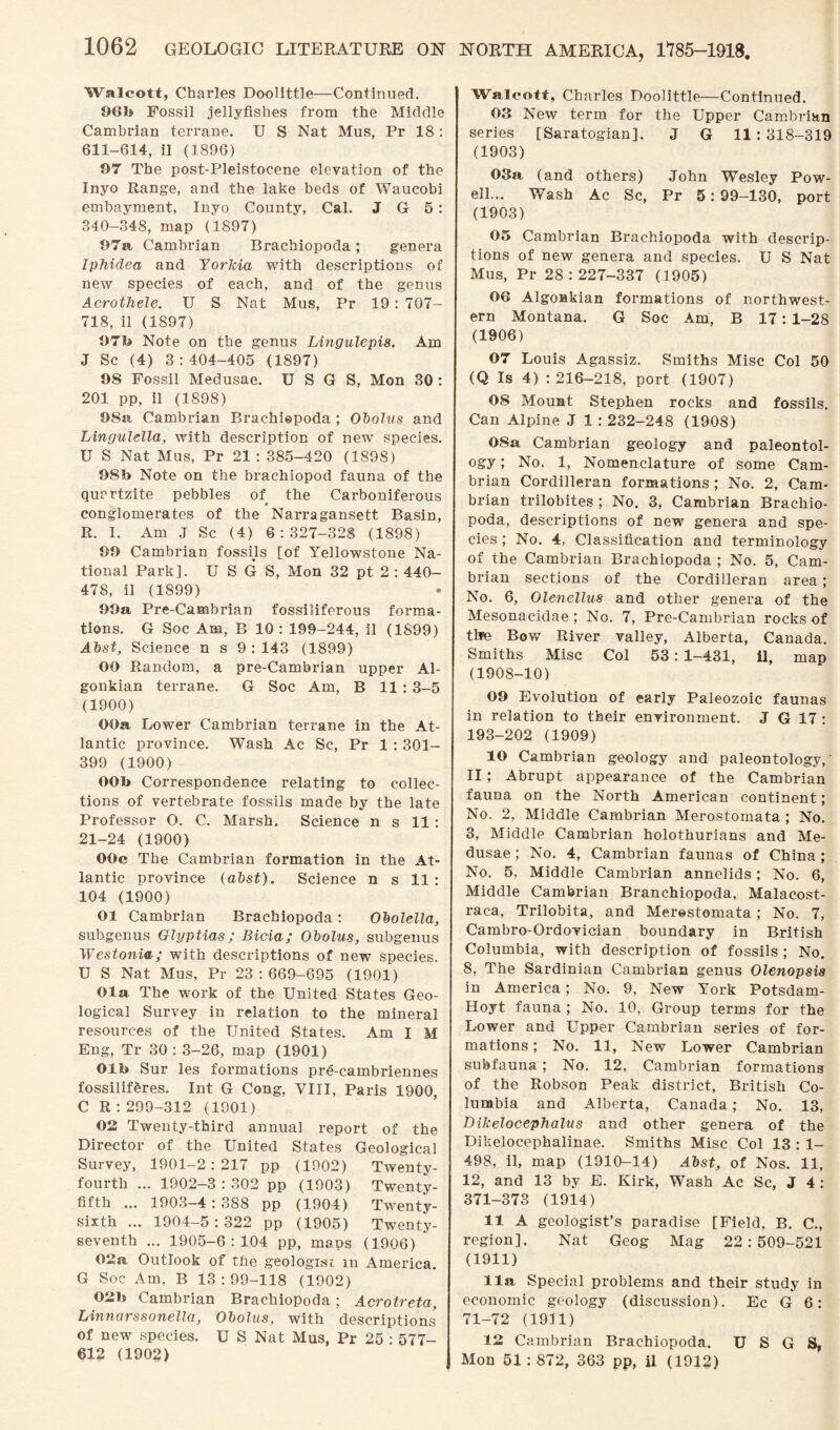 Walcott, Charles Doolittle—Continued. 961* Fossil jellyfishes from the Middle Cambrian terrane. U S Nat Mus, Pr 18 : 611-614, il (1896) 97 The post-Pleistocene elevation of the Inyo Range, and the lake beds of Waucobi embayment, Inyo County, Cal. J G 5: 340-348, map (1897) 97a, Cambrian Brachiopoda; genera Iphidea and Yorkia with descriptions of new species of each, and of the genus Acrothele. U S Nat Mus, Pr 19: TOT- 718, il (1897) 97b Note on the genus Lingulepis. Am J Sc (4) 3:404-405 (1897) 98 Fossil Medusae. U S G S, Mon 30 : 201 pp, il (1898) 98a Cambrian Brachiepoda ; Obolus and Lingulella, with description of new species. U S Nat Mus, Pr 21 : 385-420 (1898) 98b Note on the brachiopod fauna of the quartzite pebbles of the Carboniferous conglomerates of the Narragansett Basin, R. I. Am J Sc (4) 6:327-328 (1898) 99 Cambrian fossils fof Yellowstone Na¬ tional Park], U S G S, Mon 32 pt 2 : 440- 478, il (1899) 99a Pre-Cambrian fossiliferous forma¬ tions. G Soc Am, B 10 : 199-244, il (1899) Abst, Science n s 9:143 (1899) OO Random, a pre-Cambrian upper Al- gonkian terrane. G Soc Am, B 11 : 3-5 (1900) OOa Lower Cambrian terrane in the At¬ lantic province. Wash Ac Sc, Pr 1 : 301- 399 (1900) OOb Correspondence relating to collec¬ tions of vertebrate fossils made by the late Professor O. C. Marsh. Science n s 11: 21-24 (1900) OOc The Cambrian formation in the At¬ lantic province (abst). Science n s 11 : 104 (1900) 01 Cambrian Brachiopoda: Obolella, subgenus Glyptias ; Bicia; Obolus, subgenus Westonia; with descriptions of new species. U S Nat Mus, Pr 23 : 669-695 (1901) Ola The work of the United States Geo¬ logical Survey in relation to the mineral resources of the United States. Am I M Eng, Tr 30 : 3-26, map (1901) Olb Sur les formations pre-cambriennes fossilif&res. Int G Cong, VIII, Paris 1900, C R : 299-312 (1901) 02 Twenty-third annual report of the Director of the United States Geological Survey, 1901-2:217 pp (1902) Twenty- fourth ... 1902-3 : 302 pp (1903) Twenty- fifth ... 1903-4 : 388 pp (1904) Twenty- sixth ... 1904-5 : 322 pp (1905) Twenty- seventh ... 1905-6:104 pp, maps (1906) 02a Outlook of the geologist in America. G Soc Am, B 13 : 99-118 (1902) 02b Cambrian Brachiopoda ; Acrotreta, Linnarssonella, Obolus, with descriptions of new species. U S Nat Mus, Pr 25 : 577- 612 (1902) NORTH AMERICA, 1785-1918. Walcott, Charles Doolittle—Continued. 03 New term for the Upper Cambrian series [Saratogian]. J G 11 : 318-319 (1903) 03a (and others) John Wesley Pow¬ ell... Wash Ac Sc, Pr 5: 99-130, port (1903) 05 Cambrian Brachiopoda with descrip¬ tions of new genera and species. U S Nat Mus, Pr 28:227-337 (1905) 06 Algoskian formations of northwest¬ ern Montana. G Soc Am, B 17: 1-28 (1906) 07 Louis Agassiz. Smiths Misc Col 50 (Q Is 4) : 216-218, port (1907) 08 Mount Stephen rocks and fossils. Can Alpine J 1 : 232-248 (1908) 08a Cambrian geology and paleontol¬ ogy ; No. 1, Nomenclature of some Cam¬ brian Cordilleran formations ; No. 2, Cam¬ brian trilobites ; No. 3, Cambrian Brachio¬ poda, descriptions of new genera and spe¬ cies ; No. 4, Classification and terminology of the Cambrian Brachiopoda ; No. 5, Cam¬ brian sections of the Cordilleran area; No. 6, Olencllus and other genera of the Mesonacidae ; No. 7, Pre-Cambrian rocks of the Bow River valley, Alberta, Canada. Smiths Misc Col 53: 1-431, il, map (1908-10) 09 Evolution of early Paleozoic faunas in relation to their environment. J G 17: 193-202 (1909) 10 Cambrian geology and paleontology,' II; Abrupt appearance of the Cambrian fauna on the North American continent; No. 2, Middle Cambrian Merostomata ; No. 3, Middle Cambrian holothurians and Me¬ dusae ; No. 4, Cambrian faunas of China ; No. 5, Middle Cambrian annelids; No. 6, Middle Cambrian Branchiopoda, Malacost- raca, Trilobita, and Merostomata; No. 7, Cambro-Ordovician boundary in British Columbia, with description of fossils ; No. S, The Sardinian Cambrian genus Olenopsis in America; No. 9, New York Potsdam- Hoyt fauna ; No. 10, Group terms for the Lower and Upper Cambrian series of for¬ mations ; No. 11, New Lower Cambrian subfauna; No. 12, Cambrian formations of the Robson Peak district, British Co¬ lumbia and Alberta, Canada; No. 13, Dikelocephalus and other genera of the Dikelocephalinae. Smiths Misc Col 13 : 1- 498, il, map (1910-14) Abst, of Nos. 11, 12, and 13 by E. Kirk, Wash Ac Sc, J 4 : 371-373 (1914) 11 A geologist’s paradise [Field, B. C., region]. Nat Geog Mag 22:509-521 (1911) 11a. Special problems and their study in economic geology (discussion). Ec G 6: 71-72 (1911) 12 Cambrian Brachiopoda. U S G S, Mon 51 : 872, 363 pp, il (1912)