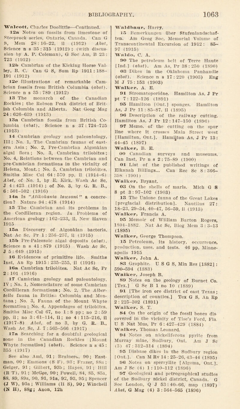 Walcott, Charles Doolittle—Continued. 12a Notes on fossils from limestone of Steeprock series, Ontario, Canada. Can G 8, Mem 2S : 16-22, il (1912) Abst, Science n s 35 : 315 (1912) ; (with discus¬ sion by A. P. Coleman), G Soc Am, B 23: 723 (1912) 12b Cambrian of the Kicking Horse Val¬ ley, B. C. Can G S, Sum Rp 1911 : 188- 191 (1912) 12c Illustrations of remarkable Cam¬ brian fossils from British Columbia (abst). Science n s 35 : 789 (1912) 13 The monarch of the Canadian Rockies ; the Robson Peak district of Brit¬ ish Columbia and Alberta. Nat Geog Mag 24:626-639 (1913) 13a. Cambrian fossils from British Co¬ lumbia (abst). Science n s 37: 724-725 (1913) 14 Cambrian geology and paleontology, III ; No. 1, The Cambrian faunas of east¬ ern Asia; No. 2, Pre-Cambrian Algonkian algal bora; No. 3, Cambrian trilobites; No. 4, Relations between the Cambrian and pre-Cambrian formations in the vicinity of Helena, Mont. ; No. 5, Cambrian trilobites. Smiths Misc Col 64 : 570 pp, il (1914-6) Abst, of No. 1, by E. Kirk, Wash Ac Sc, J 4:423 (1914) ; of No. 3, by G. R. B., 6:501-502 (1916) 14a Is “Atikokania laivsoni ” a concre¬ tion? Nature 94 : 478 (1914) 15 The Cambrian and its problems in the Cordilleran region. In Problems of American geology : 162-233, il, New Haven 1915 15a Discovery of Algonkian bacteria. Nat Ac Sc, Pr 1:256-257, il (1915) 15b Pre-Paleozoic algal deposits (abst). Science n s 41 : 879 (1915) Wash Ac Sc, J 5 : 649 (1915) 16 Evidences of primitive life. Smiths Inst, An Rp 1915:235-255, il (1916) 16a Cambrian trilobites. Nat Ac Sc, Pr 2:101 (1916) 17 Cambrian geology and paleontology, IV ; No. 1, Nomenclature of some Cambrian Cordilleran formations; No. 2, The Alber- tella fauna in Britisn Columbia and Mon¬ tana ; No. 3, Fauna of the Mount Whyte formation ; No. 4, Appendages of trilobites. Smiths Misc Col 67, no 1:8 pp ; no 2:59 pp, il; no 3:61-114, il; no 4:115-216, il (1917-8) Abst, of no 3, by G. R. B., Wash Ac Sc, J. 7:565-566 (1917) 17a Searching for a doubtful geological zone in the Canadian Rockies [Mount Whyte formation] (abst). Science n s 45: 355 (1917) See also Ami, 91; Braineru, 90; East¬ man, 00; Emmons (S F), 93; Frazer, 88a; Geiger, 91 ; Gilbert, 93b ; Hayes, 91 ; Hill (R T), 91; McG.ee, 90; Powell, 84, 85, 85a, 88, 89, 89a, 90, 91, 91a, 92, 93, 95 ; Spencer (J W), 93a; Williams (H S), 90; Winchell (N H), 88g; Anon, 12h Waldbanr, Harry. 15 Bemerkungen iiber Stufenlandschaf- ten. Am Geog Soc, Memorial Volume of Transcontinental Excursion of 1912 : 85- 97 (1915) Waldo, C. A. 00 The petroleum belt of Terre Haute [Ind.] (abst). Am As, Pr 38:250 (1890) 03 Dikes in the Oklahoma Panhandle (abst). Science n s 17 : 220 (1903) Eng M J 75 : 153 (1903) Walker, A. E. 91 Stromatoporidae. Hamilton As, J Pr pt 7:122-126 (1891) 05 Hamilton [Ont.] sponges. Hamilton As, J Pr 11 : 85-87, il (1895) 06 Description of the railway cutting. Hamilton As, J Pr 12:147-150 (1896) 97 Memo, of the cutting on the spur line where it crosses Main Street west [Hamilton, Ont.]. Hamilton As, J Pr 13: 44-45 (1897) Walker, B. E. 00 Canadian surveys and museums. Can Inst, Pr n s 2:75-89 (1900) 01 List of the published writings of Elkanah Billings... Can Rec Sc 8 : 366- 398 (1901) Walker, Bryant. 03 On the shells of marls. Mich G S 8 pt 3:97-102 (1903) 13 The Unione fauna of the Great Lakes [preglacial distribution]. Nautilus 27: 18-23, 29-34, 40-47, 56-59, il (1913) Walker, Francis A. 95 Memoir of William Barton Rogers, 1804-1882. Nat Ac Sc, Biog Mem 3 : 3—13 (1895) Walker, George Thompson. 15 Petroleum, its history, occurrence, production, uses, and tests. 46 pp, Minne¬ apolis 1915 Walker, John A. S3 Graphite. U S G S, Min Res [1882] : 590-594 (1883) Walker, Joseph B. SO Notes on the geology of Burnet Co. [Tex.] G Sc B 1 no 10 (1889) 01 [The iron ore district of east Texas ; description of counties.] Tex G S, An Rp 2 : 225-302 (1891) Walker, S. T. 84 On the origin of the fossil bones dis¬ covered in the vicinity of Tise’s Ford, Fla. U S Nat Mus, Pr 6:427-429 (1884) Walker, Thomas Leonard. 94 Notes on nickeliferous pyrite from Murray mine, Sudbury, Ont. Am J Sc (3) 47:312-314 (1894) 05 Diabase dikes in the Sudbury region [Ont.]. Can M Rv 14 : 25-26, 43-44 (1S95) 06 Notes on sperrylite [Algoma, Ont.]. Am J Sc (4) 1 : 110-112 (1896) 07 Geological and petrographical studies of the Sudbury nickel district, Canada. G Soc London, Q J 53:40-66, map (1897) Abst, G Mag (4) 3 : 564-565 (1896)