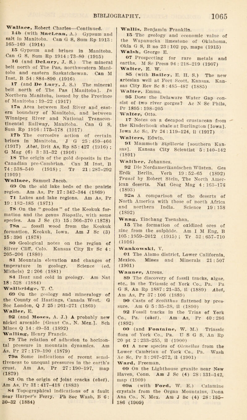 Wallace, Robert Charles—Continued. 14b (with MacLean, A.) Gypsum and salt in Manitoba. Can G S, Sum Rp 1913 : 165-169 (1914) 15 Gypsum and brines in Manitoba. Can G S, Sum Rp 1914 : 73-80 (1915) 16 (and DeLury, J. S.) The mineral belt north of The Pas, northwestern Mani¬ toba and eastern Saskatchewan. Can M Inst, B 54:884-890 (1916) 17 (and De bury, J. S.) The mineral belt north of The Pas [Manitoba]. In Northern Manitoba, issued by the Province of Manitoba : 19-22 (1917) 17a Area between Red River and east¬ ern boundary of Manitoba, and between Winnipeg River and National Transcon¬ tinental Railway, Manitoba. Can G S, Sum Rp 1916:175-178 (1917) 17b The corrosive action of certain brines in Manitoba. J G 25 : 459-466 (1917) Abst, Brit As, Rp 85 : 427 (1916) ; G Mag (6) 3:31-32 (1916) IS The origin of the gold deposits in the Canadian pre-Cambrian. Can M Inst, B 74 : 538-540 (1918) ; Tr 21 : 287-292 [1919] Wallace, Samuel Jacob. 60 On the old lake beds of the prairie region. Am As, Pr 17:342-344 (1869) 71 Lakes and lake regions. Am As, Pr 19:182-185 (1871) 7S On the “ geodes ” of the Keokuk for¬ mation and the genus Biopalla, with some species. Am J Sc (3) 15:366-370 (1878) 78a ... fossil wood from the Keokuk formation, Keokuk, Iowa. Am J Sc (3) 15:396 (1878) 80 Geological notes on the region of Silver Cliff, Colo. Kansas City Rv Sc 4 : 205-206 (1880) 81 Mountain elevation and changes of tmperature in geology. Science (ed, Michels) 2:206 (1S81) 84 Heat and cold in geology. Am Nat 18:528 (1884) Wallbridge, T. C. 60 On the geology and mineralogy of the County of Hastings, Canada West. G Soc London, Q J 25 : 261-271 (1869) Waller, E. 92 (and Moses, A. J.) A probably new nickel arsenide [Grant Co., N. Mex.]. Sch Mines Q 14 : 49-51 (1892) Walling, Henry Francis. 70 The relation of adhesion to horizon¬ tal pressure in mountain dynamics. Am As. Pr 27:179-190 (1879) 79a Some indications of recent sensi¬ tiveness to unequal pressures in the earth’s crust. Am As, Pr 27: 190-197, map (1879) 53 On the origin of joint cracks (abst). Am As, Pr 31:417-418 (1883) 54 Topographical indications of a fault near Harper’s Ferry. Ph Soc Wash, B 6 : 30-32 (1884) Wallis, Benjamin Franklin. 15 The geology and economic value of the Wapanucka limestone of Oklahoma. Okla G S, B no 23 : 102 pp, maps (1915) Walsh, George E. 07 Prospecting for rare metals and earths. M Sc Press 94 : 21S-219 (1907) Walter, E. W. 85 (with Bailey, E. H. S.) The new artesian well at Fort Scott, Kansas. Kan¬ sas City Rev Sc 8:485-487 (1885) Walter, Emma. 05 Does the Delaware Water Gap con¬ sist of two river gorges? Ac N Sc Phila, Pr 1895 : 198-205 Walter, Otto. 17 Notes on a decapod crustacean from the Kinderhook shale at Burlington [Iowa]. Iowa Ac Sc, Pr 24:119-124, il (1917) Walters, Edwin. 01 Mammoth Sigillaria [southern Kan¬ sas]. Kansas City Scientist 5:140-142 (1891) Walflier, Johannes. 02 Die Nordamerikanisehen Wiisten. Ges Erdk Berlin, Verb 19:52-65 (1892) Transl by Robert Stein, The North Amer¬ ican deserts. Nat Geog Mag 4 : 163-176 (1893) 02a A comparison of the deserts of North America with those of north Africa and northern India. Science 19 : 158 (1892) Wang, Yinchang Tsenshan. 15 The formation of oxidized ores of zinc from the sulphide. Am I M Eng, B 105:1959-2012 (1915); Tr 52:657-710 (1916) Wankowski, V. 01 The Alamo district, Lower California, Mexico. Mines and Minerals 21 : 507 (1901) Wanner, Atreus. 80 The discovery of fossil tracks, algae, etc., in the Triassic of York Co., Pa. Pa G S, An Rp 1887 : 21-35, il (1889) Abst, Am As, Pr 37 : 106 (1889) 00 Casts of Scolithus flattened by pres-- sure. Am G 5:35-38, il (1890) 02 Fossil tracks in the Trias of York Co., Pa. (abst). Am As, Pr 40:286 (1892) 00 (and Fontaine, W. M.) Triassic flora of York Co., Pa. TJ S G S, An Rp 20 pt 2 : 233-255, il (1900) Ol A new species of OleneUus from the Lower Cambrian of York Co., Pa. Wash Ac Sc, Pr 3:267-272, il (1901) Ward, Freeman. 00 On the Lighthouse granite near New Haven, Conn. Am J Sc (4) 28:131-142, map (1909) OOa (with Ford, W. E.) Calamine crystals from the Organ Mountains, Dona Ana Co., N. Mex. Am J Sc (4) 28 : 185- 186 (1909)