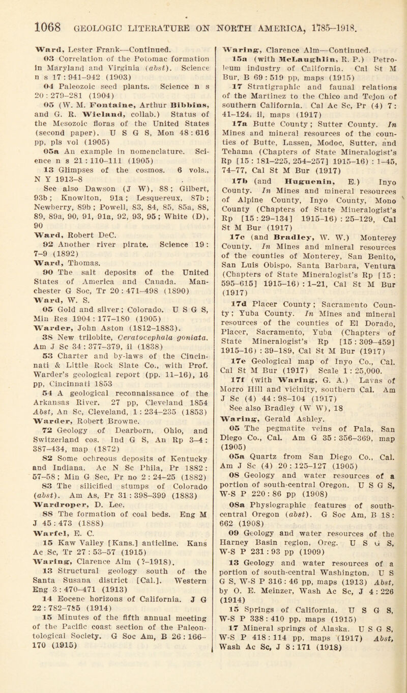 Ward, Lester Frank—Continued. 03 Correlation of the Potomac formation in Maryland and Virginia (abst). Science n s 17 :941-942 (1903) 04 Paleozoic seed plants. Science n s 20:279-281 (1904) 05 (W. M. Fontaine, Arthur Bilibins, and G. R. Wieland, collab.) Status of the Mesozoic floras of the United States (second paper). U S G S, Mon 48:616 pp, pis vol (1905) 05a An example in nomenclature. Sci¬ ence n s 21 :110-111 (1905) 13 Glimpses of the cosmos. 6 vols., N Y 1913-8 See also Dawson (J W), 88; Gilbert, 93b; Knowlton, 91a; Lesquereux, S7b; Newberry, 89b ; Powell, 83, 84, 85, S5a, 88, 89, 89a, 90, 91, 91a, 92, 93, 95; White (D), 90 Ward, Robert DeC. 93 Another river pirate. Science 19: 7-9 (1892) Ward, Thomas. 90 The salt deposits of the United States of America and Canada. Man¬ chester G Soc, Tr 20:471-498 (1890) Ward, W. S. 05 Gold and silver ; Colorado. U S G S, Min Res 1904:177-180 (1905) Warder, John Aston (1812-1883). 3S New trilobite, Ceratocephala goniata. Am J Sc 34:377-379, il (1838) 53 Charter and by-laws of the Cincin¬ nati & Little Rock Slate Co., with Prof. Warder’s geological report (pp. 11-16), 16 pp, Cincinnati 1853 54 A geological reconnaissance of the Arkansas River. 27 pp, Cleveland 1854 Abst, An Sc, Cleveland, 1:234-235 (1853) Warder, Robert Browne. 72 Geology of Deai’born, Ohio, and Switzerland cos. Ind G S, An Rp 3-4: 387-434, map (1872) S3 Some ochreous deposits of Kentucky and Indiana. Ac N Sc Phila, Pr 1882: 57-58; Min G Sec, Pr no 2:24-25 (1S82) S3 The silicified stumps of Colorado (abst). Am As, Pr 31:398-399 (1883) Wardroper, D. Lee. 88 The formation of coal beds. Eng M J 45 : 473 (1888) Warfel, E. C. 15 Kaw Valley [Kans.] anticline. Kans Ac Sc, Tr 27 : 53-57 (1915) Waring, Clarence Aim (7-1918). 13 Structural geology south of the Santa Susana district [Cal.]. Western Eng 3:470-471 (1913) 14 Eocene horizons of California. J G 22 :782-785 (1914) 15 Minutes of the fifth annual meeting of the Pacific coast section of the Paleon¬ tological Society. G Soc Am, B 26 : 166- 170 (1915) Waring, Clarence Aim—Continued. 15a (with McLaughlin, R. P.) Petro¬ leum industry of California. Cal St M Bur, B 69:519 pp, maps (1915) 17 Stratigraphic and faunal relations of the Martinez to the Chico and Tejon of southern California. Cal Ac Sc, Pr (4) 7 : 41-124, il, maps (1917) 17a Butte County ; Sutter County. In Mines and mineral resources of the coun¬ ties of Butte, Lassen, Modoc, Sutter, and Tehama (Chapters of State Mineralogist’s Rp [15 :181-225, 254-257] 1915-16) :1-45, 74-77, Cal St M Bur (1917) 17b (and Hugnenin, E.) Inyo County. In Mines and mineral resources of Alpine County, Inyo County, Mono County (Chapters of State Mineralogist’s Rp [15:29-134] 1915-16) : 25-129, Cal St M Bur (1917) 17c (and Bradley, W. W.) Monterey County. In Mines and mineral resources of the counties of Monterey, San Benito, San Luis Obispo, Santa Barbara, Ventura (Chapters of State Mineralogist’s Rp [15: 595-615] 1915-16) : 1-21, Cal St M Bur (1917) 17d Placer County; Sacramento Coun¬ ty ; Yuba County. In Mines and mineral resources of the counties of El Dorado, Placer, Sacramento, Yuba (Chapters of State Mineralogist’s Rp [15:309-459] 1915-16) : 39-189, Cal St M Bur (1917) 17e Geological map of Inyo Co., Cal. Cal St M Bur (1917) Scale 1:25,000. 17f (with Waring-, G. A.) Lavas of Morro Hill and vicinity, southern Cal. Am J Sc (4) 44 : 98-104 (1917) See also Bradley (W W), 18 Waring, Gerald Ashley. 05 The pegmatite veins of Pala, San Diego Co., Cal. Am G 35 : 356-369, map (1905) 05a Quartz from San Diego Co., Cal. Am J Sc (4) 20:125-127 (1905) 08 Geology and water resources of a portion of south-central Oregon. U S G S, W-S P 220:86 pp (1908) 08a Physiographic features of south- central Oregon (abst). G Soc Am, B 18: 662 (1908) 09 Geology and water resources of the Harney Basin region, Oreg. U S G S, W-S P 231 : 93 pp (1909) 13 Geology and water resources of a portion of south-central Washington. U S G S, W-S P 316: 46 pp, maps (1913) Abst, by O. E. Meinzer, Wash Ac Sc, J 4 : 226 (1914) 15 Springs of California. U S G S, W-S P 338:410 pp, maps (1915) 17 Mineral springs of Alaska. U S G S, W-S P 418: 114 pp, maps (1917) Abst, Wash Ac Sc, J 8; 171 (1918)