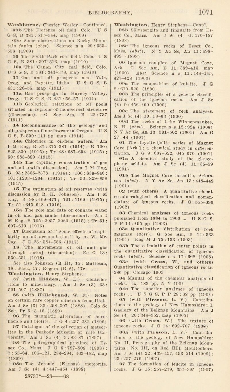WiisbburiH*, Chester Wesley—Continued. OOI) The Florence oil field, Colo. U S G S, B 381:517-544, map (1909) OOc Some observations on Rocky Moun¬ tain faults (abst). Science n s, 29:555- 556 (1909) 10 The South Park coal field, Colo. U S G S, B 381:307-316, map (1910) 10a The Canon City coal field, Colo. U S G S, B 381 : 341-378, map (1910) 11 Gas and oil prospects near Vale, Oreg., and Payette, Idaho. U S G S, B 431:26-55, map (1911) 11a Gas prospers in Harney Valley, Oreg. U S G S, B 431:56-57 (1911) lib Geological relations of oil pools situated in regions of monoclmal structure (discussion). G Soc Am, B 22:737 (1911) 14 Reconnaissance of the geology and oil prospects of northwestern Oregon. U S G S, B 590: 111 pp, map (1914) 14a Chlorides in oil-field waters. Am I M Eng, B 87:375-381 (1914); B 100: 825-830 (1915); Tr 48:687-694 (1915); 50:883-889 (1915) 141» The capillary concentration of gas and oil (with discussion). Am I M Eng, B 93:2365-2378 (1914); 100:838-846; 101:1203-1204 (1915); Tr 50:829-858 (1915) 15 The estimation of oil reserves (with discussion by R. H. Johnson). Am I M Eng, B 98:469-471; 101:1169 (1915); Tr 51 : 645-648 (1916) 15a The role and fate of connate water in oil and gas sands (discussion). Am I M Eng, B 105:2057-2060 (1915) ; Tr 51: 607-610 (1916) 17 Discussion of “ Some effects of capil¬ larity on oil accumulation ” by A. W, Mc¬ Coy. J G 25:584-586 (1917) 18 [The movements of oil and gas through rocks] (discussion). Ec G 13: 550-551 (1918) See also Johnson (R H), 15; Matteson, 18; Pack, 17; Rogers (G S), 17c Washington, Henry Stephens. 87 (with Hidden, W. E.) Contribu¬ tions to mineralogy. Am J Sc (3) 33: 501-507 (1887) 88 (with Hillebrand, W. F.) Notes on certain rare copper minerals from Utah. Am J Sc (3) 35:298-307 (1888) Colo Sc Soc, Pr 3 : 3-16 (1889) 96 The magmatic alteration of horn¬ blende and biotite. J G 4:257-282 (1896) 97 Catalogue of the collection of meteor¬ ites in the Peabody Museum of Yale Uni¬ versity. Am J Sc (4) 3 : 83-87 (1897) 98 The petrographical province of Es¬ sex Co., Mass. J G 6 : 787-S08 (1898) ; 7 : 53-64, 105-121, 284-294, 463-482, map (1899) 98a The Jerome (Kansas) meteorite. Am J Sc (4) 4:447-454 (1898) Washing-fon, Henry Stephens—Contd. 9Sb Sblvsbergite and tinguaite from Es¬ sex Co., Mass. Am J Sc (4, 6:176-187 (1898) 9Sc The igneous rocks of Essex Co., Mass. (abst). N Y Ac Sc, An 11:498- 499 (1898) OO Igneous complex of Magnet Cove, Ark. G Soc Am, B 11 : 389-416, map (1900) Abst, Science n s 11: 144-145, 427-428 (1900) OOa The composition of kulaite. J G 8:610-620 (1900) OOIj The principles of a genetic classifi¬ cation of the igneous rocks. Am J Sc (4) 9:456-460 (1900) OOe The statement of reck analyses. Am J Sc (4) 10 : 59-63 (1900) OOd The rocks of Lake Winnepesaukee, N. H. (abst). Science n s 12:924 (1900) N Y Ac Sc, Aft 13 : 501-502 (1901) Am G 27 : 44 (1901) 01 The foyaite-ijolite series of Magnet Cove [Ark.] ; a chemical study in differen¬ tiation. J G 9:607-622, 645-670 (1901) Ola A chemical study of the glauco- phane schists. Am J Sc (4) 11 : 35-59 (1901) Olb The Magnet Cove laccolith, Arkan¬ sas (abst). N Y Ac Sc, An 13:448-449 (1901) 02 (with others) A quantitative chemi- co-mineralogical classification and nomen¬ clature of igneous rocks. J G: 555-690 (1902) 03 Chemical analyses of Igneous rocks published from 1884 to 1900 ... U S G S, P P 14 : 495 pp (1903) 03a Quantitative distribution of rock magmas (abst). G Soc Am, B 14:533 (1904) Eng M J 75:153 (1903) 03b The calculation of center points in the quantitative classification of igneous rocks (abst). Science n s 17:668 (1903) 03c (with Cross, W., and others) Quantitative classification of igneous rocks. 286 pp, Chicago 1903 04 Manual of the chemical analysis of rocks, ix, 183 pp, N Y 1904 04a The superior analyses of igneous rocks ... U S G S, P P 28 : 68 pp (1904) 05 (with Pirsson, L. V.) Contribu¬ tions to the geology of New Hampshire ; I, Geology of the Belknap Mountains. Am J Sc (4) 20:344-352, map (1905) 06 (with Cross, W.) The texture of igneous rocks. J G 14 : 692-707 (1906) OOa (with Pirsson, L. V.) Contribu¬ tions to the geology of New Hampshire: No. II, Petrography of the Belknap Moun¬ tains ; No. Ill, on Red Hill, Moultonboro. Am J Sc (4) 22:439-457, 493-514 (1906) ; 23:257-276 (1907) 07 The formation of leucite in igneous rocks. J G 15:257-279, 357-395 (1907) 28737°—23-68