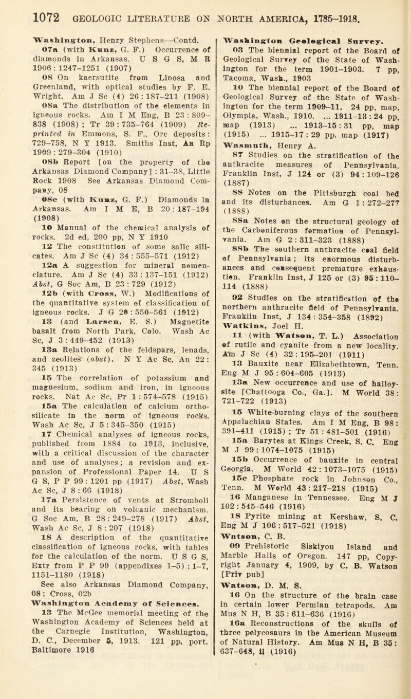 Washing-ton, Henry Stephens—Contd. 07a (with Kan*, G. F.) Occurrence of diamonds in Arkansas. U S G S, M R 1906:1247-1251 (1907) OS On kaersutite from Linosa and Greenland, with optical studies by F. E. Wright. Am J Sc (4) 26:187-211 (1908) 08a The distribution of the elements in igneous rocks. Am I M Eng, B 23 : 809- 838 (1908); Tr 39:735-764 (1909) Re¬ printed in Emmons, S. F., Ore deposits: 729-758, N Y 1913. Smiths Inst, An Rp 1909:279-304 (1910) 08b Report [on the property of the Arkansas Diamond Company] : 31-38, Little Rock 1908 See Arkansas Diamond Com¬ pany, 08 08c (with Kunz, G. F.) Diamonds in Arkansas. Am I M E, B 20 : 187-194 (1908) 1© Manual of the chemical analysis of rocks. 2d ed, 200 pp, N Y 1910 12 The constitution of some salic sili¬ cates. Am J Sc (4) 34:555-571 (1912) 12a A suggestion for mineral nomen¬ clature. Am J Sc (4) 33:137-151 (1912) Abst, G Soc Am, B 23:729 (1912) 12b (with Cross, W.) Modifications of the quantitative system of classification of igneous rocks. J G 20:550-561 (1912) 13 (and Larsen, E. S.) Magnetite basalt from North Park, Colo. Wash Ac Sc, J 3:449-452 (1913) 13a Relations of the feldspars, lenads, and zeolites (abst). N Y Ac Sc, An 22: 345 (1913) 13 The correlation of potassium and magnesium, sodium and iron, in igneous rocks. Nat Ac Sc, Pr 1:574-578 (1915) 15a The calculation of calcium ortho¬ silicate in the norm of igneous rocks. Wash Ac Sc, J 5 : 345-350 (1915) 17 Chemical analyses of igneous rocks, published from 1884 to 1913, inclusive, with a critical discussion of the character and use of analyses; a revision and ex¬ pansion of Professional Paper 14. U S G S, P P 99:1201 pp (1917) Abst, Wash Ac Sc, J 8 : 66 (1918) 17a Persistence of vents at Stroinboli and its bearing on volcanic mechanism. G Soc Am, B 28:249-278 (1917) Abst, Wash Ac Sc, J 8 : 207 (1918) IS A description of the quantitative classification of igneous rocks, with tables for the calculation of the norm. U S G S, Extr from P P 99 (appendixes 1-5) : 1-7, 1151-1180 (1918) See also Arkansas Diamond Company, 08 ; Cross, 02b Washington Academy of Sciences. 13 The McGee memorial meeting of the Washington Academy of Sciences held at the Carnegie Institution, Washington, D. C., December 5, 1913. 121 pp, port, Baltimore 1916 Washington Geological Snrvey. 03 The biennial report of the Board of Geological Survey of the State of Wash¬ ington for the term 1901-1903. 7 pp, Tacoma, Wash., 1903 10 The biennial report of the Board of Geological Survey of the State of Wash¬ ington for the term 1909-11. 24 pp, map, Olympia, Wash., 1910. ... 1911-13 : 24 pp, map (1913) ... 1913—15 : 31 pp, map (1915) ... 1915-17 : 29 pp, map (1917) Wasuiuth, Henry A. 87 Studies on the stratification of the anthracite measures of Pennsylvania. Franklin Inst, J 124 or (3) 94: 109-126 (1887) 88 Notes on the Pittsburgh coal bed and its disturbances. Am G 1 : 272-277 (1888) S8a Notes ©n the structural geology of the Carboniferous formation of Pennsyl¬ vania. Am G 2 : 311-323 (1888) 8Sb The southern anthracite c«al field ©f Pennsylvania; its enormous disturb¬ ances and consequent premature exhaus¬ tion. Franklin Inst, J 125 or (3) 95:110- 114 (1888) 92 Studies on the stratification of the northern anthracite field of Pennsylvania. Franklin Inst, J 134:354-358 (1892) Watkins, Joel H. 11 (with Watson, T. L.) Association of rutile and cyanite from a new locality. Am J Sc (4) 32:195-201 (1911) 13 Bauxite near Elizabethtown, Tenn. Eng M J 95:604-605 (1913) 13a New occurrence and use of halloy- site [Chattooga Co., Ga.]. M World 38: 721-722 (1913) 15 White-burning clays of the southern Appalachian States. Am I M Eng, B 98 : 391-411 (1915); Tr 51:481-501 (1916) 15a Barytes at Kings Creek, S. C. Eng M J 99 : 1074-1075 (1915) 15b Occurrence of bauxite in central Georgia. M World 42:1073-1075 (1915) 15e Phosphate rock in Johnson Co., Tenn. M World 43:217-218 (1915) 16 Manganese in Tennessee. Eng M J 102:545-546 (1916) 18 Pyrite mining at Kershaw, S. C. Eng M J 106:517-521 (1918) Watson, C. B. 09 Prehistoric Siskiyou Island and Marble Halls of Oregon. 147 pp, Copy¬ right January 4, 1909, by C. B. Watson [Priv pub] Watson, D. M. S. 16 On the structure of the brain case in certain lower Permian tetrapods. Am Mus N H, B 35:611-636 (1916) 16a Reconstructions of the skulls of three pelycosaurs in the American Museum of Natural History. Am Mus N H, B 3§: 637-648, ij (1916)
