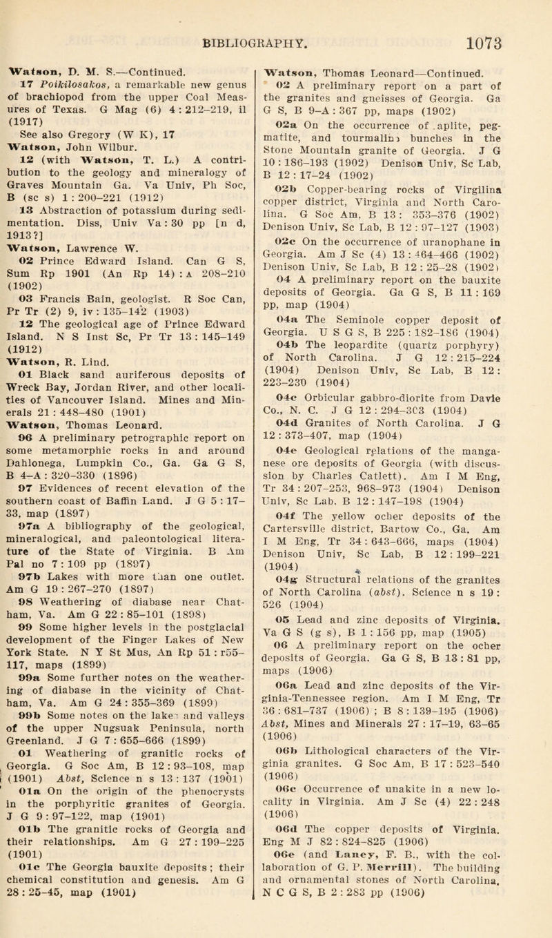 Watson, D. M. S.—Continued. 17 Poikilosalcos, a remarkable new genus of brachiopod from the upper Coal Meas¬ ures of Texas. G Mag (6) 4 : 212-219, il (1917) See also Gregory (W K), 17 Watson, John Wilbur. 12 (with Watson, T. L.) A contri¬ bution to the geology and mineralogy of Graves Mountain Ga. Ya Univ, Ph Soc, B (sc s) 1 :200-221 (1912) 13 Abstraction of potassium during sedi¬ mentation. Diss, Univ Ya: 30 pp [n d, 1913?] Watson, Law7rence W. 02 Prince Edward Island. Can G S, Sum Rp 1901 (An Rp 14) : a 208-210 (1902) 03 Francis Bain, geologist. R Soc Can, Pr Tr (2) 9, iv : 135-142 (1903) 12 The geological age of Prince Edward Island. N S Inst Sc, Pr Tr 13: 145-149 (1912) Watson, R. Lind. 01 Black sand auriferous deposits of Wreck Bay, Jordan River, and other locali¬ ties of Vancouver Island. Mines and Min¬ erals 21 : 448-480 (1901) Watson, Thomas Leonard. 96 A preliminary petrographic report on some metamorphic rocks in and around Dahlonega, Lumpkin Co., Ga. Ga G S, B 4-A: 320-330 (1896) 97 Evidences of recent elevation of the southern coast of Baffin Land. J G 5 : 17- 33, map (1897) 97a A bibliography of the geological, mineralogical, and paleontological litera¬ ture of the State of Virginia. B Am Pal no 7:109 pp (1897) 97b Lakes with more than one outlet. Am G 19:267-270 (1897) 98 Weathering of diabase near Chat¬ ham, Va. Am G 22 : 85-101 (1898) 99 Some higher levels in the postglacial development of the Finger Lakes of New York State. N Y St Mus, An Rp 51 : r55- 117, maps (1899) 99a Some further notes on the weather¬ ing of diabase in the vicinity of Chat¬ ham, Va. Am G 24:355-369 (1899) 99b Some notes on the lake'! and valleys of the upper Nugsuak Peninsula, north Greenland. J G 7:655-666 (1899) 01 Weathering of granitic rocks of Georgia. G Soc Am, B 12 : 93-108, map (1901) Abst, Science n s 13:137 (1901) Ola On the origin of the phenocrysts in the porphyritic granites of Georgia. J G 9:97-122, map (1901) Olb The granitic rocks of Georgia and their relationships. Am G 27: 199-225 (1901) Ole The Georgia bauxite deposits ; their chemical constitution and genesis. Am G 28 : 25-45, map (1901) Watson, Thomas Leonard—Continued. 02 A preliminary report on a part of the granites and gneisses of Georgia. Ga G S, B 9-A : 367 pp, maps (1902) 02a On the occurrence of . aplite, peg¬ matite, and tourmalin) bunches in the Stone Mountain granite of Georgia. J G 10 : 186-193 (1902) Denison Univ, Sc Lab, B 12:17-24 (1902) 02b Copper-bearing rocks of Virgilina copper district, Virginia and North Caro¬ lina. G Soc Am, B 13: 353-376 (1902) Denison Univ, Sc Lab, B 12 : 97-127 (1903) 02c On the occurrence of uranophane in Georgia. Am J Sc (4) 13:464-466 (1902) Denison Univ, Sc Lab, B 12:25-28 (1902) 04 A preliminary report on the bauxite deposits of Georgia. Ga G S, B 11 : 169 pp, map (1904) 04a The Seminole copper deposit of Georgia. U S G S, B 225 : 1S2-1S6 (1904) 04b The leopardite (quartz porphyry) of North Carolina. J G 12 : 215-224 (1904) Denison Univ, Sc Lab, B 12: 223-230 (1904) 04c Orbicular gabbro-diorite from Davie Co., N. C. J G 12:294-303 (1904) 04d Granites of North Carolina. J G 12:373-407, map (1904) 04e Geological relations of the manga¬ nese ore deposits of Georgia (with discus¬ sion by Charles Catlett). Am I M Eng, Tr 34:207-253, 968-973 (1904) Denison Univ, Sc Lab, B 12:147-198 (1904) 04f The yellow ocher deposits of the Cartersville district, Bartow Co., Ga. Am I M Eng, Tr 34:643-666, maps (1904) Denison Univ, Sc Lab, B 12 : 199-221 (1904) * 04g- Structural relations of the granites of North Carolina (abst). Science n s 19 : 526 (1904) 05 Lead and zinc deposits of Virginia. Va G S (g s), B 1 : 156 pp, map (1905) 06 A preliminary report on the ocher deposits of Georgia. Ga G S, B 13 : 81 pp, maps (1906) 06a Lead and zinc deposits of the Vir- ginia-Tennessee region. Am I M Eng, Tr 36:681-737 (1906) ; B 8:139-195 (1906) Abst, Mines and Minerals 27 : 17-19, 63-65 (1906) 06b Lithological characters of the Vir¬ ginia granites. G Soc Am, B 17 : 523-540 (1906) 06c Occurrence of unakite in a new lo¬ cality in Virginia. Am J Sc (4) 22: 248 (1906) 06d The copper deposits of Virginia. Eng M J 82 : 824-825 (1906) 06e (and Laney, F. B., with the col¬ laboration of G. P. Merrill). The building and ornamental stones of North Carolina. N C G S, B 2 : 283 pp (1906)