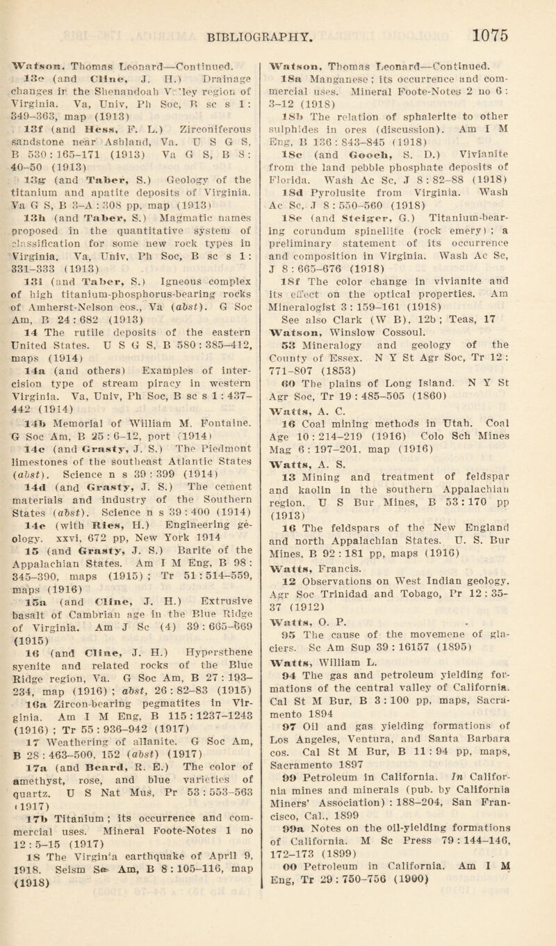 Watson, Thomas Leonard—Continued. 13e (and Cline, J. H.) Drainage changes ir the Shenandoah Vrlley region of Virginia. Va, Univ, Ph Soc, R sc s 1 : 349-363, map (1913) 13f (and Hess, F. L.) Zirconiferous sandstone near Ashland, Va. U S G S, B 530:165-171 (1913) Va G S, B 8 : 40-50 (1913) log: (and Taber, S.) Geology of the titanium and apatite deposits of Virginia. Va G S, B 3—A : 308 pp, map (1913) 13b (and Taber, S.) Magmatic names proposed in the quantitative system of classification for some new rock types in Virginia. Va, Univ, Ph Soc, B sc s 1 : 331-333 (1913) 131 (and Taber, S.) Igneous complex of high titanium-phosphorus-bearing rocks of Amherst-Nelson cos., Va (abst). G Soc Am, B 24:682 (1913) 14 The rutile deposits of the eastern United States. U S G S, B 580 : 385-412, maps (1914) 14a (and others) Examples of inter- cision type of stream piracy in western Virginia. Va, Univ, Ph Soc, B sc s 1 : 437- 442 (1914) 14b Memorial of William M. Fontaine. G Soc Am, B 25:6-12, port (1914) 14c (and Grasty, J. S.) The Piedmont limestones of the southeast Atlantic States (abst). Science n s 39:399 (1914) 14d (and Grasty, J. S.) The cement materials and industry of the Southern States (abst). Science n s 39:400 (1914) 14e (with Hies, H.) Engineering ge¬ ology. xxvi, 672 pp, New York 1914 15 (and Grasty, J. S.) Barite of the Appalachian States. Am I M Eng, B 98 : 345-390, maps (1915) ; Tr 51 : 514-559, maps (1916) 15a (and Cline, J. H.) Extrusive basalt of Cambrian age in the Blue Ridge of Virginia. Am J Sc (4) 39:665-669 (1915) 13 (and Cline, J. H.) Hypersthene syenite and related rocks of the Blue Ridge region, Va. G Soc Am, B 27 : 193- 234, map (1916); abst, 26:82-83 (1915) 16a Zircon-bearing pegmatites in Vir¬ ginia. Am I M Eng, B 115: 1237-1243 (1916) ; Tr 55:936-942 (1917) 17 Weathering of allanite. G Soc Am, B 28:463-500, 152 (abst) (1917) 17a (and Beard, R. E.) The color of amethyst, rose, and blue varieties of quartz. U S Nat Mus, Pr 53 : 553-563 i1917) 17b Titanium ; its occurrence and com¬ mercial uses. Mineral Foote-Notes 1 no 12:5-15 (1917) IS The Virginia earthquake of April 9, 1918. Seism S«* Am, B 8 : 105-116, map (1918) Watson, Thomas Leonard—Continued. 18a Manganese ; its occurrence and com¬ mercial uses. Mineral Foote-Note^ 2 no 6 : 3-12 (1918) 1 Sb The relation of sphalerite to other sulphides in ores (discussion). Am I M Eng, P, 136:843-845 (1918) ISc (and Gooch, S. D.) Vivianite from the land pebble phosphate deposits of Florida. Wash Ac Sc, .T 8:82-88 (1918) lSd Pyrolusite from Virginia. Wash Ac Sc, ,T 8:550-560 (1918) lSe (and Steiger, G.) Titanium-bear¬ ing corundum spinellite (rock emery); a preliminary statement of its occurrence and composition in Virginia. Wash Ac Sc, J 8:665-676 (1918) ISf The color change in vivianite and its effect on the optical properties. Am Mineralogist 3: 159-161 (1918) See also Clark (W B), 12b; Teas, 17 Watson, Winslow Cossoul. 53 Mineralogy and geology of the County of Essex. N Y St Agr Soc, Tr 12 : 771-807 (1853) 60 The plains of Long Island. N Y St Agr Soc, Tr 19 : 485—505 (1860) Watts, A. C. 16 Coal mining methods in Utah. Coal Age 10:214-219 (1916) Colo Sch Mines Mag 6:197-201, map (1916) Watts, A. S. 13 Mining and treatment of feldspar and kaolin in the southern Appalachian region. U S Bur Mines, B 53:170 pp (1913) 16 The feldspars of the New England and north Appalachian States. U. S. Bur Mines, B 92:181 pp, maps (1916) Watts, Francis. 12 Observations on West Indian geology. Agr Soc Trinidad and Tobago, Pr 12 : 35- 37 (1912) Watts, O. P. 95 The cause of the movemene of gla¬ ciers. Sc Am Sup 39:16157 (1895) Watts, William L. 94 The gas and petroleum yielding for¬ mations of the central valley of California. Cal St M Bur, B 3 : 100 pp, maps, Sacra¬ mento 1894 97 Oil and gas yielding formations of Los Angeles, Ventura, and Santa Barbara cos. Cal St M Bur, B 11 : 94 pp, maps, Sacramento 1897 99 Petroleum in California. In Califor¬ nia mines and minerals (pub. by California Miners’ Association) : 188-204, San Fran¬ cisco, Cal., 1899 99a Notes on the oil-yielding formations of California. M Sc Press 79: 144-146, 172-173 (1899) OO Petroleum in California. Am I M Eng, Tr 29:750-756 (1900)
