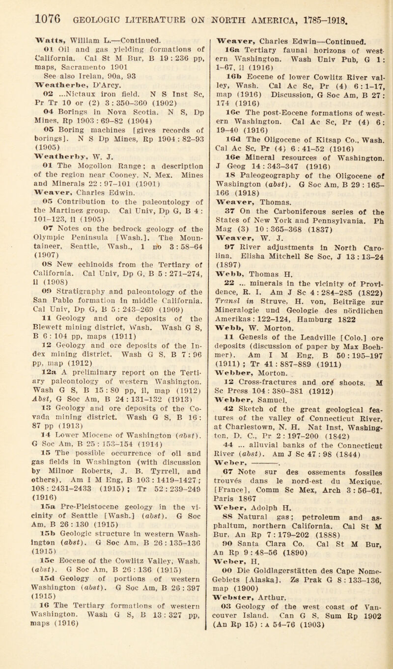 Watts, William L.—Continued. 01 Oil and gas yielding formations of California. Cal St M Bur, B 19 : 236 pp, maps, Sacramento 1901 See also Irelan, 90a, 93 Weatherbe, D’Arcy. 02 ...Nictaux iron field. N S Inst Sc, Pr Tr 10 or (2) 3:350-360 (1902) 04 Borings in Nova Scotia. N S, Dp Mines, Rp 1903:69-82 (1904) 05 Boring machines [gives records of borings]. N S Dp Mines, Rp 1904:82-93 (1905) Weatherby, W. J. 01 The Mogollon Range; a description of the region near Cooney, N. Mex. Mines and Minerals 22:97-101 (1901) Weaver, Charles Edwin. 05 Contribution to the paleontology of the Martinez group. Cal Univ, Dp G, B 4 : 101-123, il (1905) 07 Notes on the bedrock geology of the Olympic Peninsula [Wash.]. The Moun¬ taineer, Seattle, Wash., 1 no 3: 58-64 (1907) 08 New echinoids from the Tertiary of California. Cal Univ, Dp G, B 5 : 271-274, il (1908) 00 Stratigraphy and paleontology of the San Pablo formation in middle California. Cal Univ, Dp G, B 5:243-269 (1909) 11 Geology and ore deposits of the Blewett mining district, Wash. Wash G S, B 6:104 pp, maps (1911) 12 Geology and ore deposits of the In¬ dex mining district. Wash G S, B 7: 96 pp, map (1912) 12a A preliminary report on the Terti¬ ary paleontology of western Washington. Wash G S, B 15:80 pp, il, map (1912) Abst, G Soc Am, B 24:131-132 (1913) 13 Geology and ore deposits of the Co- vada mining district. Wash G S, B 16: 87 pp (1913) 14 Lower Miocene of Washington (abst). G Soc Am, B 25: 153-154 (1914) 15 The possible occurrence of oil and gas fields in 'Washington (with discussion by Milnor Roberts, J. B. Tyrrell, and others). Am I M Eng, B 103:1419-1427 ; 108:2431-2433 (1915); Tr 52:239-249 (1916) 15a Pre-Pleistocene geology in the vi¬ cinity of Seattle [WTash.] (abst). G Soc Am, B 26 : 130 (1915) 15b Geologic structure in western Wash¬ ington (abst). G Soc Am, B 26:135-136 (1915) 15c Eocene of the Cowlitz Valley, Wash. (abst). G Soc Am, B 26: 136 (1915) 15d Geology of portions of western Washington (abst). G Soc Am, B 28:397 (1915) 16 The Tertiary formations of western Washington. Wash G S, B 13: 327 pp, maps (1916) NORTH AMERICA, 1785-1918. Weaver, Charles Edwin—Continued. 16a Tertiary faunal horizons of west¬ ern Washington. Wash Univ Pub, G 1: 1-67, il (1916) 16b Eocene of lower Cowlitz River val¬ ley, Wash. Cal Ac Sc, Pr (4) 6: 1-17, map (1916) Discussion, G Soc Am, B 27: 174 (1916) 16c The post-Eocene formations of west¬ ern Washington. Cal Ac Sc, Pr (4) 6: 19-40 (1916) 16«1 The Oligocene of Kitsap Co., Wash. Cal Ac Sc, Pr (4) 6:41-52 (1916) 16e Mineral resources of Washington. J Geog 14 : 343-347 (1916) IS Paleogeography of the Oligocene of Washington (abst). G Soc Am, B 29 : 165- 166 (1918) Weaver, Thomas. 37 On the Carboniferous series of the States of New York and Pennsylvania. Ph Mag (3) 10 : 365-368 (1837) Weaver, W. J. 37 River adjustments in North Caro¬ lina. Elisha Mitchell Sc Soc, J 13 : 13-24 (1897) Webb, Thomas H. 22 ... minerals in the vicinity of Provi¬ dence, R. I. Am J Sc 4 : 284-285 (1822) Transl in Struve, H. von, Beitriige zur Mineralogie und Geologie des nordlichen Amerikas : 122-124, Hamburg 1822 Webb, W. Morton. 11 Genesis of the Leadville [Colo.] ore deposits (discussion of paper by Max Boeh- mer). Am I M Eng, B 50:195-197 (1911); Tr 41:887-889 (1911) Webber, Morton. 12 Cross-fractures and or^~ shoots. M Sc Press 104 : 380-381 (1912) Webber, Samuel. 42 Sketch of the great geological fea¬ tures of the valley of Connecticut River, at Charlestown, N. H. Nat Inst, Washing¬ ton, D. C., Pr 2:197-200 (1842) 44 ... alluvial banks of the Connecticut River (abst). Am J Sc 47 : 98 (1844) Weber, -. 67 Note sur des ossements fossiles trouves dans le nord-est du Mexique. [France], Comm Sc Mex, Arch 3:56-61, Paris 1867 Weber, Adolph H. SS Natural gas; petroleum and as- phaltum, northern California. Cal St M Bur, An Rp 7 : 179-202 (1888) 90 Santa Clara Co. Cal St M Bur, An Rp 9:48-56 (1890) Weber, H. OO Die Goldlagerstatten des Cape Nome- Gebiets [Alaska]. Zs Prak G 8:133-136, map (1900) Webster, Arthur. 03 Geology of the west coast of Van¬ couver Island. Can G S, Sum Rp 1902 (An Rp 15) : a 54-76 (1903)