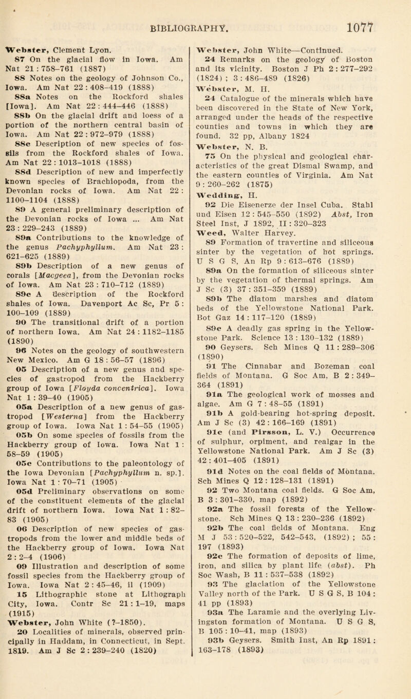 Webster, Clement Lyon. 87 On the glacial flow in Iowa. Am Nat 21:758-761 (1887) 88 Notes on the geology of Johnson Co., Iowa. Am Nat 22:408-419 (1888) 88a Notes on the Rockford shales [Iowa]. Am Nat 22:444-446 (1888) 88b On the glacial drift and loess of a portion of the northern central basin of Iowa. Am Nat 22:972-979 (1888) S8c Description of new species of fos¬ sils from the Rockford shales of Iowa. Am Nat 22:1013-1018 (1888) S8d Description of new and imperfectly known species of Brachiopoda, from the Devonian rocks of Iowa. Am Nat 22 : 1100-1104 (1888) 89 A general preliminary description of the Devonian rocks of Iowa ... Am Nat 23:229-243 (1889) S9a Contributions to the knowledge of the genus Pachyphyllum. Am Nat 23 : 621-625 (1889) S9b Description of a new genus of corals [Macgeea], from the Devonian rocks of Iowa. Am Nat 23 : 710-712 (1889) 89c A description of the Rockford shales of Iowa. Davenport Ac Sc, Pr 5 : 100-109 (1889) 90 The transitional drift of a portion of northern Iowa. Am Nat 24 : 1182-1185 (1890) 96 Notes on the geology of southwestern New Mexico. Am G 18:56-57 (1896) 05 Description of a new genus and spe¬ cies of gastropod from the Hackberry group of Iowa [Floyda concentrica]. Iowa Nat 1:39-40 (1905) 05a Description of a new genus of gas¬ tropod [Westerna] from the Hackberry group of Iowa. Iowa Nat 1 : 54-55 (1905) 05b On some species of fossils from the Hackberry group of Iowa. Iowa Nat 1 : 58-59 (1905) 05c Contributions to the paleontology of the Iowa Devonian [Pachyphyllum n. sp.]. Iowa Nat 1 : 70-71 (1905) 05d Preliminary observations on some of the constituent elements of the glacial drift of northern Iowa. Iowa Nat 1 : 82- 83 (1905) 06 Description of new species of gas¬ tropods from the lower and middle beds of the Hackberry group of Iowa. Iowa Nat 2:2-4 (1906) 09 Illustration and description of some fossil species from the Hackberry group of Iowa. Iowa Nat 2:45-46, il (1909) 15 Lithographic stone at Lithograph City, Iowa. Contr Sc 21: 1-19, maps (1915) Webster, John White (7-1850). 20 Localities of minerals, observed prin¬ cipally in Haddam, in Connecticut, in Sept. 1819. Am J Sc 2:239-240 (1820) Webster, John White—Continued. 24 Remarks on the geologjt of Boston and its vicinity. Boston J Ph 2 : 277-292 (1824); 3:486-489 (1826) Webster, M. II. 24 Catalogue of the minerals which have been discovered in the State of New York, arranged under the heads of the respective counties and towns in which they are found. 32 pp, Albany 1824 Webster, N. B. 75 On the physical and geological char¬ acteristics of the great Dismal Swamp, and the eastern counties of Virginia. Am Nat 9:260-262 (1875) Wedding-, H. 92 Die Eisenerze der Insel Cuba. Stahl und Eisen 12 : 545-550 (1892) Abst, Iron Steel Inst, J 1892, II : 320-323 Weed, Walter Harvey. 89 Formation of travertine and siliceous sinter by the vegetation of hot springs. U S G S, An Rp 9:613-676 (1889) 89a On the formation of siliceous sinter by the vegetation of thermal springs. Am J Sc (3) 37 : 351-359 (1889) S9b The diatom marshes and diatom beds of the Yellowstone National Park. Bot Gaz 14:117-120 (1889) 89c A deadly gas spring in the Yellow¬ stone Park. Science 13:130-132 (1889) 90 Geysers. Sch Mines Q 11 : 289-306 (1890) 91 The Cinnabar and Bozeman coal fields of Montana. G Soc Am, B 2 : 349- 364 (1891) 91a The geological work of mosses and algae. Am G 7:48-55 (1891) 91b A gold-bearing hot-spring deposit. Am J Sc (3) 42:166-169 (1891) 91c (and Pirsson, L. V.) Occurrence of sulphur, orpiment, and realgar in the Yellowstone National Park. Am J Sc (3) 42:401-405 (1891) 91 d Notes on the coal fields of Montana. Sch Mines Q 12: 128-131 (1891) 92 Two Montana coal fields. G Soc Am, B 3 : 301-330, map (1892) 92a The fossil forests of the Yellow¬ stone. Sch Mines Q 13:230-236 (1892) 92b The coal fields of Montana. Eng M J 53:520-522, 542-543, (1892); 55: 197 (1893) 92c The formation of deposits of lime, iron, and silica by plant life (abst). Ph Soc Wash, B 11 : 537-538 (1892) 92 The glaciation of the Yellowstone Valley north of the Park. U S G S, B 104 : 41 pp (1893) 93a The Laramie and the overlying Liv¬ ingston formation of Montana. U S G S, B 105:10-41, map (1893) 93b Geysers. Smith Inst, An Rp 1891: 163-178 (1893)