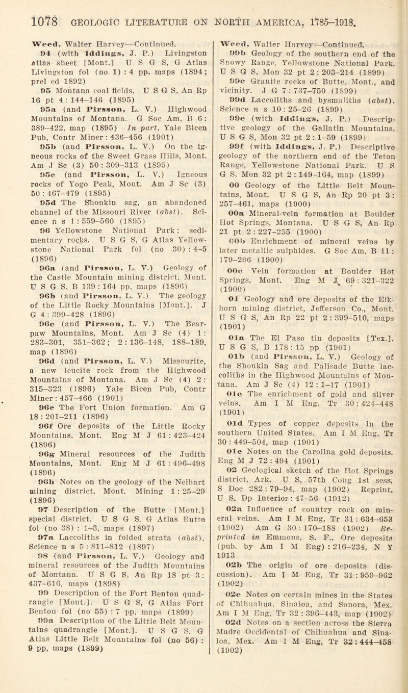 Weed, Walter Harvey—Continued. 94 (with Iddings, J. P.) Livingston atlas sheet [Mont.] U S G S, G Atlas Livingston fol (no 1) :4 pp, maps (1894; prel ed 1892) 95 Montana coal fields. U S G S, An Rp 16 pt 4:144-146 (1895) 95a (and Pirsson, L. V.) Highwood Mountains of Montana. G Soc Am, B 6 : 389-422, map (1895) In part, Yale Bicen Pub, Contr Miner : 436-456 (1901) 05b (and Pirsson, L. V.) On the ig¬ neous rocks of the Sweet Grass Hills, Mont. Am J Sc (3) 50:309-313 (1895) 95c (and Pirsson, L. V.) Igneous rocks of Yogo Peak, Mont, Am J Sc (3) 50:467-479 (1895) 95d The Stionkin sag, an abandoned channel of the Missouri River (abst). Sci¬ ence n s 1 : 559—560 (1895) 96 Yellowstone National Park; sedi¬ mentary rocks. U S G S, G Atlas Yellow¬ stone National Park fol (no 30) : 4—5 (1896) 96a (and Pirsson, L. V.) Geology of the Castle Mountain mining district, Mont. U S G S, B 139 : 164 pp, maps (1896) 96b (and Pirsson, L. V.) The geology of the Little Rocky Mountains [Mont.]. J G 4 : 399-428 (1896) 96c (and Pirsson, L. Y.) The Bear- paw Mountains, Mont. Am J Sc (4) 1 : 283-301, 351-362; 2:136-148, 188-189, map (1896) 96d (and Pirsson, L. Y.) Missourite, a new leucite rock from the Highwood Mountains of Montana. Am J Sc (4) 2 : 315-323 (1896) Yale Bicen Pub, Contr Miner:457-466 (1901) 96e The Fort Union formation. Am G 18:201-211 (1896) 96f Ore deposits of the Little Rocky Mountains, Mont. Eng M J 61 : 423—424 (1896) 06g Mineral resources of the Judith Mountains, Mont. Eng M J 61 : 496-498 (1896) 961i Notes on the geology of the Neihart mining district. Mont. Mining 1 : 25—29 (1896) 97 Description of the Butte [Mont.] special district. U S G S, G Atlas Butte fol (no 38) : 1-3, maps (1897) 97a Laccoliths in folded strata (abst). Science n s 5:811-812 (1897) 98 (and Pirsson, L. V.) Geology and mineral resources of the Judith Mountains of Montana. U S G S, An Rp 18 pt 3: 437-616, maps (1898) 99 Description of the Fort Benton quad¬ rangle [Mont.]. U S G S, G Atlas Fort Benton fol (no 55) : 7 pp, maps (1899) 99a Description of the Little Belt Moun¬ tains quadrangle [Mont.]. U S G S. G Atlas Little Belt Mountains fol (no 56) : 9 pp, maps (1899) Weed, Walter Harvey—Continued. 99b Geology of the southern end of the Snowy Range, Yellowstone National Park. U S G S, Mon 32 pt 2:203-214 (1899) 99c Granite rocks of Butte, Mont., and vicinity. J G 7:737-750 (1899) 99d Laccoliths and bysmaliths (abst). Science n s 10 : 25-26 (1S99) 99e (with Iddfng-s, J. P.) Descrip¬ tive geology of the Gallatin Mountains. U S G S, Mon 32 pt 2 : 1-59 (1899) 99£ (with Iddings, J. P.) Descriptive geology of the northern end of the Teton Range, Yellowstone National Park. U S G S, Mon 32 pt 2 : 149-164, map (1899) OO Geology of the Little Belt Moun¬ tains, Mont. U S G S, An Rp 20 pt 3 : 257-461, maps (1900) OOa Mineral-vein formation at Boulder Hot Springs, Montana. U S G S, An Rp 21 pt 2:227-255 (1900) OOb Enrichment of mineral veins by later metallic sulphides. G Soc Am, B 11 : 179-206 (1900) OOc Vein formation at Boulder Hot Springs, Mont. Eng M J^ 69 : 321-322 (1900) 01 Geology and ore deposits of the Eik- liorn mining district, Jefferson Co., Mont. U S G S, An Rp 22 pt 2 : 399-510, maps (1901) Ola The El Paso tin deposits [Tex.]. U S G S, B 178 : 15 pp (1901) Olb (and Pirsson, L. V.) Geology of the Shonkin Sag and Palisade Butte lac¬ coliths in the Highwood Mountains of Mon¬ tana. Am J Sc (4) 12:1-17 (1901) Ole The enrichment of gold and silver veins. Am I M Eng, Tr 30 : 424-448 (1901) Old Types of copper deposits in the southern United States. Am I M Eng, Tr 30:449-504, map (1901) Ole Notes on the Carolina gold deposits. Eng M J 72:494 (1901) 02 Geological , sketch of the Hot Springs district, Ark. U S, 57th Cong 1st sess, S Doc 282 : 79—94, map (1902) Reprint, U S. Dp Interior: 47-56 (1912) 02a Influence of country rock on min¬ eral veins. Am I M Eng, Tr 31 : 634-653 (1902) Am G 30:170-188 (1902) Re¬ printed in Emmons, S. F., Ore deposits (pub. by Am I M Eng) : 216-234, N Y 1913 02b The origin of ore deposits (dis¬ cussion). Am I M Eng, Tr 31:959-962 (1902) 02c Notes on certain mines in the States of Chihuahua, Sinaloa, and Sonora, Mex. Am I M Eng, Tr 32:396-443, map (1902) 02d Notes on a section across the Sierra Madre Occidental of Chihuahua and Sina¬ loa, Mex. Am I M Eng, Tr 32:444-458 (1902)